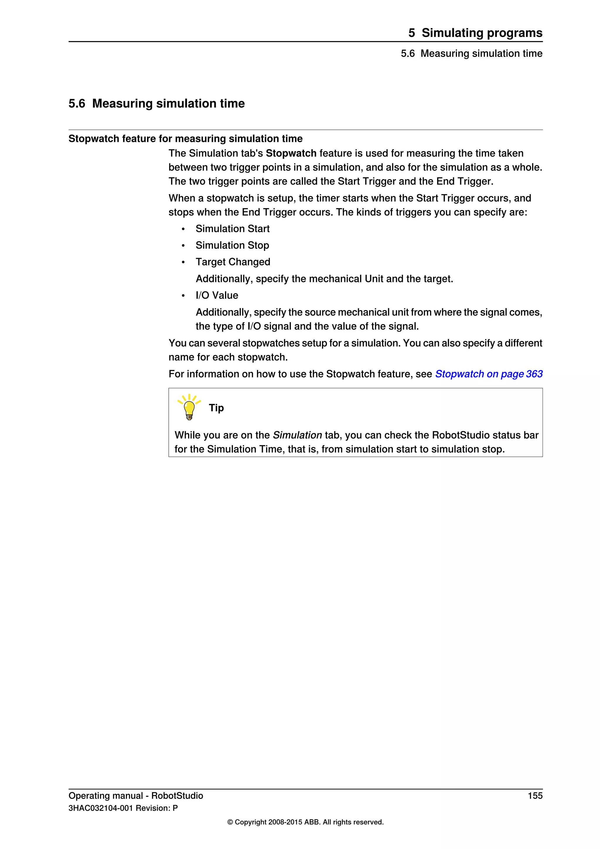5.6 Measuring simulation time
Stopwatch feature for measuring simulation time
The Simulation tab's Stopwatch feature is used for measuring the time taken
between two trigger points in a simulation, and also for the simulation as a whole.
The two trigger points are called the Start Trigger and the End Trigger.
When a stopwatch is setup, the timer starts when the Start Trigger occurs, and
stops when the End Trigger occurs. The kinds of triggers you can specify are:
• Simulation Start
• Simulation Stop
• Target Changed
Additionally, specify the mechanical Unit and the target.
• I/O Value
Additionally, specify the source mechanical unit from where the signal comes,
the type of I/O signal and the value of the signal.
You can several stopwatches setup for a simulation. You can also specify a different
name for each stopwatch.
For information on how to use the Stopwatch feature, see Stopwatch on page 363
Tip
While you are on the Simulation tab, you can check the RobotStudio status bar
for the Simulation Time, that is, from simulation start to simulation stop.
Operating manual - RobotStudio 155
3HAC032104-001 Revision: P
© Copyright 2008-2015 ABB. All rights reserved.
5 Simulating programs
5.6 Measuring simulation time
 