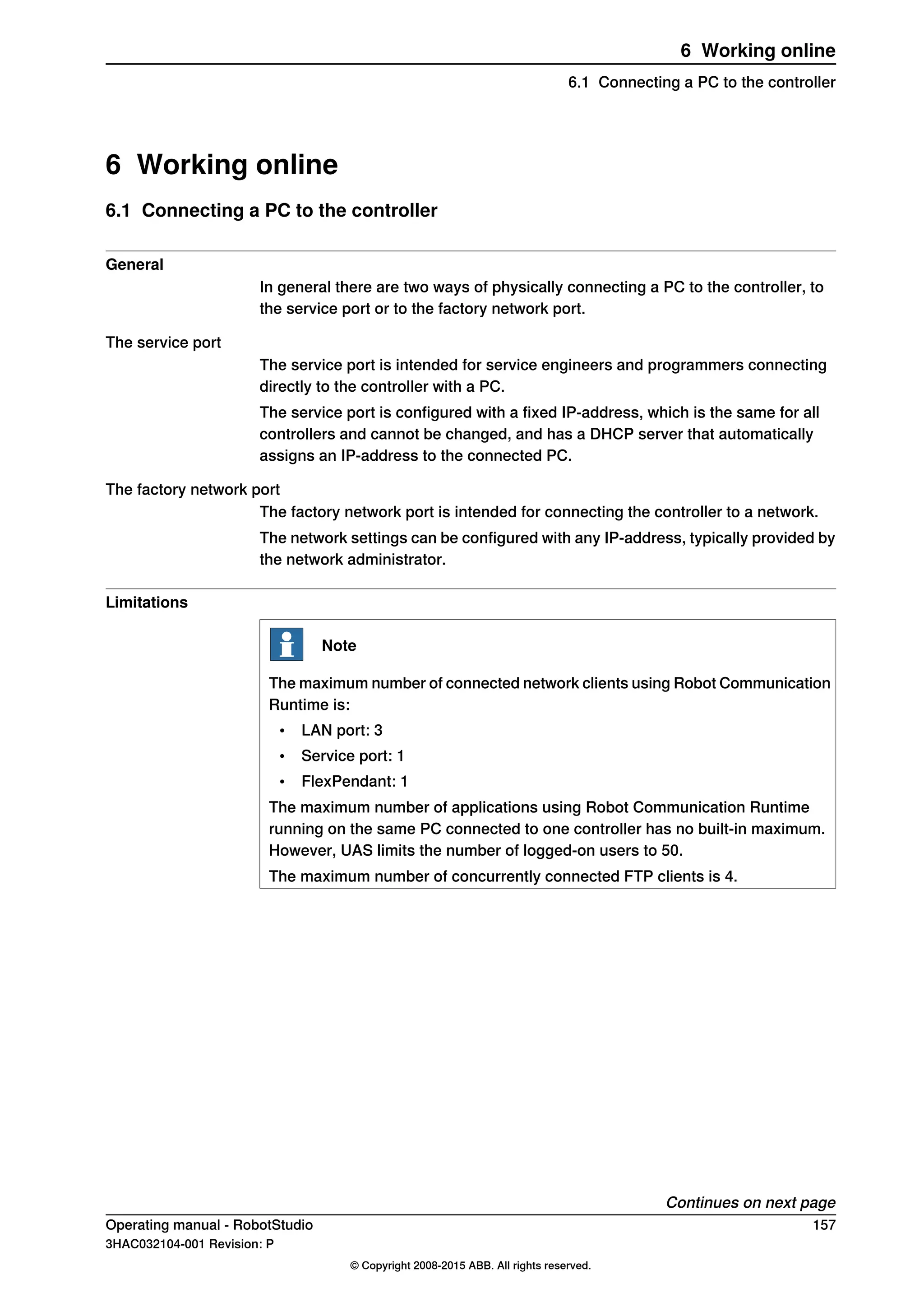 6 Working online
6.1 Connecting a PC to the controller
General
In general there are two ways of physically connecting a PC to the controller, to
the service port or to the factory network port.
The service port
The service port is intended for service engineers and programmers connecting
directly to the controller with a PC.
The service port is configured with a fixed IP-address, which is the same for all
controllers and cannot be changed, and has a DHCP server that automatically
assigns an IP-address to the connected PC.
The factory network port
The factory network port is intended for connecting the controller to a network.
The network settings can be configured with any IP-address, typically provided by
the network administrator.
Limitations
Note
The maximum number of connected network clients using Robot Communication
Runtime is:
• LAN port: 3
• Service port: 1
• FlexPendant: 1
The maximum number of applications using Robot Communication Runtime
running on the same PC connected to one controller has no built-in maximum.
However, UAS limits the number of logged-on users to 50.
The maximum number of concurrently connected FTP clients is 4.
Continues on next page
Operating manual - RobotStudio 157
3HAC032104-001 Revision: P
© Copyright 2008-2015 ABB. All rights reserved.
6 Working online
6.1 Connecting a PC to the controller
 