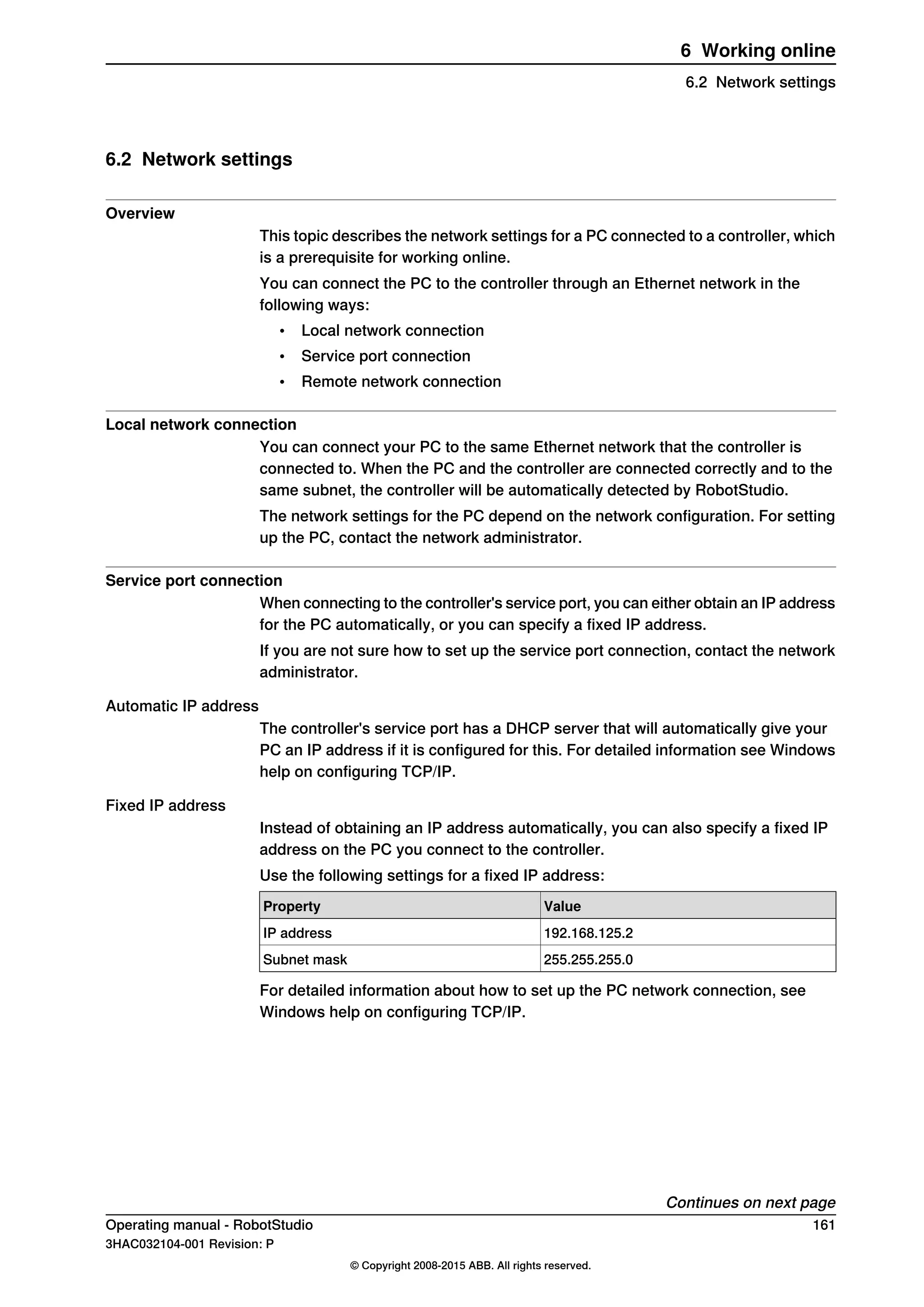 6.2 Network settings
Overview
This topic describes the network settings for a PC connected to a controller, which
is a prerequisite for working online.
You can connect the PC to the controller through an Ethernet network in the
following ways:
• Local network connection
• Service port connection
• Remote network connection
Local network connection
You can connect your PC to the same Ethernet network that the controller is
connected to. When the PC and the controller are connected correctly and to the
same subnet, the controller will be automatically detected by RobotStudio.
The network settings for the PC depend on the network configuration. For setting
up the PC, contact the network administrator.
Service port connection
When connecting to the controller's service port, you can either obtain an IP address
for the PC automatically, or you can specify a fixed IP address.
If you are not sure how to set up the service port connection, contact the network
administrator.
Automatic IP address
The controller's service port has a DHCP server that will automatically give your
PC an IP address if it is configured for this. For detailed information see Windows
help on configuring TCP/IP.
Fixed IP address
Instead of obtaining an IP address automatically, you can also specify a fixed IP
address on the PC you connect to the controller.
Use the following settings for a fixed IP address:
ValueProperty
192.168.125.2IP address
255.255.255.0Subnet mask
For detailed information about how to set up the PC network connection, see
Windows help on configuring TCP/IP.
Continues on next page
Operating manual - RobotStudio 161
3HAC032104-001 Revision: P
© Copyright 2008-2015 ABB. All rights reserved.
6 Working online
6.2 Network settings
 