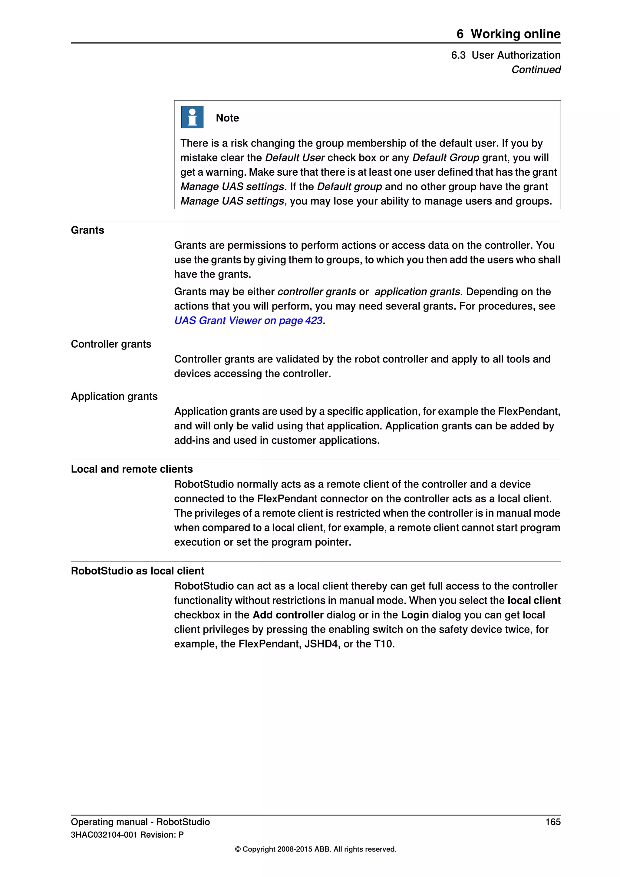 Note
There is a risk changing the group membership of the default user. If you by
mistake clear the Default User check box or any Default Group grant, you will
get a warning. Make sure that there is at least one user defined that has the grant
Manage UAS settings. If the Default group and no other group have the grant
Manage UAS settings, you may lose your ability to manage users and groups.
Grants
Grants are permissions to perform actions or access data on the controller. You
use the grants by giving them to groups, to which you then add the users who shall
have the grants.
Grants may be either controller grants or application grants. Depending on the
actions that you will perform, you may need several grants. For procedures, see
UAS Grant Viewer on page 423.
Controller grants
Controller grants are validated by the robot controller and apply to all tools and
devices accessing the controller.
Application grants
Application grants are used by a specific application, for example the FlexPendant,
and will only be valid using that application. Application grants can be added by
add-ins and used in customer applications.
Local and remote clients
RobotStudio normally acts as a remote client of the controller and a device
connected to the FlexPendant connector on the controller acts as a local client.
The privileges of a remote client is restricted when the controller is in manual mode
when compared to a local client, for example, a remote client cannot start program
execution or set the program pointer.
RobotStudio as local client
RobotStudio can act as a local client thereby can get full access to the controller
functionality without restrictions in manual mode. When you select the local client
checkbox in the Add controller dialog or in the Login dialog you can get local
client privileges by pressing the enabling switch on the safety device twice, for
example, the FlexPendant, JSHD4, or the T10.
Operating manual - RobotStudio 165
3HAC032104-001 Revision: P
© Copyright 2008-2015 ABB. All rights reserved.
6 Working online
6.3 User Authorization
Continued
 