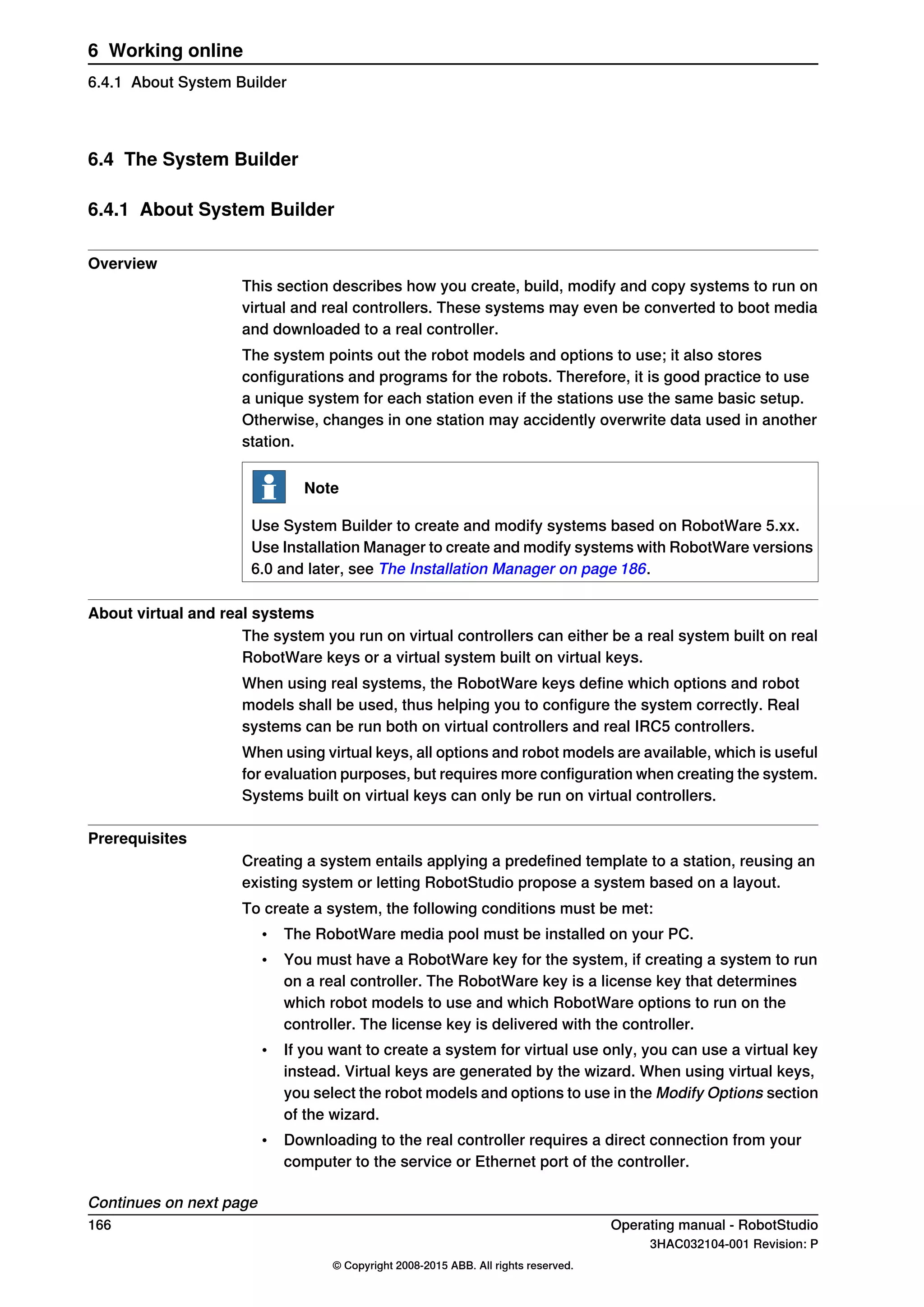 6.4 The System Builder
6.4.1 About System Builder
Overview
This section describes how you create, build, modify and copy systems to run on
virtual and real controllers. These systems may even be converted to boot media
and downloaded to a real controller.
The system points out the robot models and options to use; it also stores
configurations and programs for the robots. Therefore, it is good practice to use
a unique system for each station even if the stations use the same basic setup.
Otherwise, changes in one station may accidently overwrite data used in another
station.
Note
Use System Builder to create and modify systems based on RobotWare 5.xx.
Use Installation Manager to create and modify systems with RobotWare versions
6.0 and later, see The Installation Manager on page 186.
About virtual and real systems
The system you run on virtual controllers can either be a real system built on real
RobotWare keys or a virtual system built on virtual keys.
When using real systems, the RobotWare keys define which options and robot
models shall be used, thus helping you to configure the system correctly. Real
systems can be run both on virtual controllers and real IRC5 controllers.
When using virtual keys, all options and robot models are available, which is useful
for evaluation purposes, but requires more configuration when creating the system.
Systems built on virtual keys can only be run on virtual controllers.
Prerequisites
Creating a system entails applying a predefined template to a station, reusing an
existing system or letting RobotStudio propose a system based on a layout.
To create a system, the following conditions must be met:
• The RobotWare media pool must be installed on your PC.
• You must have a RobotWare key for the system, if creating a system to run
on a real controller. The RobotWare key is a license key that determines
which robot models to use and which RobotWare options to run on the
controller. The license key is delivered with the controller.
• If you want to create a system for virtual use only, you can use a virtual key
instead. Virtual keys are generated by the wizard. When using virtual keys,
you select the robot models and options to use in the Modify Options section
of the wizard.
• Downloading to the real controller requires a direct connection from your
computer to the service or Ethernet port of the controller.
Continues on next page
166 Operating manual - RobotStudio
3HAC032104-001 Revision: P
© Copyright 2008-2015 ABB. All rights reserved.
6 Working online
6.4.1 About System Builder
 