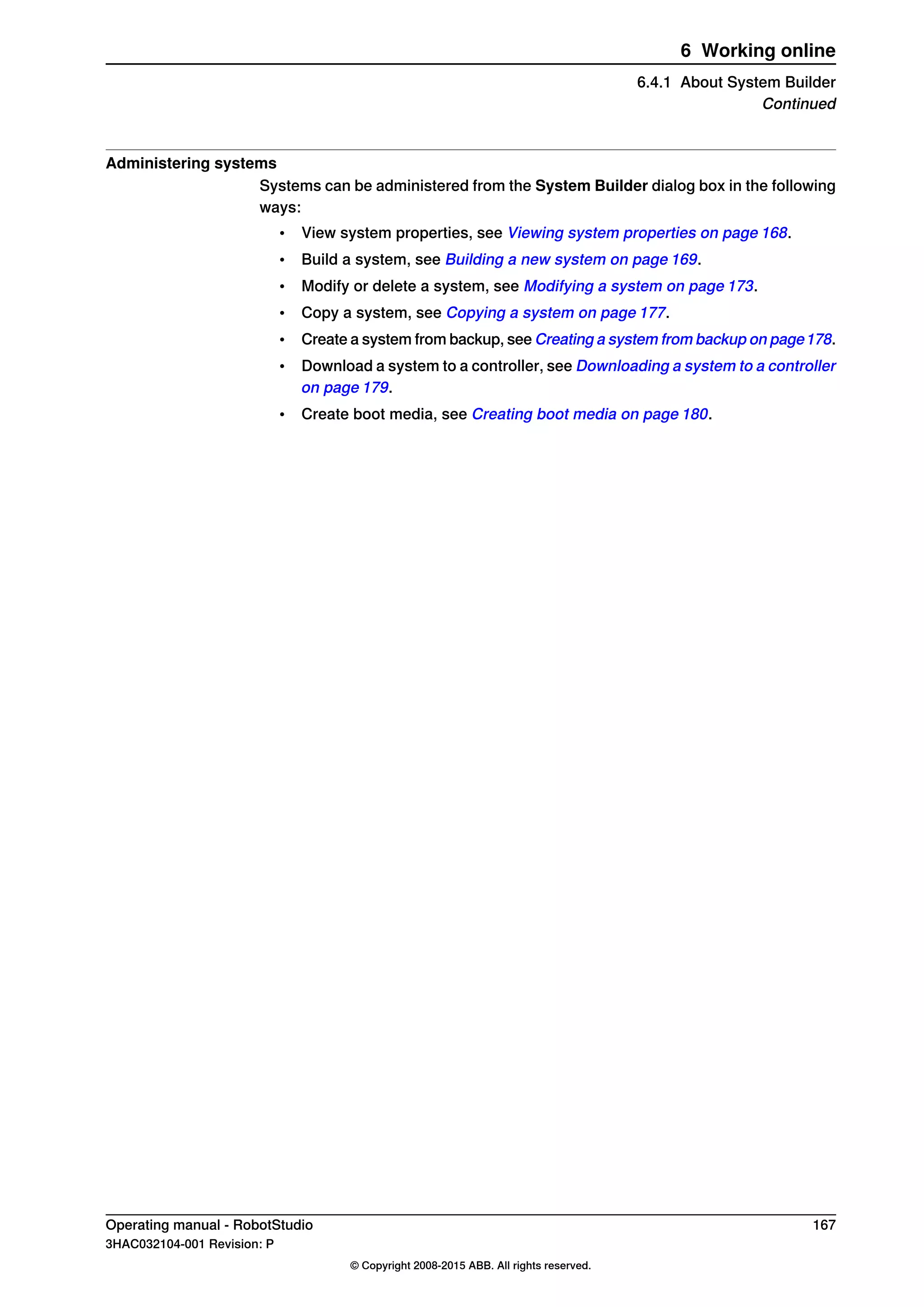 Administering systems
Systems can be administered from the System Builder dialog box in the following
ways:
• View system properties, see Viewing system properties on page 168.
• Build a system, see Building a new system on page 169.
• Modify or delete a system, see Modifying a system on page 173.
• Copy a system, see Copying a system on page 177.
• Create a system from backup, see Creating a system from backup on page178.
• Download a system to a controller, see Downloading a system to a controller
on page 179.
• Create boot media, see Creating boot media on page 180.
Operating manual - RobotStudio 167
3HAC032104-001 Revision: P
© Copyright 2008-2015 ABB. All rights reserved.
6 Working online
6.4.1 About System Builder
Continued
 