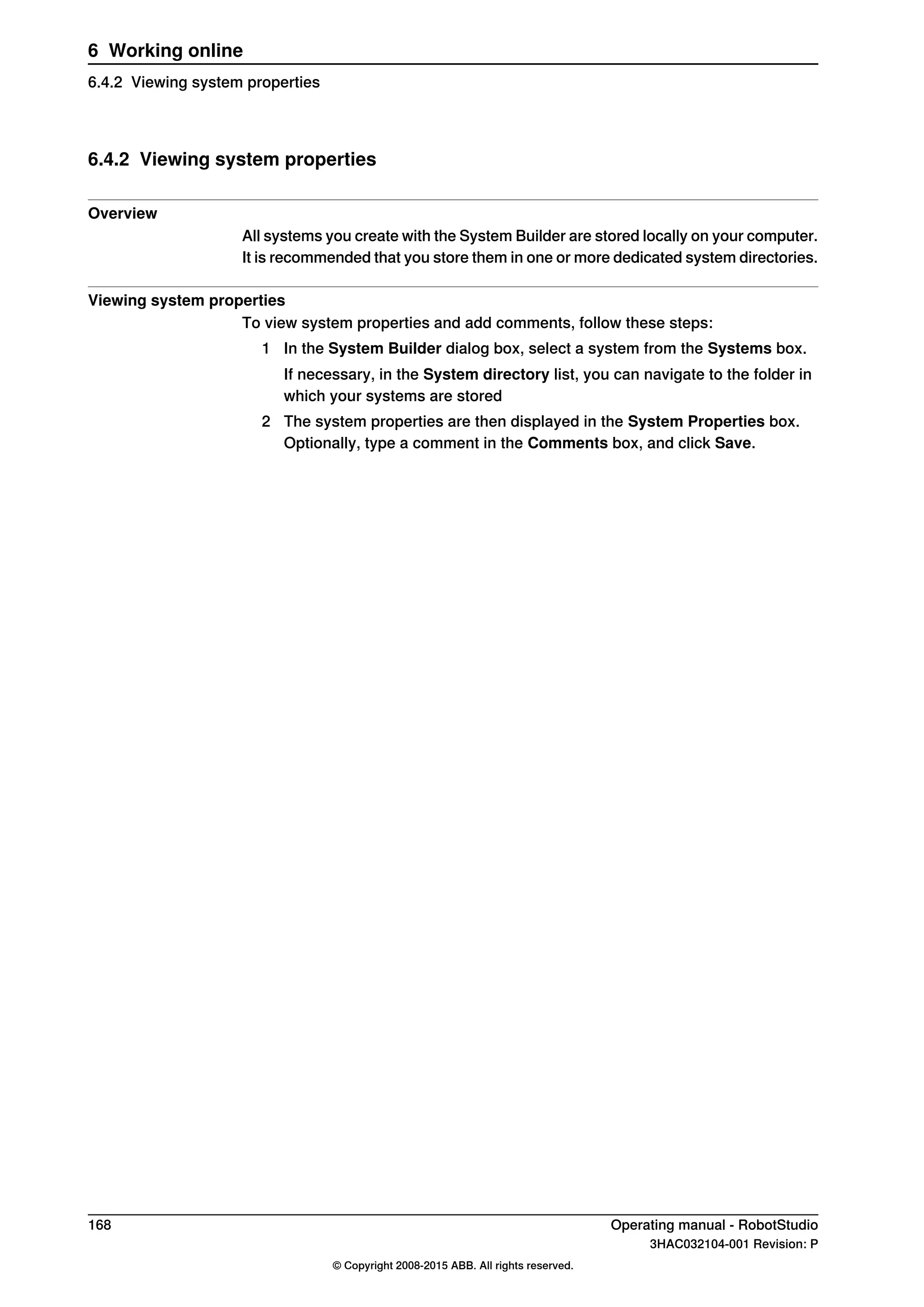 6.4.2 Viewing system properties
Overview
All systems you create with the System Builder are stored locally on your computer.
It is recommended that you store them in one or more dedicated system directories.
Viewing system properties
To view system properties and add comments, follow these steps:
1 In the System Builder dialog box, select a system from the Systems box.
If necessary, in the System directory list, you can navigate to the folder in
which your systems are stored
2 The system properties are then displayed in the System Properties box.
Optionally, type a comment in the Comments box, and click Save.
168 Operating manual - RobotStudio
3HAC032104-001 Revision: P
© Copyright 2008-2015 ABB. All rights reserved.
6 Working online
6.4.2 Viewing system properties
 