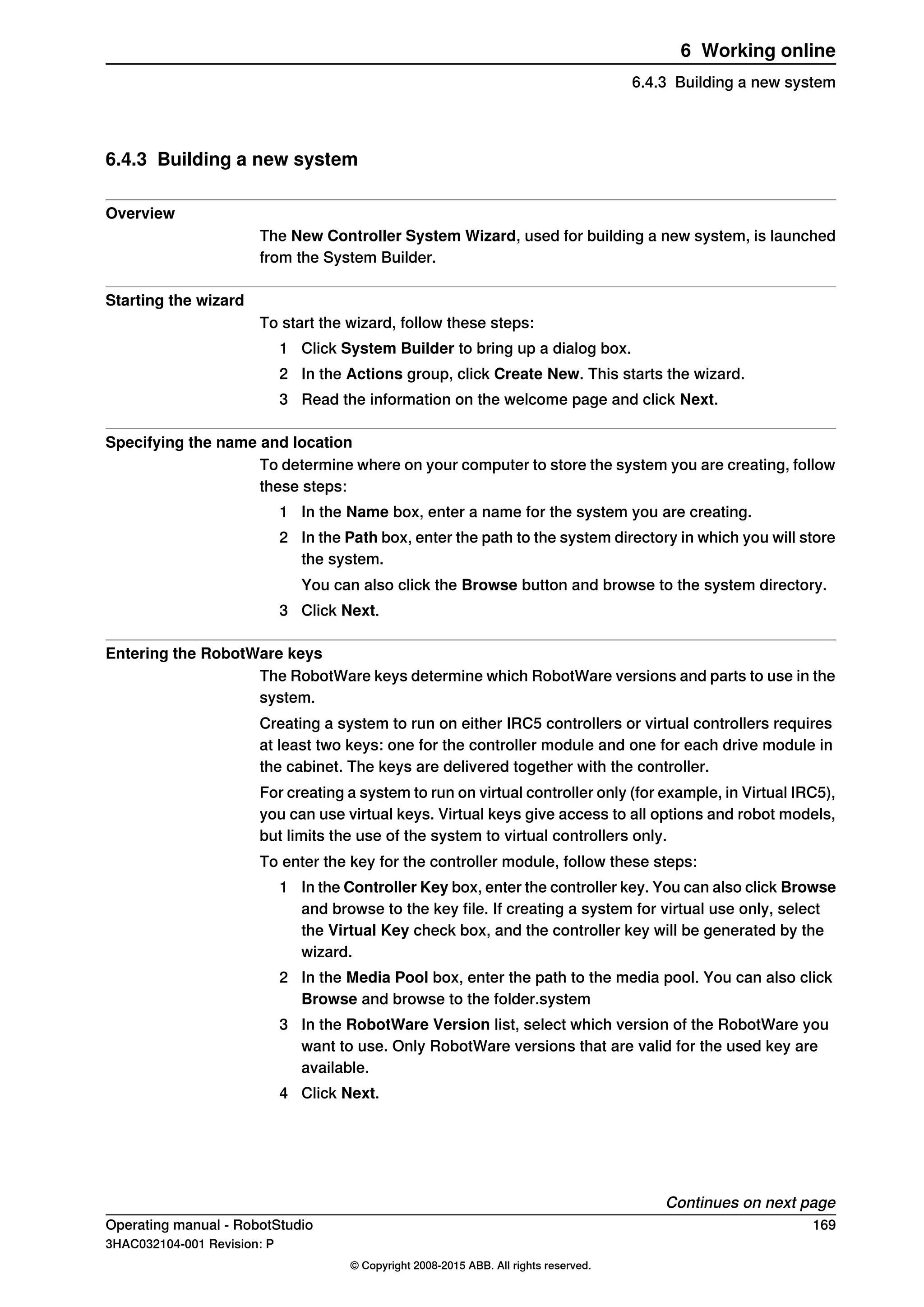 6.4.3 Building a new system
Overview
The New Controller System Wizard, used for building a new system, is launched
from the System Builder.
Starting the wizard
To start the wizard, follow these steps:
1 Click System Builder to bring up a dialog box.
2 In the Actions group, click Create New. This starts the wizard.
3 Read the information on the welcome page and click Next.
Specifying the name and location
To determine where on your computer to store the system you are creating, follow
these steps:
1 In the Name box, enter a name for the system you are creating.
2 In the Path box, enter the path to the system directory in which you will store
the system.
You can also click the Browse button and browse to the system directory.
3 Click Next.
Entering the RobotWare keys
The RobotWare keys determine which RobotWare versions and parts to use in the
system.
Creating a system to run on either IRC5 controllers or virtual controllers requires
at least two keys: one for the controller module and one for each drive module in
the cabinet. The keys are delivered together with the controller.
For creating a system to run on virtual controller only (for example, in Virtual IRC5),
you can use virtual keys. Virtual keys give access to all options and robot models,
but limits the use of the system to virtual controllers only.
To enter the key for the controller module, follow these steps:
1 In the Controller Key box, enter the controller key. You can also click Browse
and browse to the key file. If creating a system for virtual use only, select
the Virtual Key check box, and the controller key will be generated by the
wizard.
2 In the Media Pool box, enter the path to the media pool. You can also click
Browse and browse to the folder.system
3 In the RobotWare Version list, select which version of the RobotWare you
want to use. Only RobotWare versions that are valid for the used key are
available.
4 Click Next.
Continues on next page
Operating manual - RobotStudio 169
3HAC032104-001 Revision: P
© Copyright 2008-2015 ABB. All rights reserved.
6 Working online
6.4.3 Building a new system
 