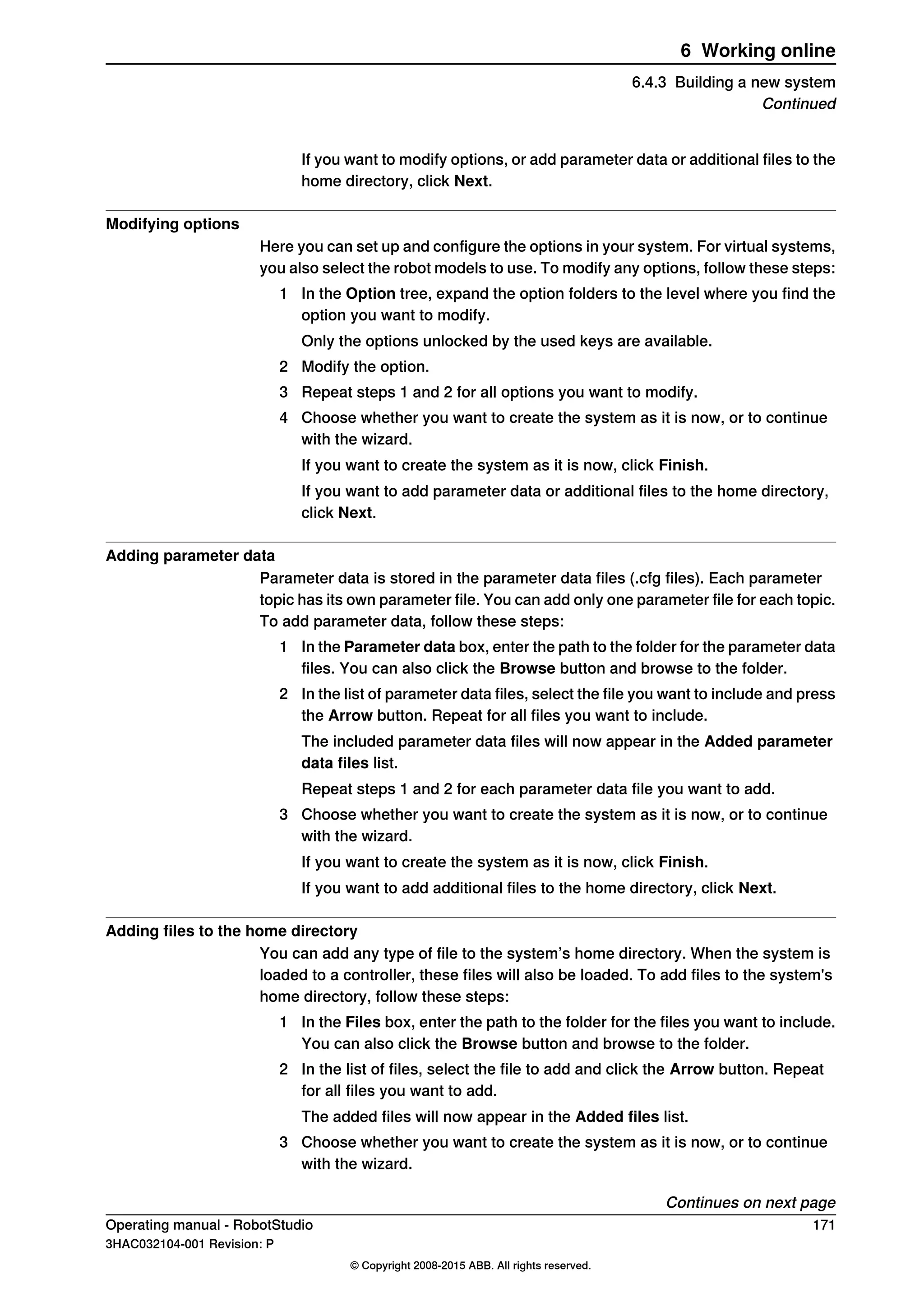 If you want to modify options, or add parameter data or additional files to the
home directory, click Next.
Modifying options
Here you can set up and configure the options in your system. For virtual systems,
you also select the robot models to use. To modify any options, follow these steps:
1 In the Option tree, expand the option folders to the level where you find the
option you want to modify.
Only the options unlocked by the used keys are available.
2 Modify the option.
3 Repeat steps 1 and 2 for all options you want to modify.
4 Choose whether you want to create the system as it is now, or to continue
with the wizard.
If you want to create the system as it is now, click Finish.
If you want to add parameter data or additional files to the home directory,
click Next.
Adding parameter data
Parameter data is stored in the parameter data files (.cfg files). Each parameter
topic has its own parameter file. You can add only one parameter file for each topic.
To add parameter data, follow these steps:
1 In the Parameter data box, enter the path to the folder for the parameter data
files. You can also click the Browse button and browse to the folder.
2 In the list of parameter data files, select the file you want to include and press
the Arrow button. Repeat for all files you want to include.
The included parameter data files will now appear in the Added parameter
data files list.
Repeat steps 1 and 2 for each parameter data file you want to add.
3 Choose whether you want to create the system as it is now, or to continue
with the wizard.
If you want to create the system as it is now, click Finish.
If you want to add additional files to the home directory, click Next.
Adding files to the home directory
You can add any type of file to the system’s home directory. When the system is
loaded to a controller, these files will also be loaded. To add files to the system's
home directory, follow these steps:
1 In the Files box, enter the path to the folder for the files you want to include.
You can also click the Browse button and browse to the folder.
2 In the list of files, select the file to add and click the Arrow button. Repeat
for all files you want to add.
The added files will now appear in the Added files list.
3 Choose whether you want to create the system as it is now, or to continue
with the wizard.
Continues on next page
Operating manual - RobotStudio 171
3HAC032104-001 Revision: P
© Copyright 2008-2015 ABB. All rights reserved.
6 Working online
6.4.3 Building a new system
Continued
 
