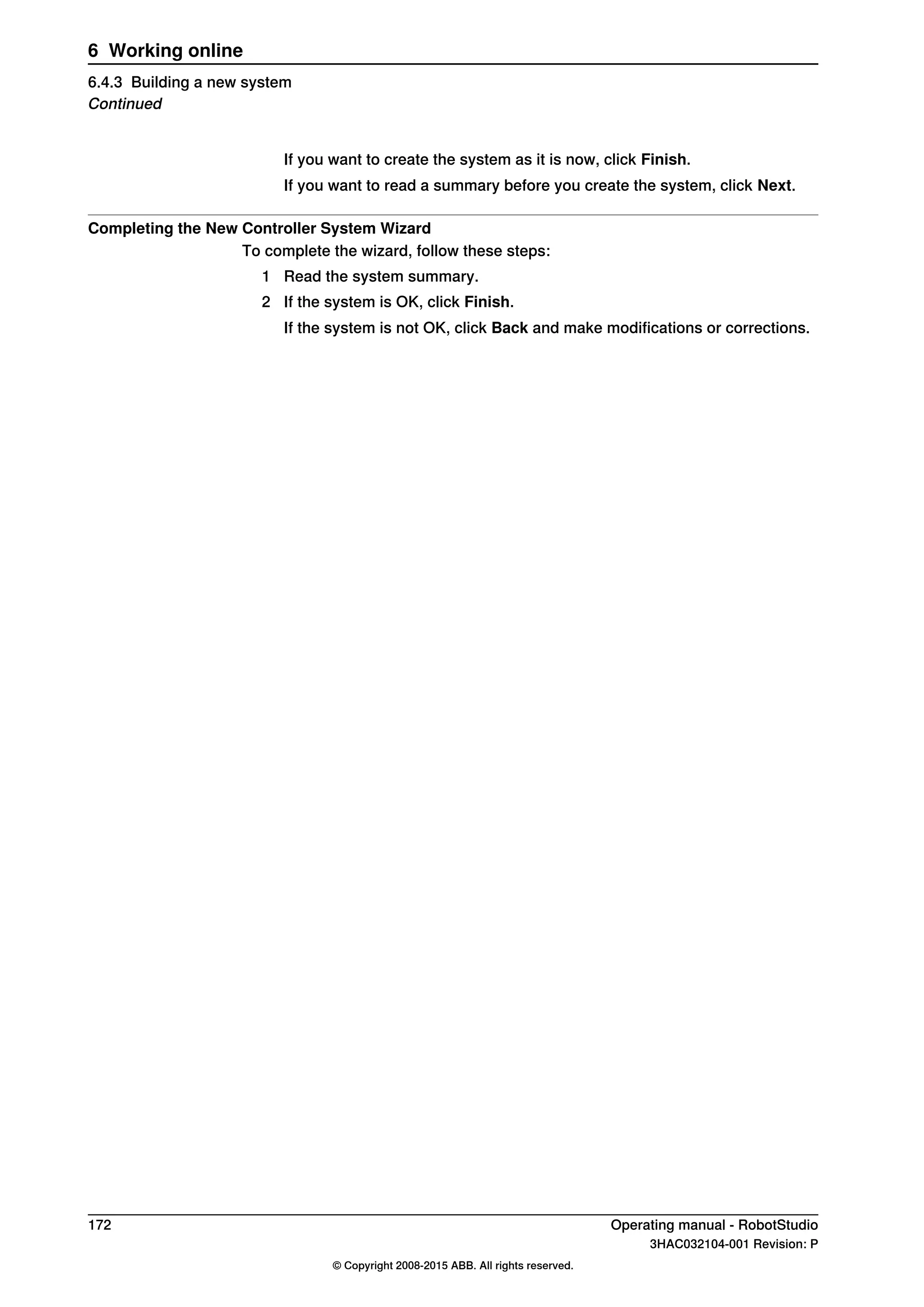 If you want to create the system as it is now, click Finish.
If you want to read a summary before you create the system, click Next.
Completing the New Controller System Wizard
To complete the wizard, follow these steps:
1 Read the system summary.
2 If the system is OK, click Finish.
If the system is not OK, click Back and make modifications or corrections.
172 Operating manual - RobotStudio
3HAC032104-001 Revision: P
© Copyright 2008-2015 ABB. All rights reserved.
6 Working online
6.4.3 Building a new system
Continued
 