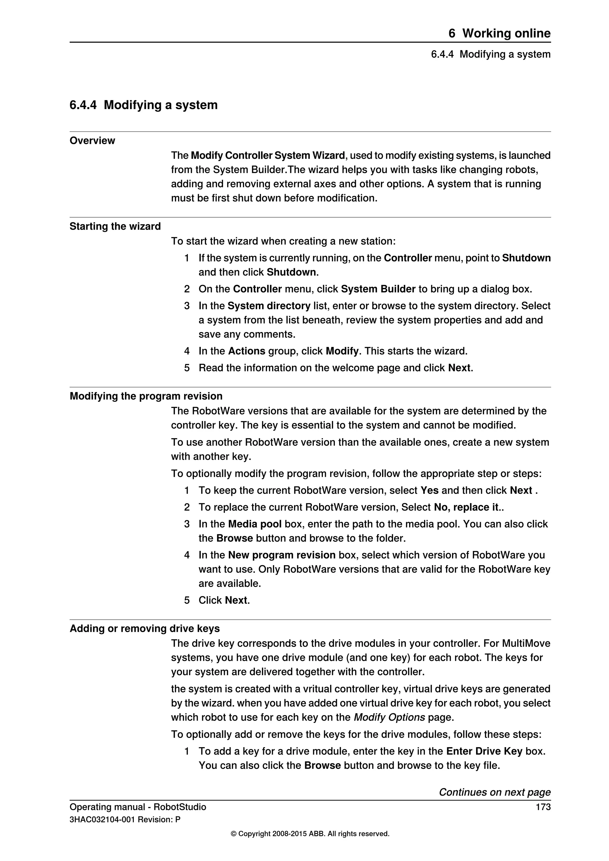 6.4.4 Modifying a system
Overview
The Modify Controller System Wizard, used to modify existing systems, is launched
from the System Builder.The wizard helps you with tasks like changing robots,
adding and removing external axes and other options. A system that is running
must be first shut down before modification.
Starting the wizard
To start the wizard when creating a new station:
1 If the system is currently running, on the Controller menu, point to Shutdown
and then click Shutdown.
2 On the Controller menu, click System Builder to bring up a dialog box.
3 In the System directory list, enter or browse to the system directory. Select
a system from the list beneath, review the system properties and add and
save any comments.
4 In the Actions group, click Modify. This starts the wizard.
5 Read the information on the welcome page and click Next.
Modifying the program revision
The RobotWare versions that are available for the system are determined by the
controller key. The key is essential to the system and cannot be modified.
To use another RobotWare version than the available ones, create a new system
with another key.
To optionally modify the program revision, follow the appropriate step or steps:
1 To keep the current RobotWare version, select Yes and then click Next .
2 To replace the current RobotWare version, Select No, replace it..
3 In the Media pool box, enter the path to the media pool. You can also click
the Browse button and browse to the folder.
4 In the New program revision box, select which version of RobotWare you
want to use. Only RobotWare versions that are valid for the RobotWare key
are available.
5 Click Next.
Adding or removing drive keys
The drive key corresponds to the drive modules in your controller. For MultiMove
systems, you have one drive module (and one key) for each robot. The keys for
your system are delivered together with the controller.
the system is created with a vritual controller key, virtual drive keys are generated
by the wizard. when you have added one virtual drive key for each robot, you select
which robot to use for each key on the Modify Options page.
To optionally add or remove the keys for the drive modules, follow these steps:
1 To add a key for a drive module, enter the key in the Enter Drive Key box.
You can also click the Browse button and browse to the key file.
Continues on next page
Operating manual - RobotStudio 173
3HAC032104-001 Revision: P
© Copyright 2008-2015 ABB. All rights reserved.
6 Working online
6.4.4 Modifying a system
 