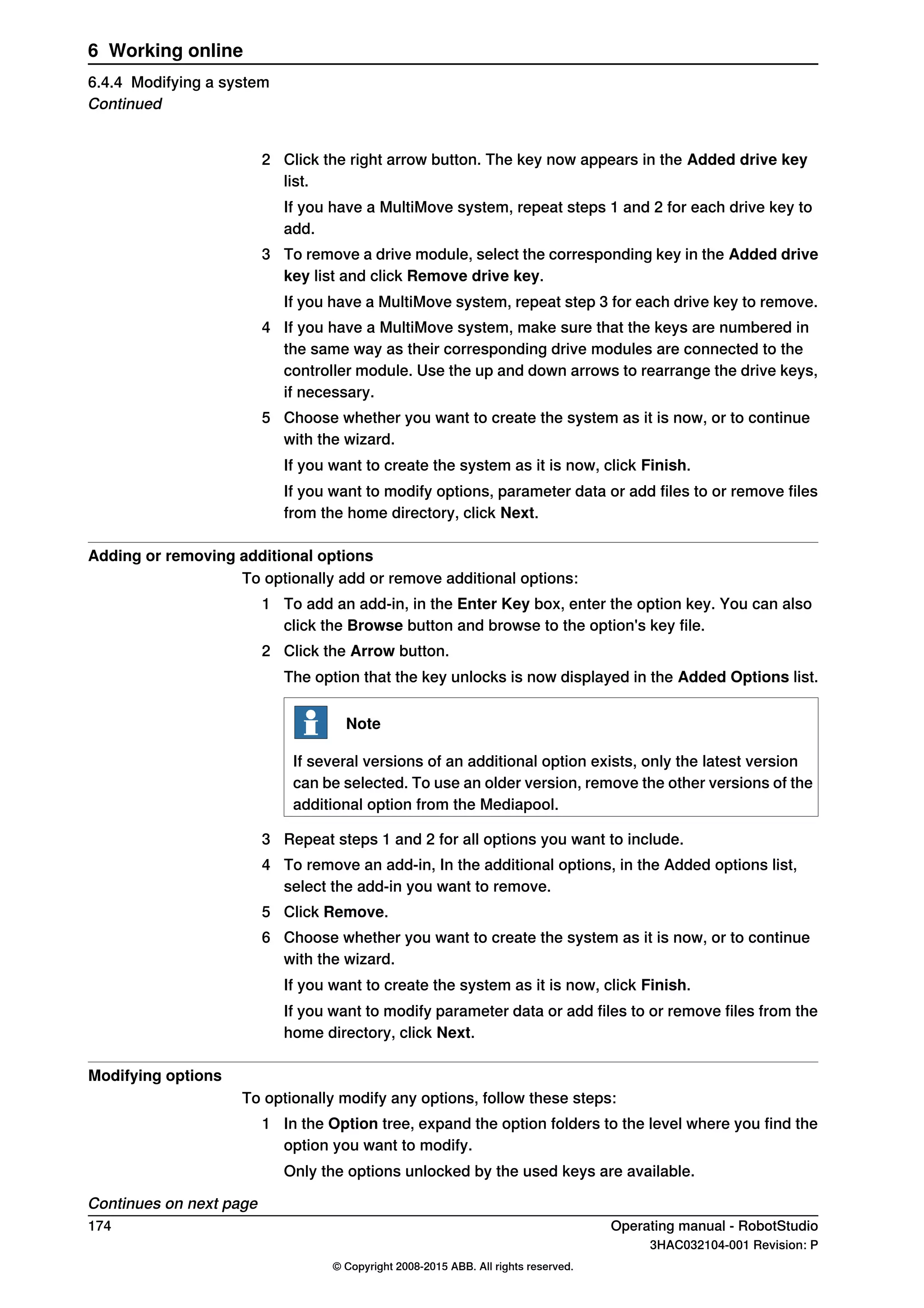 2 Click the right arrow button. The key now appears in the Added drive key
list.
If you have a MultiMove system, repeat steps 1 and 2 for each drive key to
add.
3 To remove a drive module, select the corresponding key in the Added drive
key list and click Remove drive key.
If you have a MultiMove system, repeat step 3 for each drive key to remove.
4 If you have a MultiMove system, make sure that the keys are numbered in
the same way as their corresponding drive modules are connected to the
controller module. Use the up and down arrows to rearrange the drive keys,
if necessary.
5 Choose whether you want to create the system as it is now, or to continue
with the wizard.
If you want to create the system as it is now, click Finish.
If you want to modify options, parameter data or add files to or remove files
from the home directory, click Next.
Adding or removing additional options
To optionally add or remove additional options:
1 To add an add-in, in the Enter Key box, enter the option key. You can also
click the Browse button and browse to the option's key file.
2 Click the Arrow button.
The option that the key unlocks is now displayed in the Added Options list.
Note
If several versions of an additional option exists, only the latest version
can be selected. To use an older version, remove the other versions of the
additional option from the Mediapool.
3 Repeat steps 1 and 2 for all options you want to include.
4 To remove an add-in, In the additional options, in the Added options list,
select the add-in you want to remove.
5 Click Remove.
6 Choose whether you want to create the system as it is now, or to continue
with the wizard.
If you want to create the system as it is now, click Finish.
If you want to modify parameter data or add files to or remove files from the
home directory, click Next.
Modifying options
To optionally modify any options, follow these steps:
1 In the Option tree, expand the option folders to the level where you find the
option you want to modify.
Only the options unlocked by the used keys are available.
Continues on next page
174 Operating manual - RobotStudio
3HAC032104-001 Revision: P
© Copyright 2008-2015 ABB. All rights reserved.
6 Working online
6.4.4 Modifying a system
Continued
 