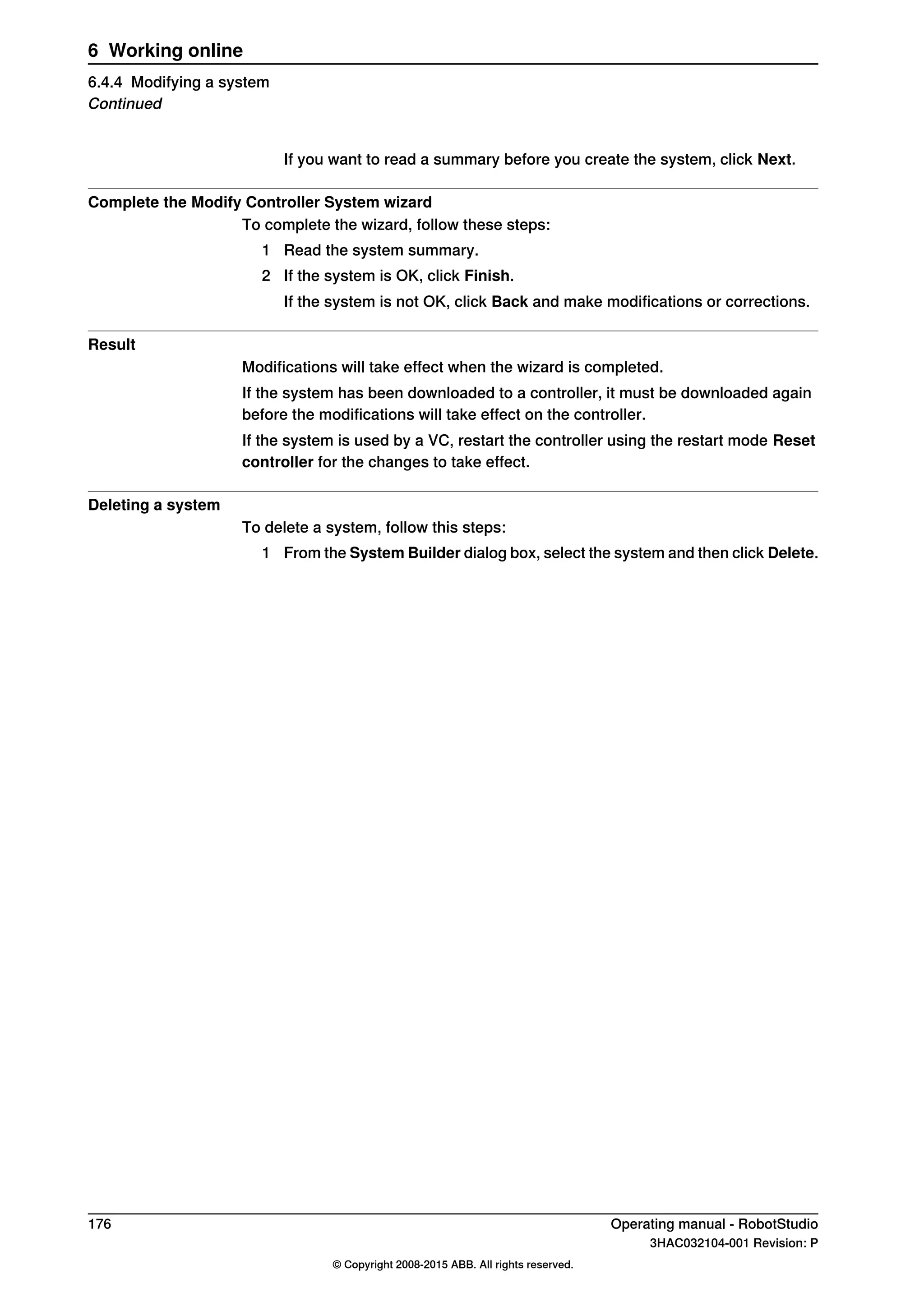 If you want to read a summary before you create the system, click Next.
Complete the Modify Controller System wizard
To complete the wizard, follow these steps:
1 Read the system summary.
2 If the system is OK, click Finish.
If the system is not OK, click Back and make modifications or corrections.
Result
Modifications will take effect when the wizard is completed.
If the system has been downloaded to a controller, it must be downloaded again
before the modifications will take effect on the controller.
If the system is used by a VC, restart the controller using the restart mode Reset
controller for the changes to take effect.
Deleting a system
To delete a system, follow this steps:
1 From the System Builder dialog box, select the system and then click Delete.
176 Operating manual - RobotStudio
3HAC032104-001 Revision: P
© Copyright 2008-2015 ABB. All rights reserved.
6 Working online
6.4.4 Modifying a system
Continued
 