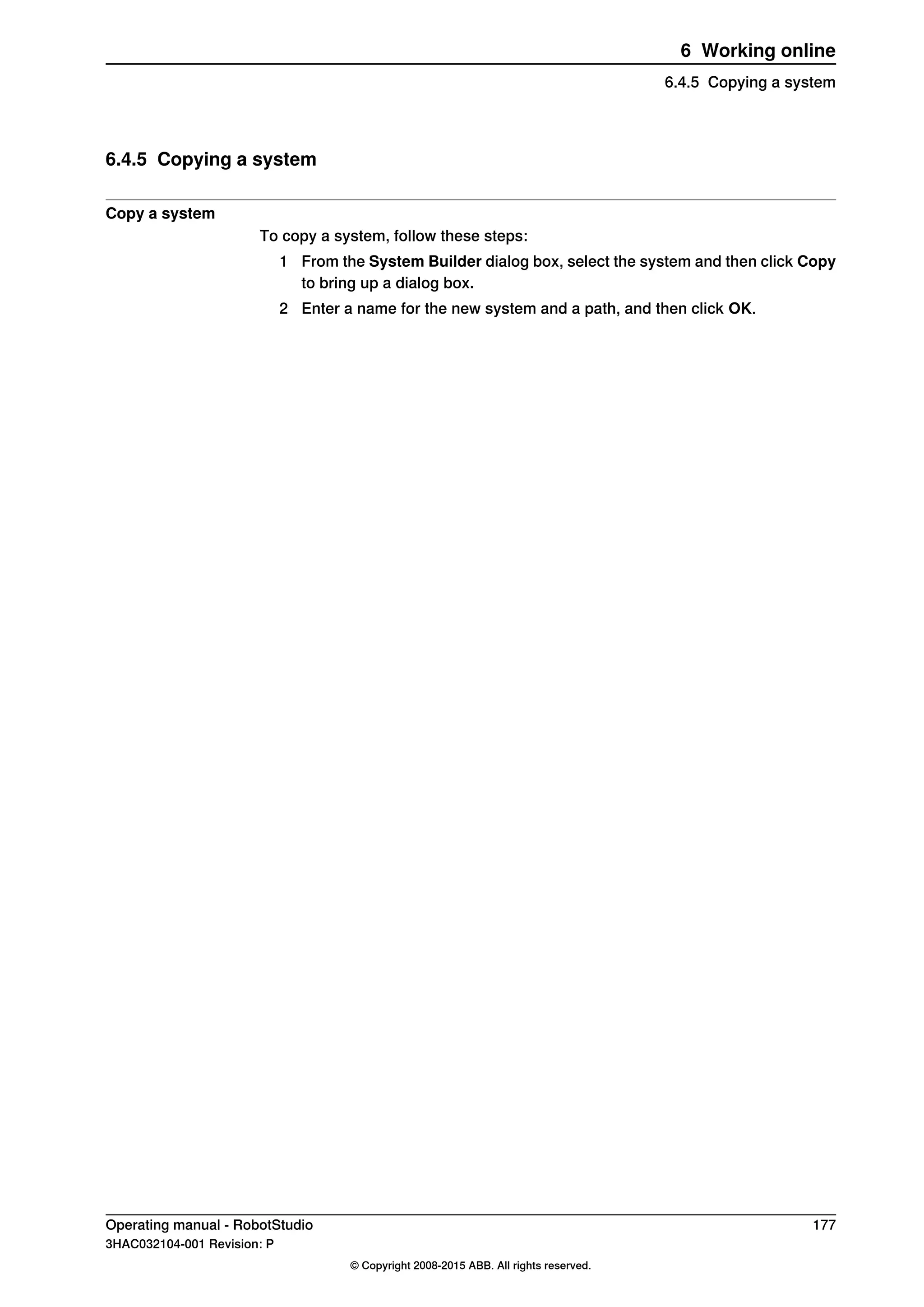 6.4.5 Copying a system
Copy a system
To copy a system, follow these steps:
1 From the System Builder dialog box, select the system and then click Copy
to bring up a dialog box.
2 Enter a name for the new system and a path, and then click OK.
Operating manual - RobotStudio 177
3HAC032104-001 Revision: P
© Copyright 2008-2015 ABB. All rights reserved.
6 Working online
6.4.5 Copying a system
 