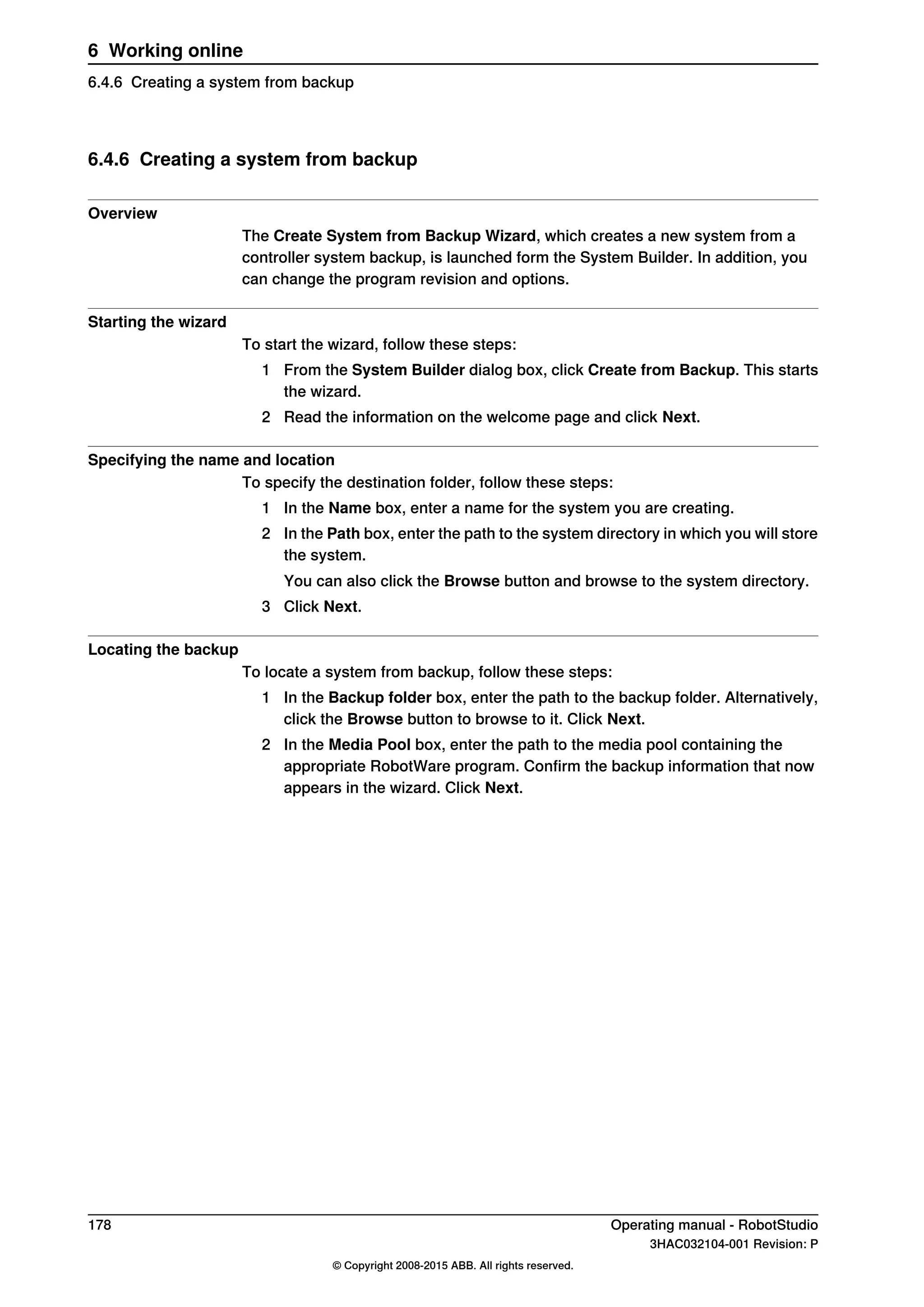 6.4.6 Creating a system from backup
Overview
The Create System from Backup Wizard, which creates a new system from a
controller system backup, is launched form the System Builder. In addition, you
can change the program revision and options.
Starting the wizard
To start the wizard, follow these steps:
1 From the System Builder dialog box, click Create from Backup. This starts
the wizard.
2 Read the information on the welcome page and click Next.
Specifying the name and location
To specify the destination folder, follow these steps:
1 In the Name box, enter a name for the system you are creating.
2 In the Path box, enter the path to the system directory in which you will store
the system.
You can also click the Browse button and browse to the system directory.
3 Click Next.
Locating the backup
To locate a system from backup, follow these steps:
1 In the Backup folder box, enter the path to the backup folder. Alternatively,
click the Browse button to browse to it. Click Next.
2 In the Media Pool box, enter the path to the media pool containing the
appropriate RobotWare program. Confirm the backup information that now
appears in the wizard. Click Next.
178 Operating manual - RobotStudio
3HAC032104-001 Revision: P
© Copyright 2008-2015 ABB. All rights reserved.
6 Working online
6.4.6 Creating a system from backup
 