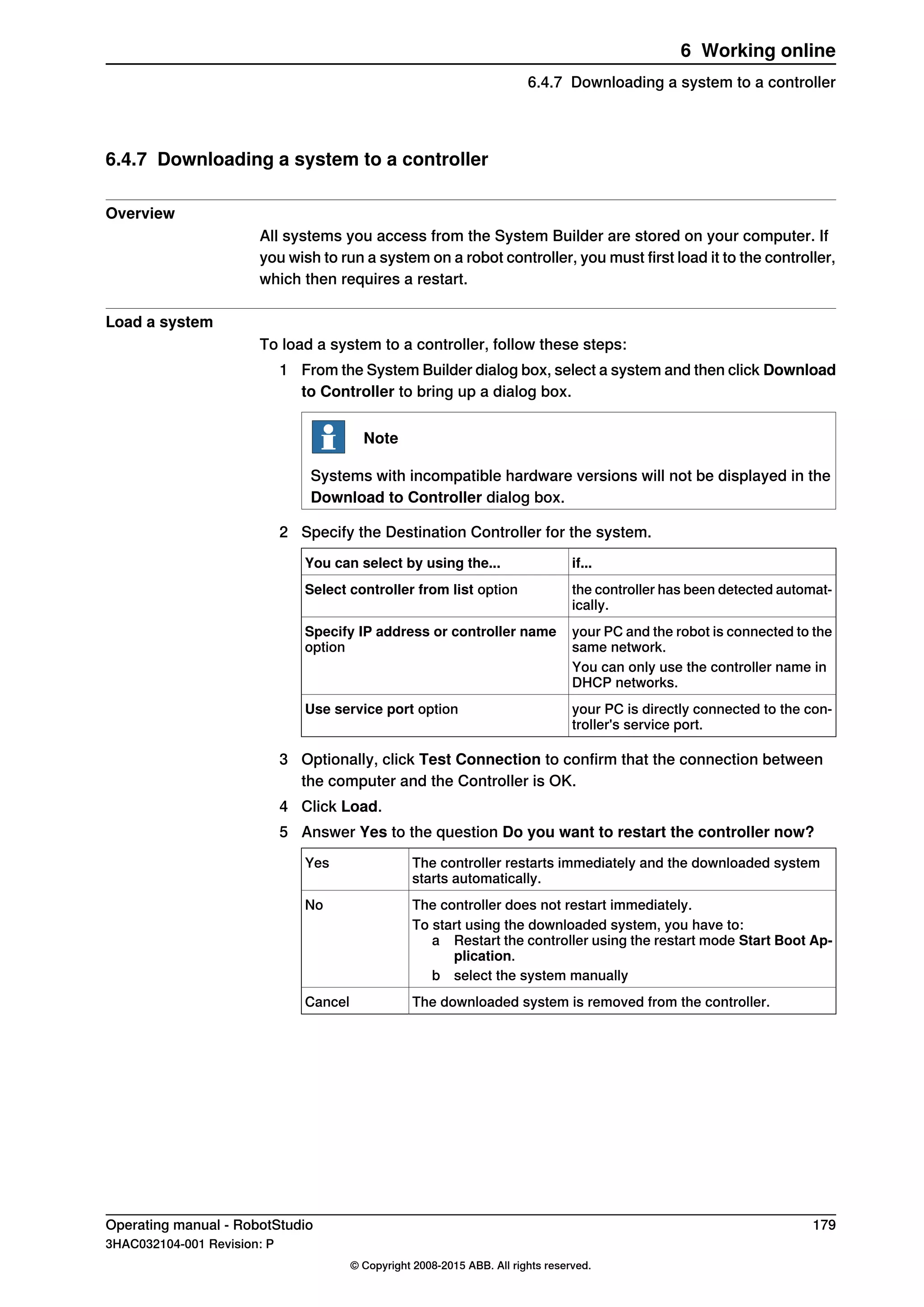 6.4.7 Downloading a system to a controller
Overview
All systems you access from the System Builder are stored on your computer. If
you wish to run a system on a robot controller, you must first load it to the controller,
which then requires a restart.
Load a system
To load a system to a controller, follow these steps:
1 From the System Builder dialog box, select a system and then click Download
to Controller to bring up a dialog box.
Note
Systems with incompatible hardware versions will not be displayed in the
Download to Controller dialog box.
2 Specify the Destination Controller for the system.
if...You can select by using the...
the controller has been detected automat-
ically.
Select controller from list option
your PC and the robot is connected to the
same network.
Specify IP address or controller name
option
You can only use the controller name in
DHCP networks.
your PC is directly connected to the con-
troller's service port.
Use service port option
3 Optionally, click Test Connection to confirm that the connection between
the computer and the Controller is OK.
4 Click Load.
5 Answer Yes to the question Do you want to restart the controller now?
The controller restarts immediately and the downloaded system
starts automatically.
Yes
The controller does not restart immediately.No
To start using the downloaded system, you have to:
a Restart the controller using the restart mode Start Boot Ap-
plication.
b select the system manually
The downloaded system is removed from the controller.Cancel
Operating manual - RobotStudio 179
3HAC032104-001 Revision: P
© Copyright 2008-2015 ABB. All rights reserved.
6 Working online
6.4.7 Downloading a system to a controller
 