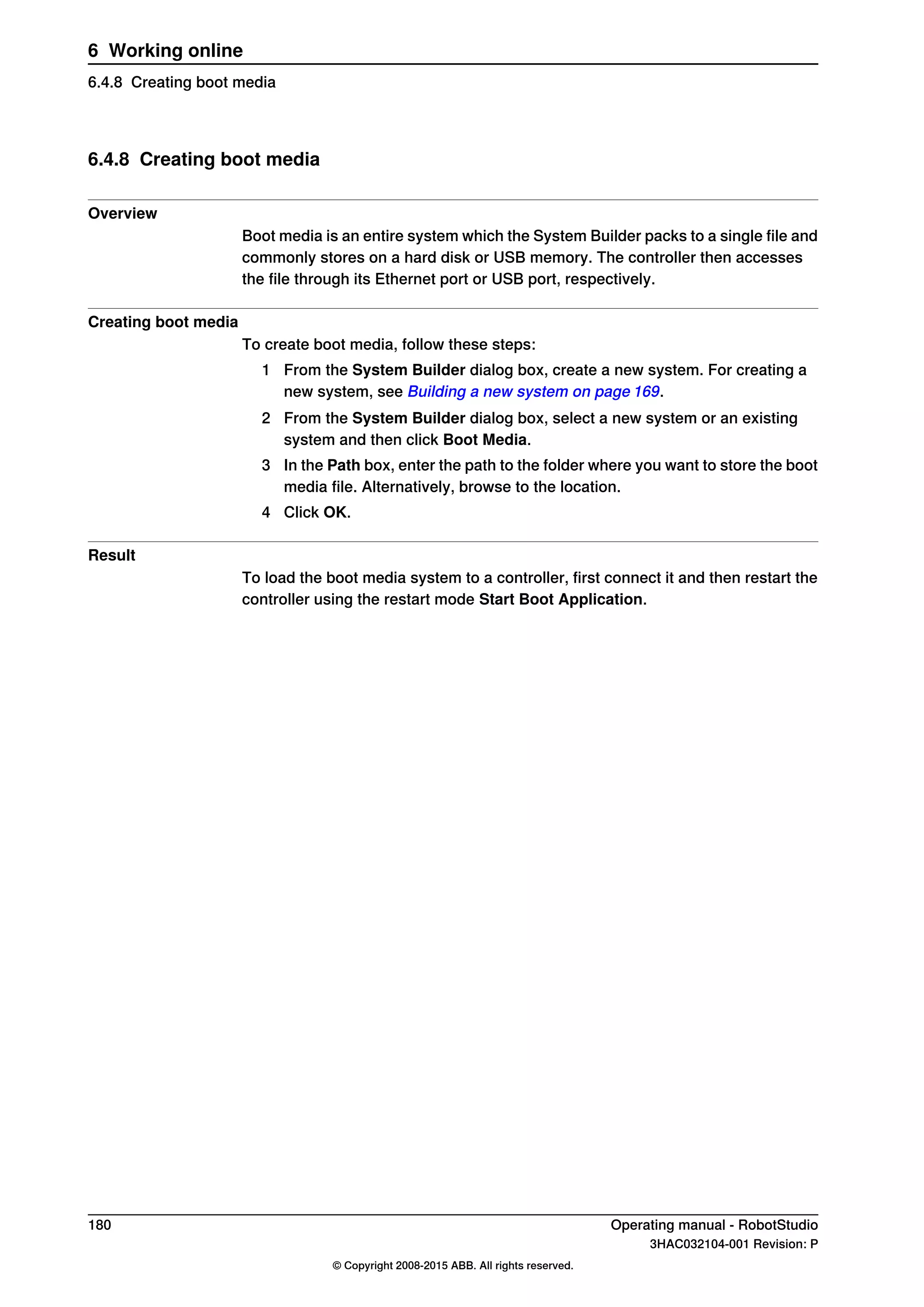6.4.8 Creating boot media
Overview
Boot media is an entire system which the System Builder packs to a single file and
commonly stores on a hard disk or USB memory. The controller then accesses
the file through its Ethernet port or USB port, respectively.
Creating boot media
To create boot media, follow these steps:
1 From the System Builder dialog box, create a new system. For creating a
new system, see Building a new system on page 169.
2 From the System Builder dialog box, select a new system or an existing
system and then click Boot Media.
3 In the Path box, enter the path to the folder where you want to store the boot
media file. Alternatively, browse to the location.
4 Click OK.
Result
To load the boot media system to a controller, first connect it and then restart the
controller using the restart mode Start Boot Application.
180 Operating manual - RobotStudio
3HAC032104-001 Revision: P
© Copyright 2008-2015 ABB. All rights reserved.
6 Working online
6.4.8 Creating boot media
 