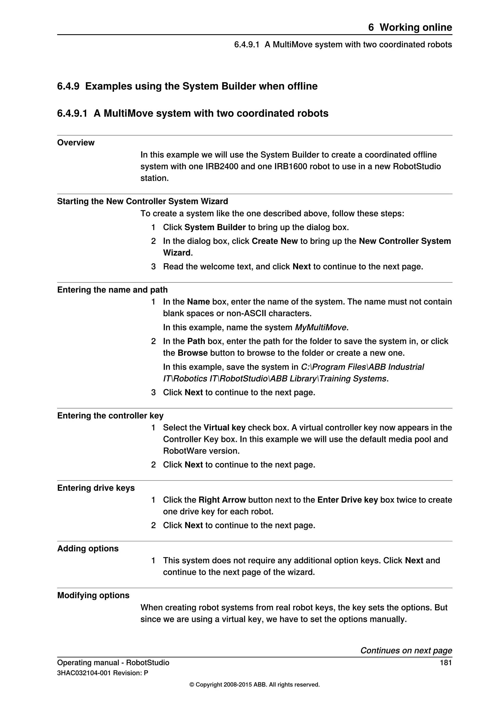 6.4.9 Examples using the System Builder when offline
6.4.9.1 A MultiMove system with two coordinated robots
Overview
In this example we will use the System Builder to create a coordinated offline
system with one IRB2400 and one IRB1600 robot to use in a new RobotStudio
station.
Starting the New Controller System Wizard
To create a system like the one described above, follow these steps:
1 Click System Builder to bring up the dialog box.
2 In the dialog box, click Create New to bring up the New Controller System
Wizard.
3 Read the welcome text, and click Next to continue to the next page.
Entering the name and path
1 In the Name box, enter the name of the system. The name must not contain
blank spaces or non-ASCII characters.
In this example, name the system MyMultiMove.
2 In the Path box, enter the path for the folder to save the system in, or click
the Browse button to browse to the folder or create a new one.
In this example, save the system in C:Program FilesABB Industrial
ITRobotics ITRobotStudioABB LibraryTraining Systems.
3 Click Next to continue to the next page.
Entering the controller key
1 Select the Virtual key check box. A virtual controller key now appears in the
Controller Key box. In this example we will use the default media pool and
RobotWare version.
2 Click Next to continue to the next page.
Entering drive keys
1 Click the Right Arrow button next to the Enter Drive key box twice to create
one drive key for each robot.
2 Click Next to continue to the next page.
Adding options
1 This system does not require any additional option keys. Click Next and
continue to the next page of the wizard.
Modifying options
When creating robot systems from real robot keys, the key sets the options. But
since we are using a virtual key, we have to set the options manually.
Continues on next page
Operating manual - RobotStudio 181
3HAC032104-001 Revision: P
© Copyright 2008-2015 ABB. All rights reserved.
6 Working online
6.4.9.1 A MultiMove system with two coordinated robots
 