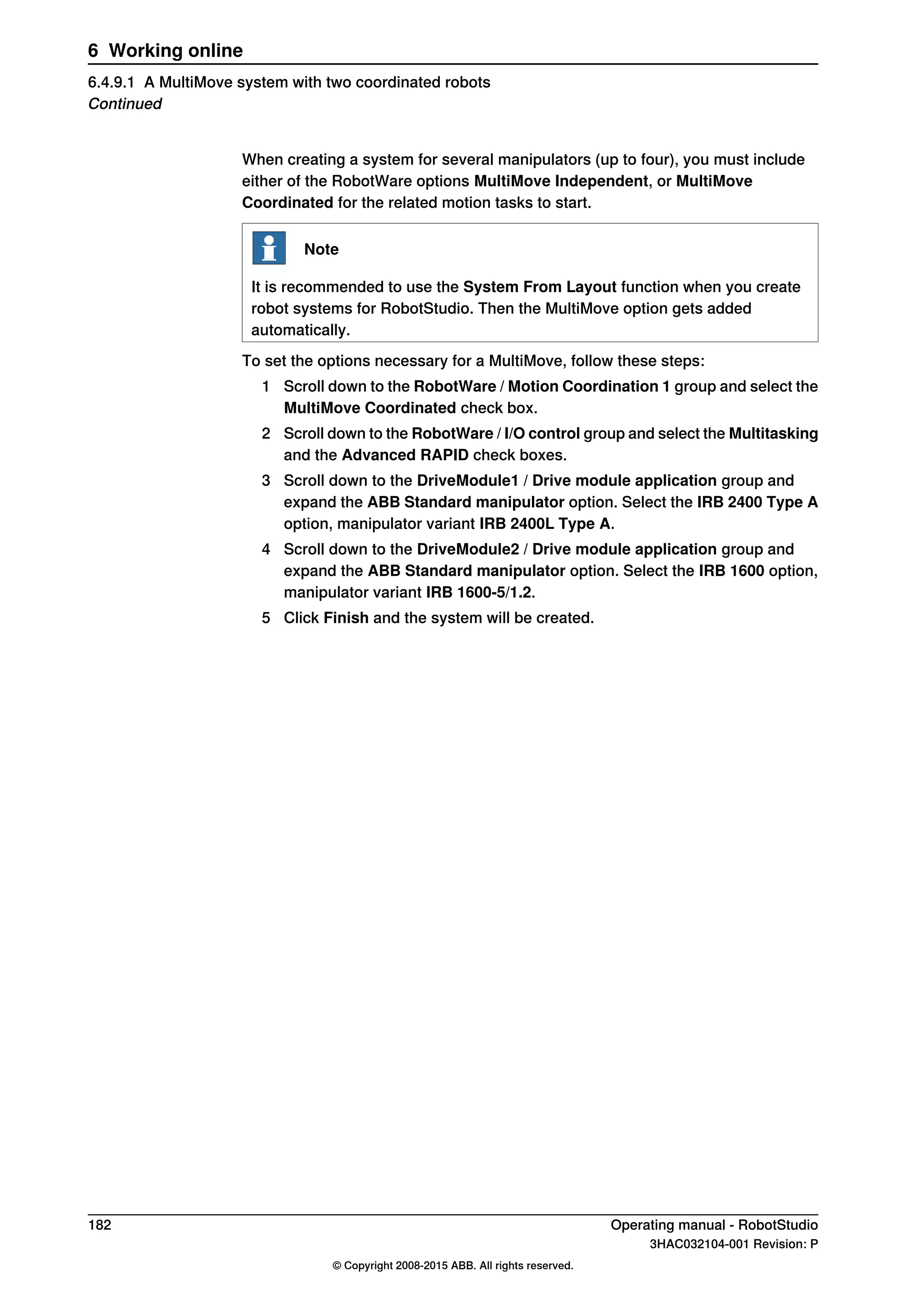 When creating a system for several manipulators (up to four), you must include
either of the RobotWare options MultiMove Independent, or MultiMove
Coordinated for the related motion tasks to start.
Note
It is recommended to use the System From Layout function when you create
robot systems for RobotStudio. Then the MultiMove option gets added
automatically.
To set the options necessary for a MultiMove, follow these steps:
1 Scroll down to the RobotWare / Motion Coordination 1 group and select the
MultiMove Coordinated check box.
2 Scroll down to the RobotWare / I/O control group and select the Multitasking
and the Advanced RAPID check boxes.
3 Scroll down to the DriveModule1 / Drive module application group and
expand the ABB Standard manipulator option. Select the IRB 2400 Type A
option, manipulator variant IRB 2400L Type A.
4 Scroll down to the DriveModule2 / Drive module application group and
expand the ABB Standard manipulator option. Select the IRB 1600 option,
manipulator variant IRB 1600-5/1.2.
5 Click Finish and the system will be created.
182 Operating manual - RobotStudio
3HAC032104-001 Revision: P
© Copyright 2008-2015 ABB. All rights reserved.
6 Working online
6.4.9.1 A MultiMove system with two coordinated robots
Continued
 