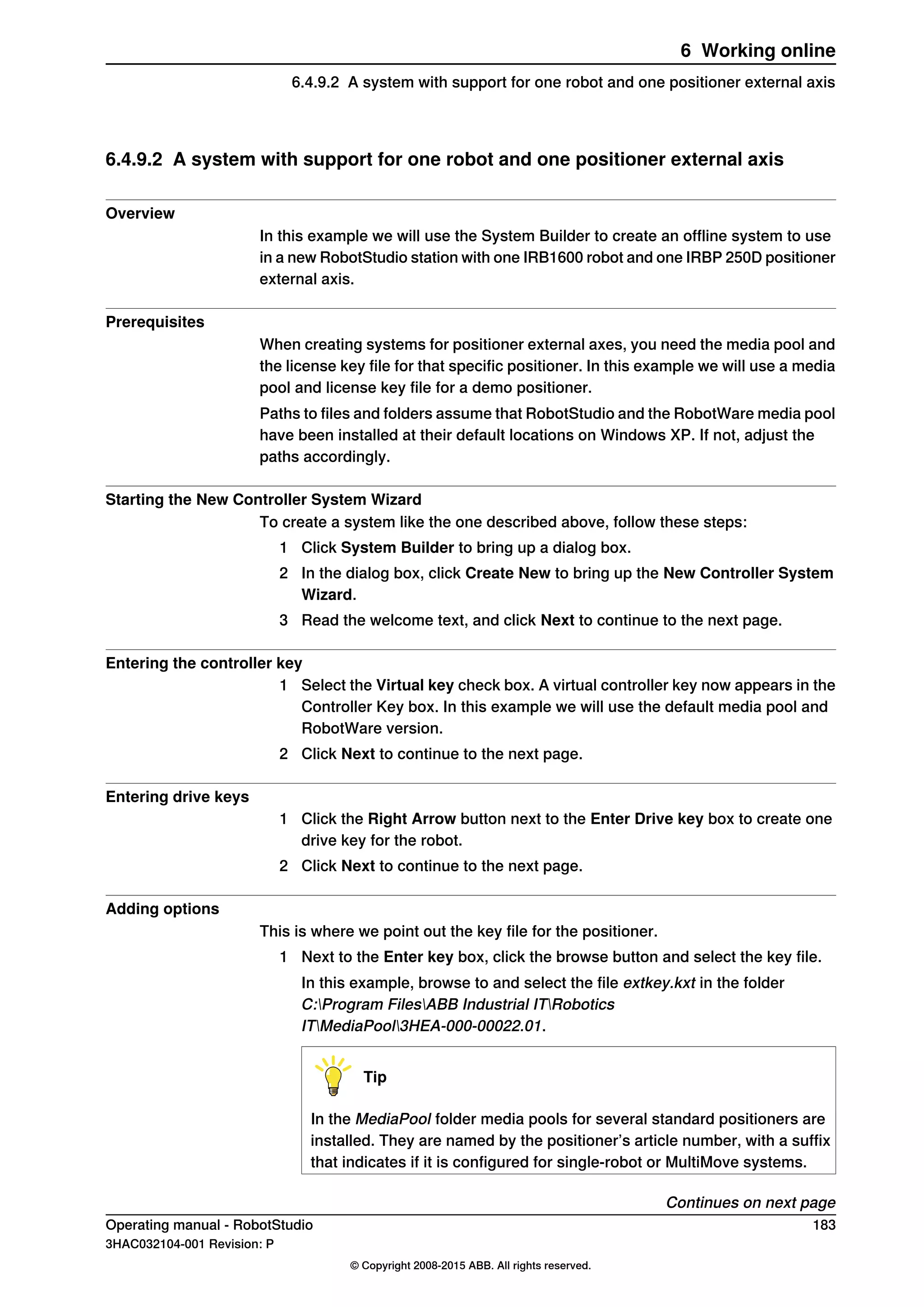 6.4.9.2 A system with support for one robot and one positioner external axis
Overview
In this example we will use the System Builder to create an offline system to use
in a new RobotStudio station with one IRB1600 robot and one IRBP 250D positioner
external axis.
Prerequisites
When creating systems for positioner external axes, you need the media pool and
the license key file for that specific positioner. In this example we will use a media
pool and license key file for a demo positioner.
Paths to files and folders assume that RobotStudio and the RobotWare media pool
have been installed at their default locations on Windows XP. If not, adjust the
paths accordingly.
Starting the New Controller System Wizard
To create a system like the one described above, follow these steps:
1 Click System Builder to bring up a dialog box.
2 In the dialog box, click Create New to bring up the New Controller System
Wizard.
3 Read the welcome text, and click Next to continue to the next page.
Entering the controller key
1 Select the Virtual key check box. A virtual controller key now appears in the
Controller Key box. In this example we will use the default media pool and
RobotWare version.
2 Click Next to continue to the next page.
Entering drive keys
1 Click the Right Arrow button next to the Enter Drive key box to create one
drive key for the robot.
2 Click Next to continue to the next page.
Adding options
This is where we point out the key file for the positioner.
1 Next to the Enter key box, click the browse button and select the key file.
In this example, browse to and select the file extkey.kxt in the folder
C:Program FilesABB Industrial ITRobotics
ITMediaPool3HEA-000-00022.01.
Tip
In the MediaPool folder media pools for several standard positioners are
installed. They are named by the positioner’s article number, with a suffix
that indicates if it is configured for single-robot or MultiMove systems.
Continues on next page
Operating manual - RobotStudio 183
3HAC032104-001 Revision: P
© Copyright 2008-2015 ABB. All rights reserved.
6 Working online
6.4.9.2 A system with support for one robot and one positioner external axis
 