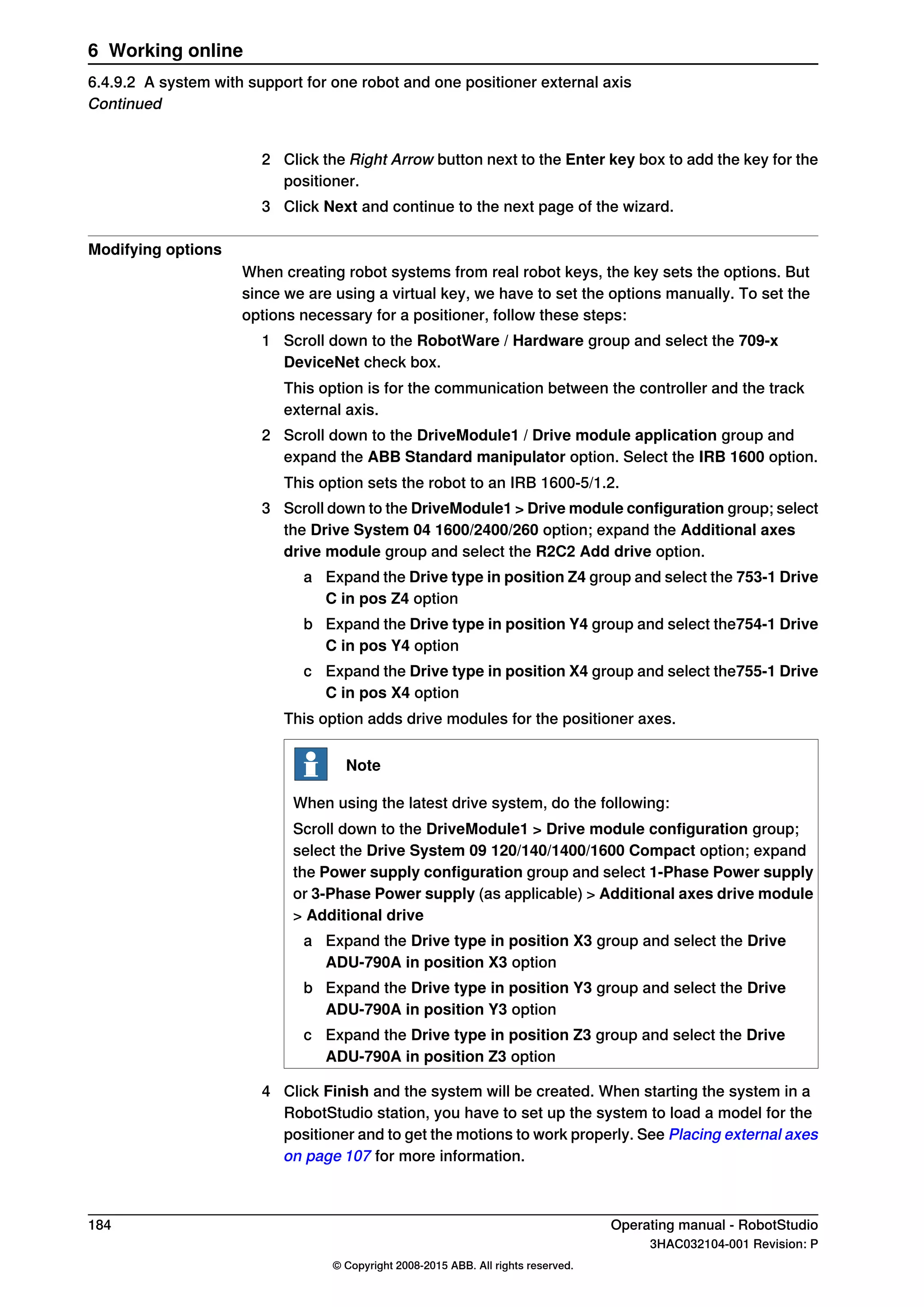 2 Click the Right Arrow button next to the Enter key box to add the key for the
positioner.
3 Click Next and continue to the next page of the wizard.
Modifying options
When creating robot systems from real robot keys, the key sets the options. But
since we are using a virtual key, we have to set the options manually. To set the
options necessary for a positioner, follow these steps:
1 Scroll down to the RobotWare / Hardware group and select the 709-x
DeviceNet check box.
This option is for the communication between the controller and the track
external axis.
2 Scroll down to the DriveModule1 / Drive module application group and
expand the ABB Standard manipulator option. Select the IRB 1600 option.
This option sets the robot to an IRB 1600-5/1.2.
3 Scroll down to the DriveModule1 > Drive module configuration group; select
the Drive System 04 1600/2400/260 option; expand the Additional axes
drive module group and select the R2C2 Add drive option.
a Expand the Drive type in position Z4 group and select the 753-1 Drive
C in pos Z4 option
b Expand the Drive type in position Y4 group and select the754-1 Drive
C in pos Y4 option
c Expand the Drive type in position X4 group and select the755-1 Drive
C in pos X4 option
This option adds drive modules for the positioner axes.
Note
When using the latest drive system, do the following:
Scroll down to the DriveModule1 > Drive module configuration group;
select the Drive System 09 120/140/1400/1600 Compact option; expand
the Power supply configuration group and select 1-Phase Power supply
or 3-Phase Power supply (as applicable) > Additional axes drive module
> Additional drive
a Expand the Drive type in position X3 group and select the Drive
ADU-790A in position X3 option
b Expand the Drive type in position Y3 group and select the Drive
ADU-790A in position Y3 option
c Expand the Drive type in position Z3 group and select the Drive
ADU-790A in position Z3 option
4 Click Finish and the system will be created. When starting the system in a
RobotStudio station, you have to set up the system to load a model for the
positioner and to get the motions to work properly. See Placing external axes
on page 107 for more information.
184 Operating manual - RobotStudio
3HAC032104-001 Revision: P
© Copyright 2008-2015 ABB. All rights reserved.
6 Working online
6.4.9.2 A system with support for one robot and one positioner external axis
Continued
 