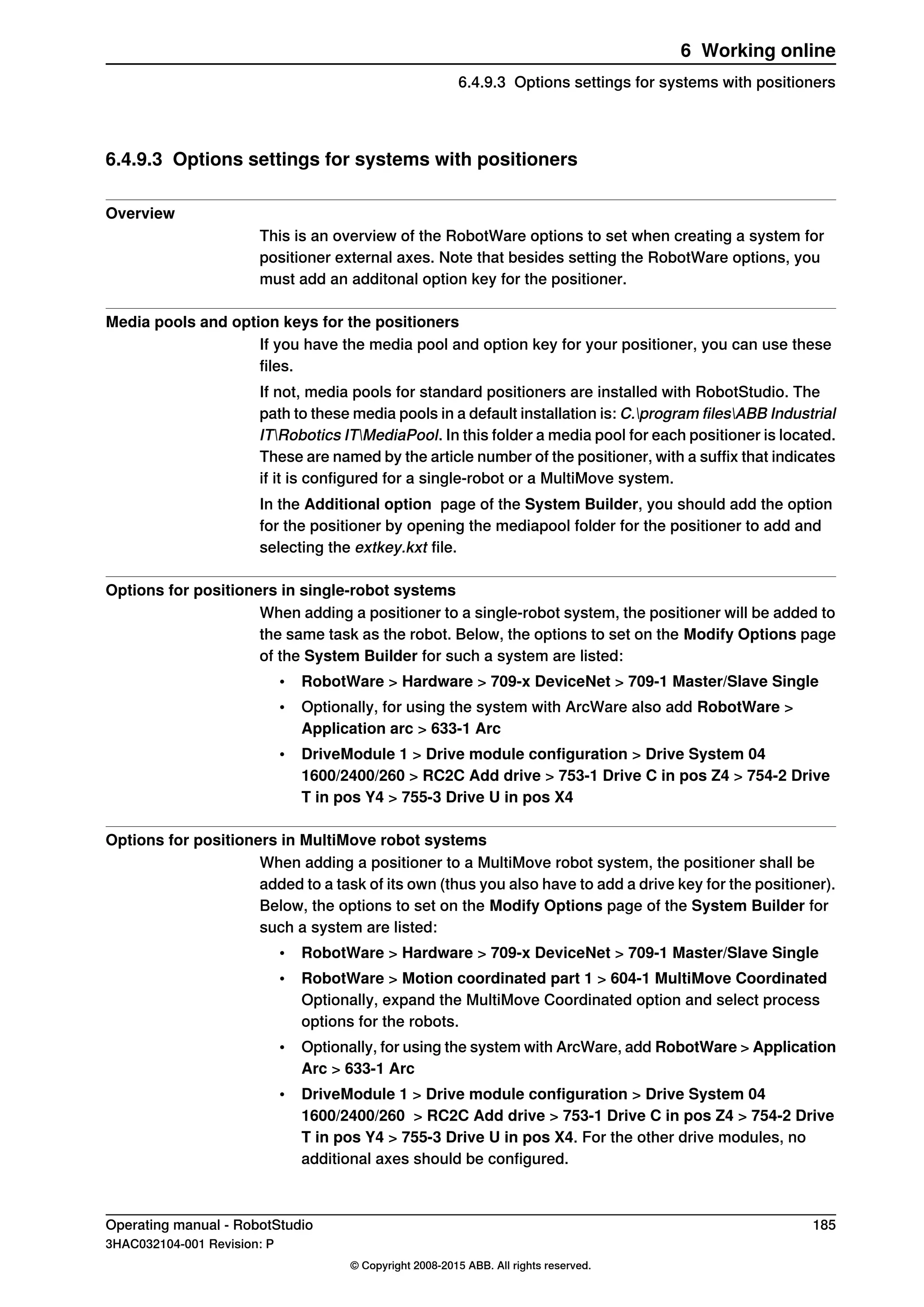 6.4.9.3 Options settings for systems with positioners
Overview
This is an overview of the RobotWare options to set when creating a system for
positioner external axes. Note that besides setting the RobotWare options, you
must add an additonal option key for the positioner.
Media pools and option keys for the positioners
If you have the media pool and option key for your positioner, you can use these
files.
If not, media pools for standard positioners are installed with RobotStudio. The
path to these media pools in a default installation is: C.program filesABB Industrial
ITRobotics ITMediaPool. In this folder a media pool for each positioner is located.
These are named by the article number of the positioner, with a suffix that indicates
if it is configured for a single-robot or a MultiMove system.
In the Additional option page of the System Builder, you should add the option
for the positioner by opening the mediapool folder for the positioner to add and
selecting the extkey.kxt file.
Options for positioners in single-robot systems
When adding a positioner to a single-robot system, the positioner will be added to
the same task as the robot. Below, the options to set on the Modify Options page
of the System Builder for such a system are listed:
• RobotWare > Hardware > 709-x DeviceNet > 709-1 Master/Slave Single
• Optionally, for using the system with ArcWare also add RobotWare >
Application arc > 633-1 Arc
• DriveModule 1 > Drive module configuration > Drive System 04
1600/2400/260 > RC2C Add drive > 753-1 Drive C in pos Z4 > 754-2 Drive
T in pos Y4 > 755-3 Drive U in pos X4
Options for positioners in MultiMove robot systems
When adding a positioner to a MultiMove robot system, the positioner shall be
added to a task of its own (thus you also have to add a drive key for the positioner).
Below, the options to set on the Modify Options page of the System Builder for
such a system are listed:
• RobotWare > Hardware > 709-x DeviceNet > 709-1 Master/Slave Single
• RobotWare > Motion coordinated part 1 > 604-1 MultiMove Coordinated
Optionally, expand the MultiMove Coordinated option and select process
options for the robots.
• Optionally, for using the system with ArcWare, add RobotWare > Application
Arc > 633-1 Arc
• DriveModule 1 > Drive module configuration > Drive System 04
1600/2400/260 > RC2C Add drive > 753-1 Drive C in pos Z4 > 754-2 Drive
T in pos Y4 > 755-3 Drive U in pos X4. For the other drive modules, no
additional axes should be configured.
Operating manual - RobotStudio 185
3HAC032104-001 Revision: P
© Copyright 2008-2015 ABB. All rights reserved.
6 Working online
6.4.9.3 Options settings for systems with positioners
 