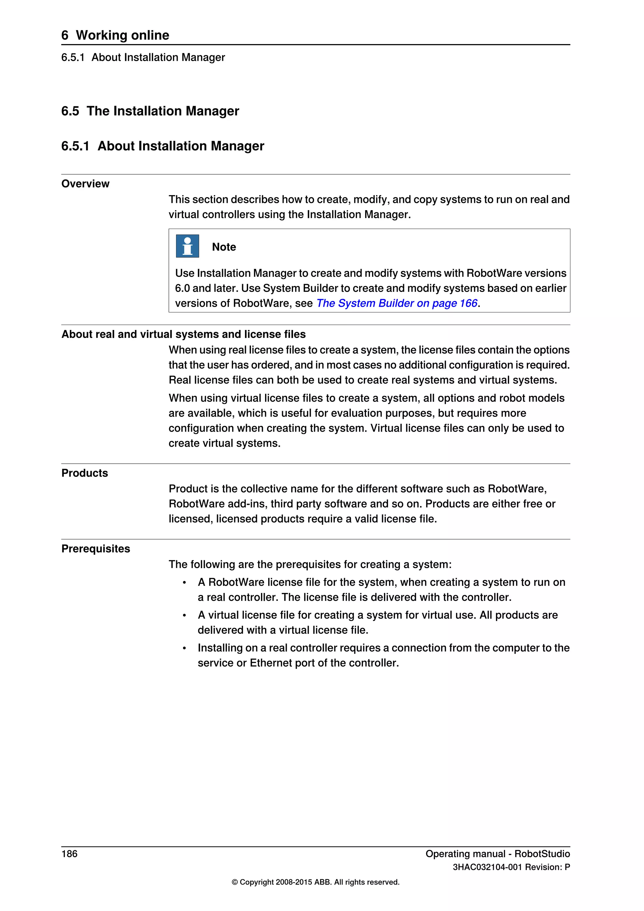 6.5 The Installation Manager
6.5.1 About Installation Manager
Overview
This section describes how to create, modify, and copy systems to run on real and
virtual controllers using the Installation Manager.
Note
Use Installation Manager to create and modify systems with RobotWare versions
6.0 and later. Use System Builder to create and modify systems based on earlier
versions of RobotWare, see The System Builder on page 166.
About real and virtual systems and license files
When using real license files to create a system, the license files contain the options
that the user has ordered, and in most cases no additional configuration is required.
Real license files can both be used to create real systems and virtual systems.
When using virtual license files to create a system, all options and robot models
are available, which is useful for evaluation purposes, but requires more
configuration when creating the system. Virtual license files can only be used to
create virtual systems.
Products
Product is the collective name for the different software such as RobotWare,
RobotWare add-ins, third party software and so on. Products are either free or
licensed, licensed products require a valid license file.
Prerequisites
The following are the prerequisites for creating a system:
• A RobotWare license file for the system, when creating a system to run on
a real controller. The license file is delivered with the controller.
• A virtual license file for creating a system for virtual use. All products are
delivered with a virtual license file.
• Installing on a real controller requires a connection from the computer to the
service or Ethernet port of the controller.
186 Operating manual - RobotStudio
3HAC032104-001 Revision: P
© Copyright 2008-2015 ABB. All rights reserved.
6 Working online
6.5.1 About Installation Manager
 