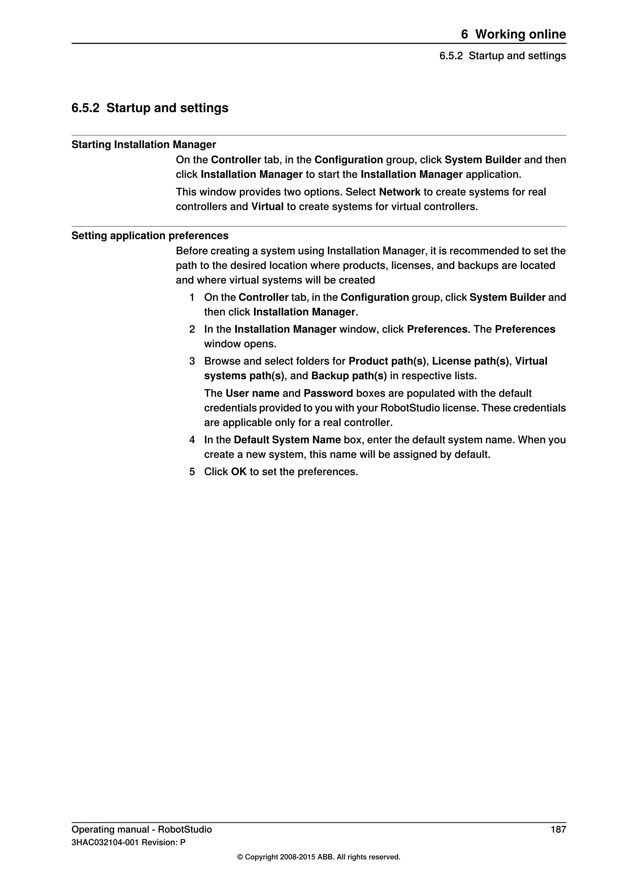 6.5.2 Startup and settings
Starting Installation Manager
On the Controller tab, in the Configuration group, click System Builder and then
click Installation Manager to start the Installation Manager application.
This window provides two options. Select Network to create systems for real
controllers and Virtual to create systems for virtual controllers.
Setting application preferences
Before creating a system using Installation Manager, it is recommended to set the
path to the desired location where products, licenses, and backups are located
and where virtual systems will be created
1 On the Controller tab, in the Configuration group, click System Builder and
then click Installation Manager.
2 In the Installation Manager window, click Preferences. The Preferences
window opens.
3 Browse and select folders for Product path(s), License path(s), Virtual
systems path(s), and Backup path(s) in respective lists.
The User name and Password boxes are populated with the default
credentials provided to you with your RobotStudio license. These credentials
are applicable only for a real controller.
4 In the Default System Name box, enter the default system name. When you
create a new system, this name will be assigned by default.
5 Click OK to set the preferences.
Operating manual - RobotStudio 187
3HAC032104-001 Revision: P
© Copyright 2008-2015 ABB. All rights reserved.
6 Working online
6.5.2 Startup and settings
 