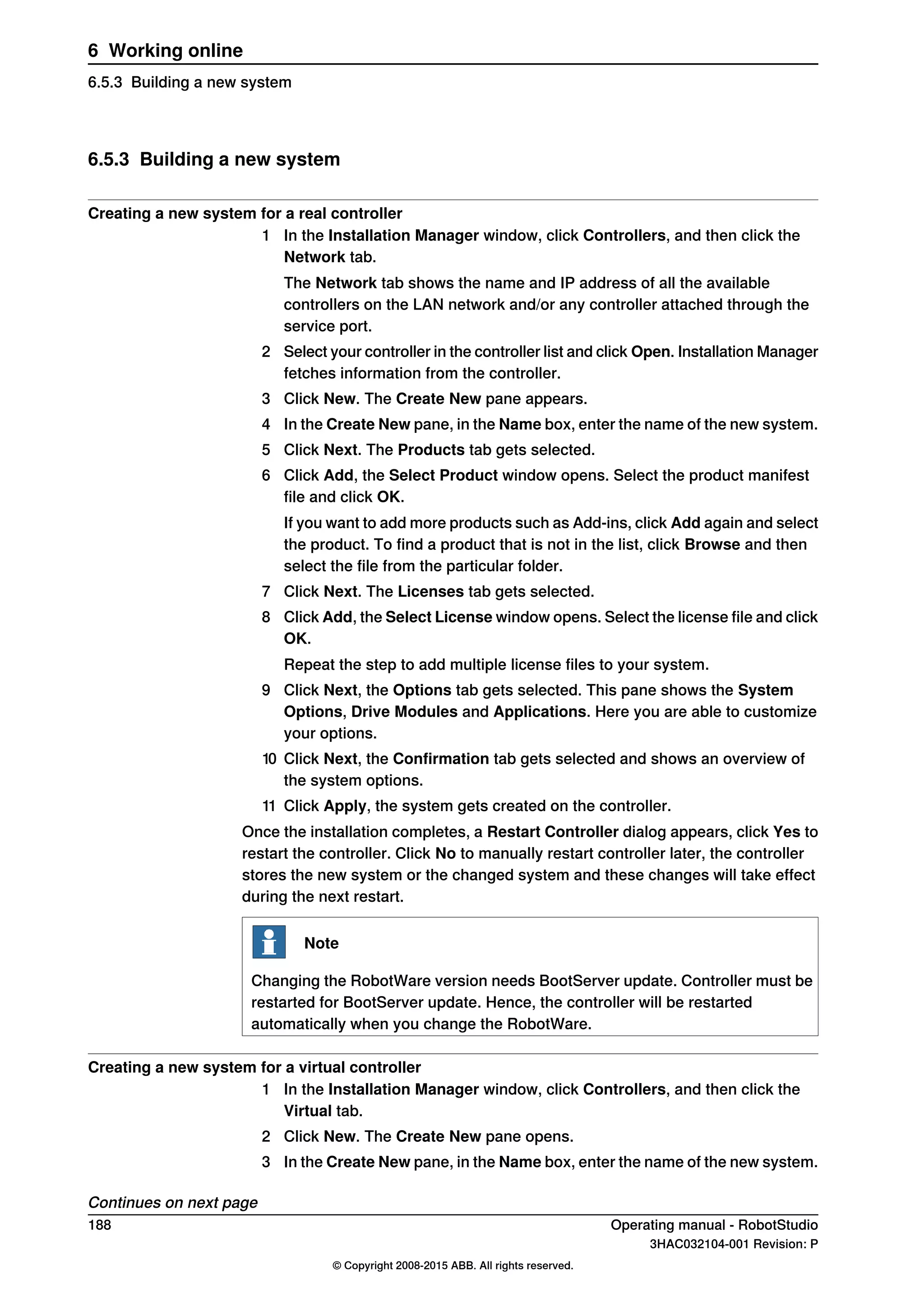 6.5.3 Building a new system
Creating a new system for a real controller
1 In the Installation Manager window, click Controllers, and then click the
Network tab.
The Network tab shows the name and IP address of all the available
controllers on the LAN network and/or any controller attached through the
service port.
2 Select your controller in the controller list and click Open. Installation Manager
fetches information from the controller.
3 Click New. The Create New pane appears.
4 In the Create New pane, in the Name box, enter the name of the new system.
5 Click Next. The Products tab gets selected.
6 Click Add, the Select Product window opens. Select the product manifest
file and click OK.
If you want to add more products such as Add-ins, click Add again and select
the product. To find a product that is not in the list, click Browse and then
select the file from the particular folder.
7 Click Next. The Licenses tab gets selected.
8 Click Add, the Select License window opens. Select the license file and click
OK.
Repeat the step to add multiple license files to your system.
9 Click Next, the Options tab gets selected. This pane shows the System
Options, Drive Modules and Applications. Here you are able to customize
your options.
10 Click Next, the Confirmation tab gets selected and shows an overview of
the system options.
11 Click Apply, the system gets created on the controller.
Once the installation completes, a Restart Controller dialog appears, click Yes to
restart the controller. Click No to manually restart controller later, the controller
stores the new system or the changed system and these changes will take effect
during the next restart.
Note
Changing the RobotWare version needs BootServer update. Controller must be
restarted for BootServer update. Hence, the controller will be restarted
automatically when you change the RobotWare.
Creating a new system for a virtual controller
1 In the Installation Manager window, click Controllers, and then click the
Virtual tab.
2 Click New. The Create New pane opens.
3 In the Create New pane, in the Name box, enter the name of the new system.
Continues on next page
188 Operating manual - RobotStudio
3HAC032104-001 Revision: P
© Copyright 2008-2015 ABB. All rights reserved.
6 Working online
6.5.3 Building a new system
 