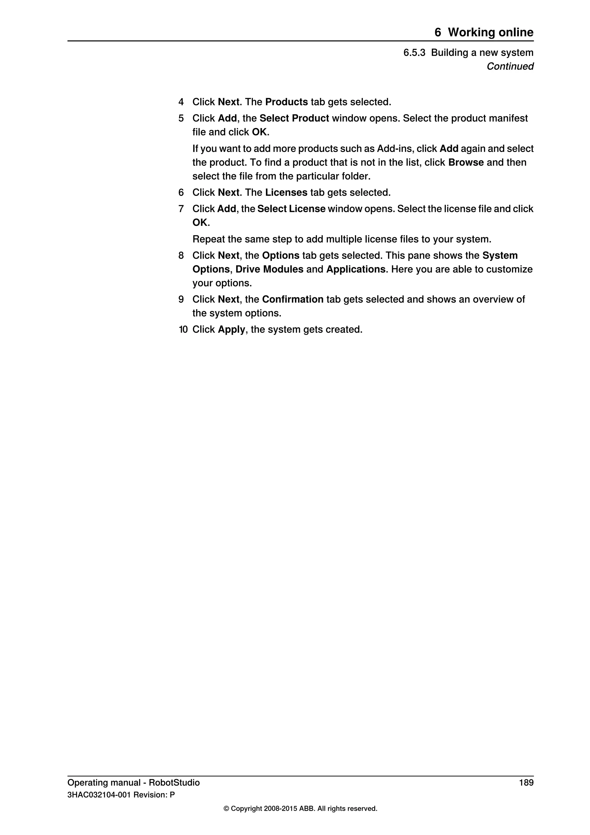 4 Click Next. The Products tab gets selected.
5 Click Add, the Select Product window opens. Select the product manifest
file and click OK.
If you want to add more products such as Add-ins, click Add again and select
the product. To find a product that is not in the list, click Browse and then
select the file from the particular folder.
6 Click Next. The Licenses tab gets selected.
7 Click Add, the Select License window opens. Select the license file and click
OK.
Repeat the same step to add multiple license files to your system.
8 Click Next, the Options tab gets selected. This pane shows the System
Options, Drive Modules and Applications. Here you are able to customize
your options.
9 Click Next, the Confirmation tab gets selected and shows an overview of
the system options.
10 Click Apply, the system gets created.
Operating manual - RobotStudio 189
3HAC032104-001 Revision: P
© Copyright 2008-2015 ABB. All rights reserved.
6 Working online
6.5.3 Building a new system
Continued
 