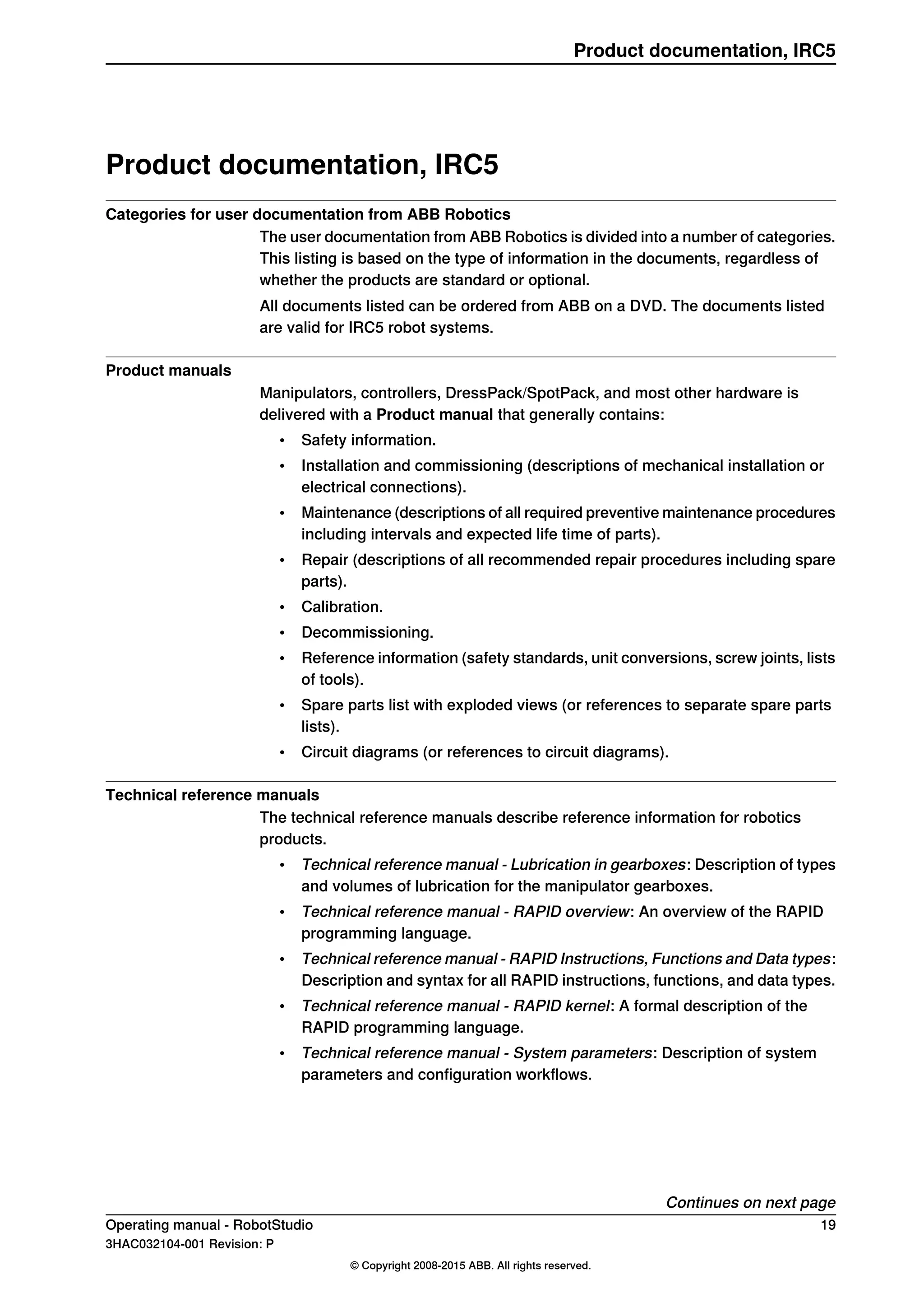 Product documentation, IRC5
Categories for user documentation from ABB Robotics
The user documentation from ABB Robotics is divided into a number of categories.
This listing is based on the type of information in the documents, regardless of
whether the products are standard or optional.
All documents listed can be ordered from ABB on a DVD. The documents listed
are valid for IRC5 robot systems.
Product manuals
Manipulators, controllers, DressPack/SpotPack, and most other hardware is
delivered with a Product manual that generally contains:
• Safety information.
• Installation and commissioning (descriptions of mechanical installation or
electrical connections).
• Maintenance (descriptions of all required preventive maintenance procedures
including intervals and expected life time of parts).
• Repair (descriptions of all recommended repair procedures including spare
parts).
• Calibration.
• Decommissioning.
• Reference information (safety standards, unit conversions, screw joints, lists
of tools).
• Spare parts list with exploded views (or references to separate spare parts
lists).
• Circuit diagrams (or references to circuit diagrams).
Technical reference manuals
The technical reference manuals describe reference information for robotics
products.
• Technical reference manual - Lubrication in gearboxes: Description of types
and volumes of lubrication for the manipulator gearboxes.
• Technical reference manual - RAPID overview: An overview of the RAPID
programming language.
• Technical reference manual - RAPID Instructions, Functions and Data types:
Description and syntax for all RAPID instructions, functions, and data types.
• Technical reference manual - RAPID kernel: A formal description of the
RAPID programming language.
• Technical reference manual - System parameters: Description of system
parameters and configuration workflows.
Continues on next page
Operating manual - RobotStudio 19
3HAC032104-001 Revision: P
© Copyright 2008-2015 ABB. All rights reserved.
Product documentation, IRC5
 