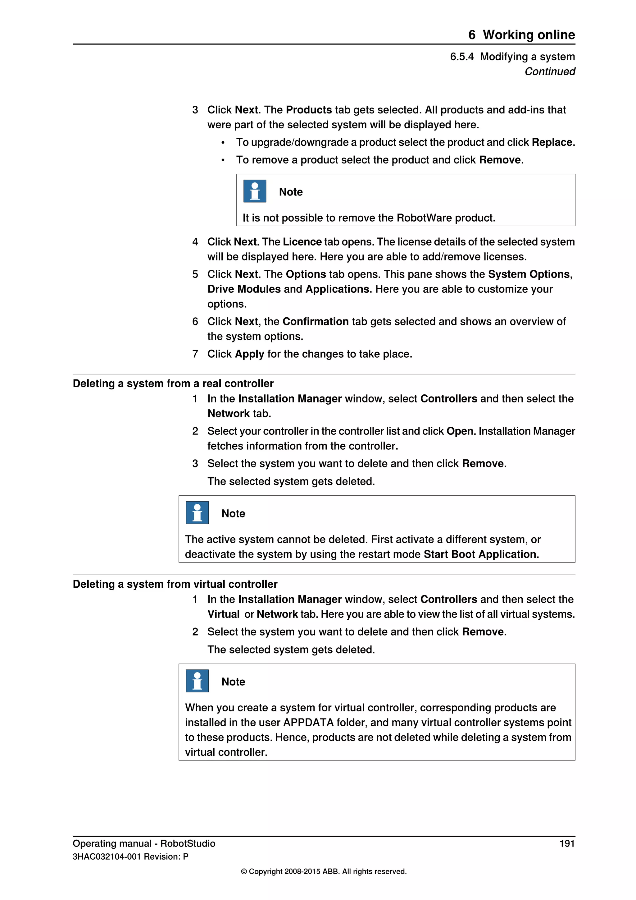 3 Click Next. The Products tab gets selected. All products and add-ins that
were part of the selected system will be displayed here.
• To upgrade/downgrade a product select the product and click Replace.
• To remove a product select the product and click Remove.
Note
It is not possible to remove the RobotWare product.
4 Click Next. The Licence tab opens. The license details of the selected system
will be displayed here. Here you are able to add/remove licenses.
5 Click Next. The Options tab opens. This pane shows the System Options,
Drive Modules and Applications. Here you are able to customize your
options.
6 Click Next, the Confirmation tab gets selected and shows an overview of
the system options.
7 Click Apply for the changes to take place.
Deleting a system from a real controller
1 In the Installation Manager window, select Controllers and then select the
Network tab.
2 Select your controller in the controller list and click Open. Installation Manager
fetches information from the controller.
3 Select the system you want to delete and then click Remove.
The selected system gets deleted.
Note
The active system cannot be deleted. First activate a different system, or
deactivate the system by using the restart mode Start Boot Application.
Deleting a system from virtual controller
1 In the Installation Manager window, select Controllers and then select the
Virtual or Network tab. Here you are able to view the list of all virtual systems.
2 Select the system you want to delete and then click Remove.
The selected system gets deleted.
Note
When you create a system for virtual controller, corresponding products are
installed in the user APPDATA folder, and many virtual controller systems point
to these products. Hence, products are not deleted while deleting a system from
virtual controller.
Operating manual - RobotStudio 191
3HAC032104-001 Revision: P
© Copyright 2008-2015 ABB. All rights reserved.
6 Working online
6.5.4 Modifying a system
Continued
 
