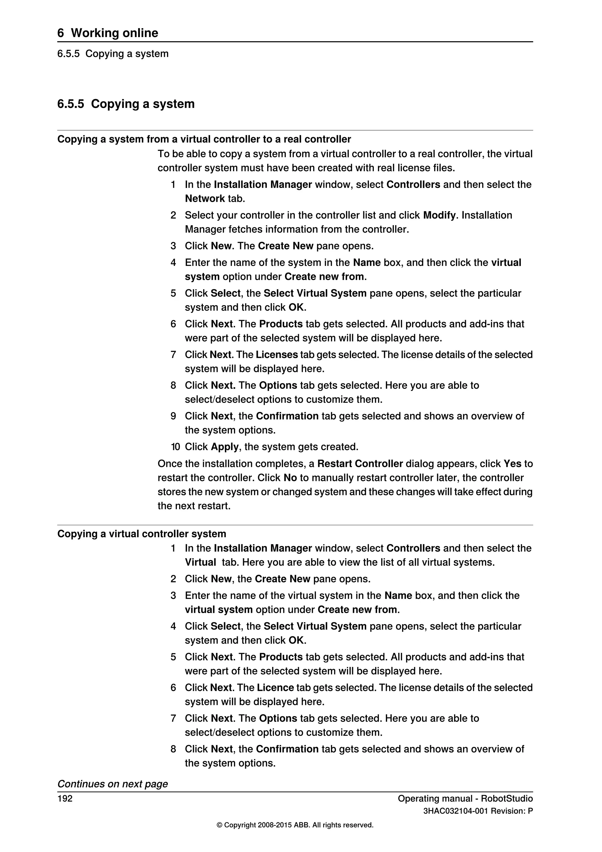 6.5.5 Copying a system
Copying a system from a virtual controller to a real controller
To be able to copy a system from a virtual controller to a real controller, the virtual
controller system must have been created with real license files.
1 In the Installation Manager window, select Controllers and then select the
Network tab.
2 Select your controller in the controller list and click Modify. Installation
Manager fetches information from the controller.
3 Click New. The Create New pane opens.
4 Enter the name of the system in the Name box, and then click the virtual
system option under Create new from.
5 Click Select, the Select Virtual System pane opens, select the particular
system and then click OK.
6 Click Next. The Products tab gets selected. All products and add-ins that
were part of the selected system will be displayed here.
7 Click Next. The Licenses tab gets selected. The license details of the selected
system will be displayed here.
8 Click Next. The Options tab gets selected. Here you are able to
select/deselect options to customize them.
9 Click Next, the Confirmation tab gets selected and shows an overview of
the system options.
10 Click Apply, the system gets created.
Once the installation completes, a Restart Controller dialog appears, click Yes to
restart the controller. Click No to manually restart controller later, the controller
stores the new system or changed system and these changes will take effect during
the next restart.
Copying a virtual controller system
1 In the Installation Manager window, select Controllers and then select the
Virtual tab. Here you are able to view the list of all virtual systems.
2 Click New, the Create New pane opens.
3 Enter the name of the virtual system in the Name box, and then click the
virtual system option under Create new from.
4 Click Select, the Select Virtual System pane opens, select the particular
system and then click OK.
5 Click Next. The Products tab gets selected. All products and add-ins that
were part of the selected system will be displayed here.
6 Click Next. The Licence tab gets selected. The license details of the selected
system will be displayed here.
7 Click Next. The Options tab gets selected. Here you are able to
select/deselect options to customize them.
8 Click Next, the Confirmation tab gets selected and shows an overview of
the system options.
Continues on next page
192 Operating manual - RobotStudio
3HAC032104-001 Revision: P
© Copyright 2008-2015 ABB. All rights reserved.
6 Working online
6.5.5 Copying a system
 