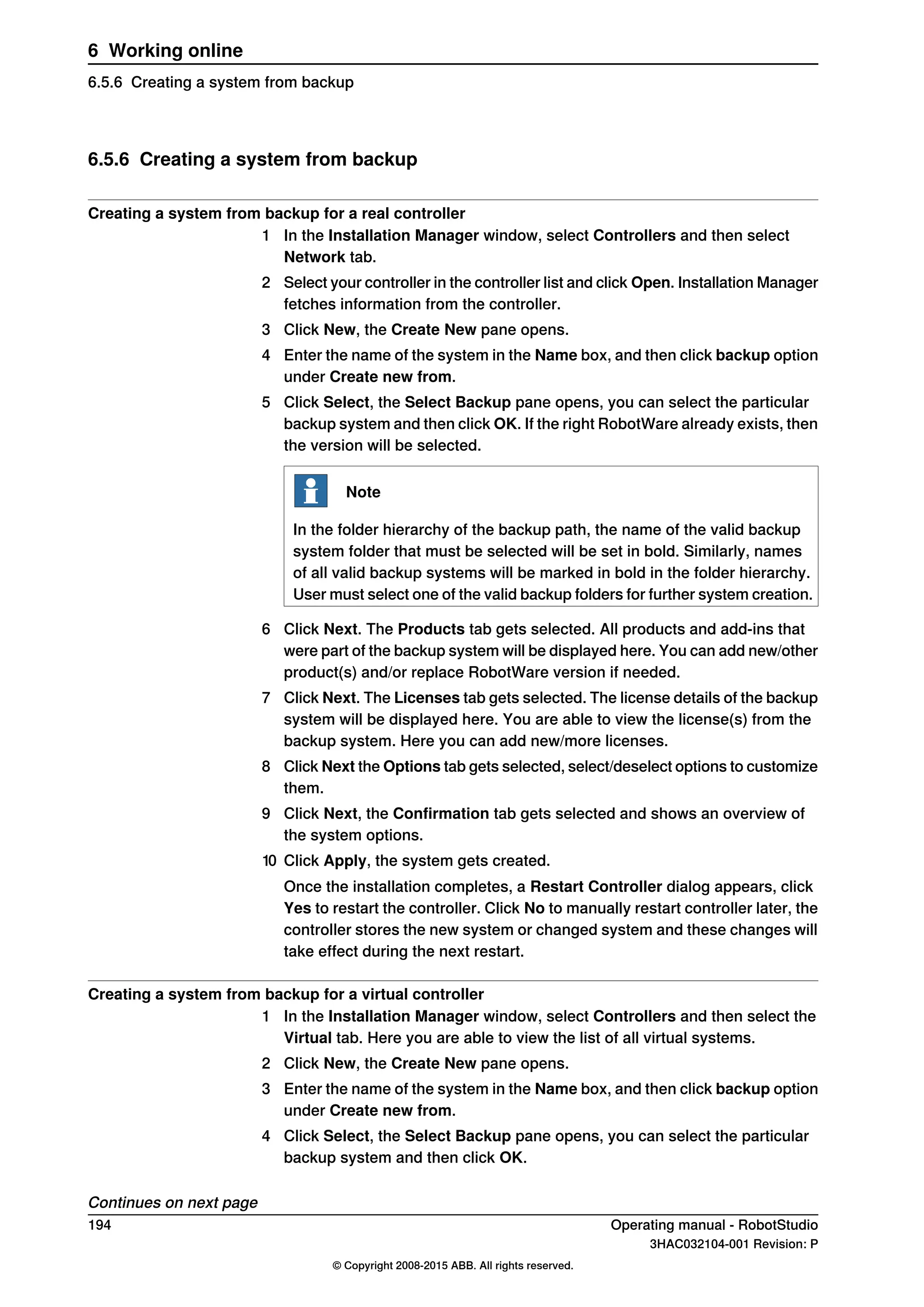 6.5.6 Creating a system from backup
Creating a system from backup for a real controller
1 In the Installation Manager window, select Controllers and then select
Network tab.
2 Select your controller in the controller list and click Open. Installation Manager
fetches information from the controller.
3 Click New, the Create New pane opens.
4 Enter the name of the system in the Name box, and then click backup option
under Create new from.
5 Click Select, the Select Backup pane opens, you can select the particular
backup system and then click OK. If the right RobotWare already exists, then
the version will be selected.
Note
In the folder hierarchy of the backup path, the name of the valid backup
system folder that must be selected will be set in bold. Similarly, names
of all valid backup systems will be marked in bold in the folder hierarchy.
User must select one of the valid backup folders for further system creation.
6 Click Next. The Products tab gets selected. All products and add-ins that
were part of the backup system will be displayed here. You can add new/other
product(s) and/or replace RobotWare version if needed.
7 Click Next. The Licenses tab gets selected. The license details of the backup
system will be displayed here. You are able to view the license(s) from the
backup system. Here you can add new/more licenses.
8 Click Next the Options tab gets selected, select/deselect options to customize
them.
9 Click Next, the Confirmation tab gets selected and shows an overview of
the system options.
10 Click Apply, the system gets created.
Once the installation completes, a Restart Controller dialog appears, click
Yes to restart the controller. Click No to manually restart controller later, the
controller stores the new system or changed system and these changes will
take effect during the next restart.
Creating a system from backup for a virtual controller
1 In the Installation Manager window, select Controllers and then select the
Virtual tab. Here you are able to view the list of all virtual systems.
2 Click New, the Create New pane opens.
3 Enter the name of the system in the Name box, and then click backup option
under Create new from.
4 Click Select, the Select Backup pane opens, you can select the particular
backup system and then click OK.
Continues on next page
194 Operating manual - RobotStudio
3HAC032104-001 Revision: P
© Copyright 2008-2015 ABB. All rights reserved.
6 Working online
6.5.6 Creating a system from backup
 