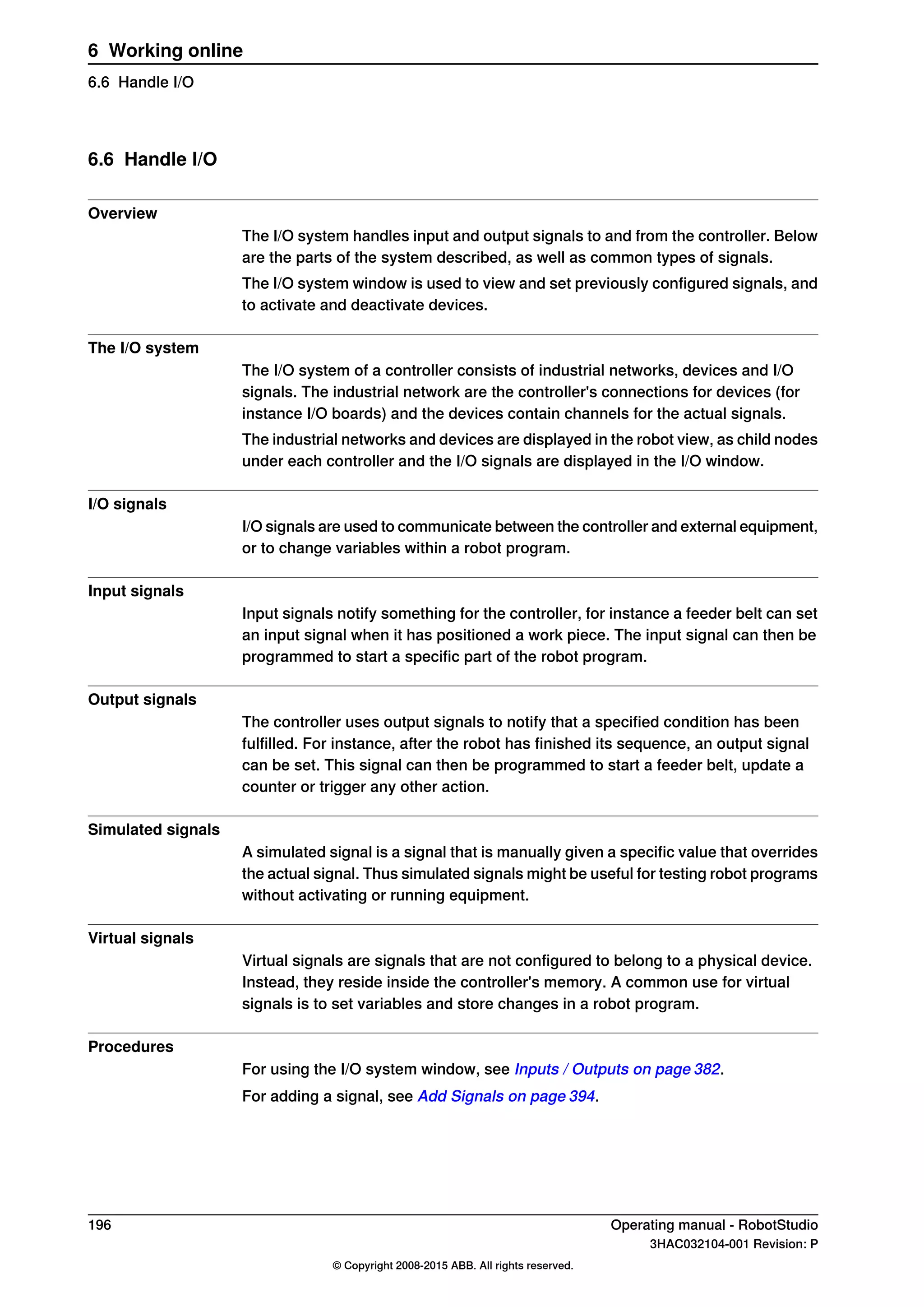 6.6 Handle I/O
Overview
The I/O system handles input and output signals to and from the controller. Below
are the parts of the system described, as well as common types of signals.
The I/O system window is used to view and set previously configured signals, and
to activate and deactivate devices.
The I/O system
The I/O system of a controller consists of industrial networks, devices and I/O
signals. The industrial network are the controller's connections for devices (for
instance I/O boards) and the devices contain channels for the actual signals.
The industrial networks and devices are displayed in the robot view, as child nodes
under each controller and the I/O signals are displayed in the I/O window.
I/O signals
I/O signals are used to communicate between the controller and external equipment,
or to change variables within a robot program.
Input signals
Input signals notify something for the controller, for instance a feeder belt can set
an input signal when it has positioned a work piece. The input signal can then be
programmed to start a specific part of the robot program.
Output signals
The controller uses output signals to notify that a specified condition has been
fulfilled. For instance, after the robot has finished its sequence, an output signal
can be set. This signal can then be programmed to start a feeder belt, update a
counter or trigger any other action.
Simulated signals
A simulated signal is a signal that is manually given a specific value that overrides
the actual signal. Thus simulated signals might be useful for testing robot programs
without activating or running equipment.
Virtual signals
Virtual signals are signals that are not configured to belong to a physical device.
Instead, they reside inside the controller's memory. A common use for virtual
signals is to set variables and store changes in a robot program.
Procedures
For using the I/O system window, see Inputs / Outputs on page 382.
For adding a signal, see Add Signals on page 394.
196 Operating manual - RobotStudio
3HAC032104-001 Revision: P
© Copyright 2008-2015 ABB. All rights reserved.
6 Working online
6.6 Handle I/O
 