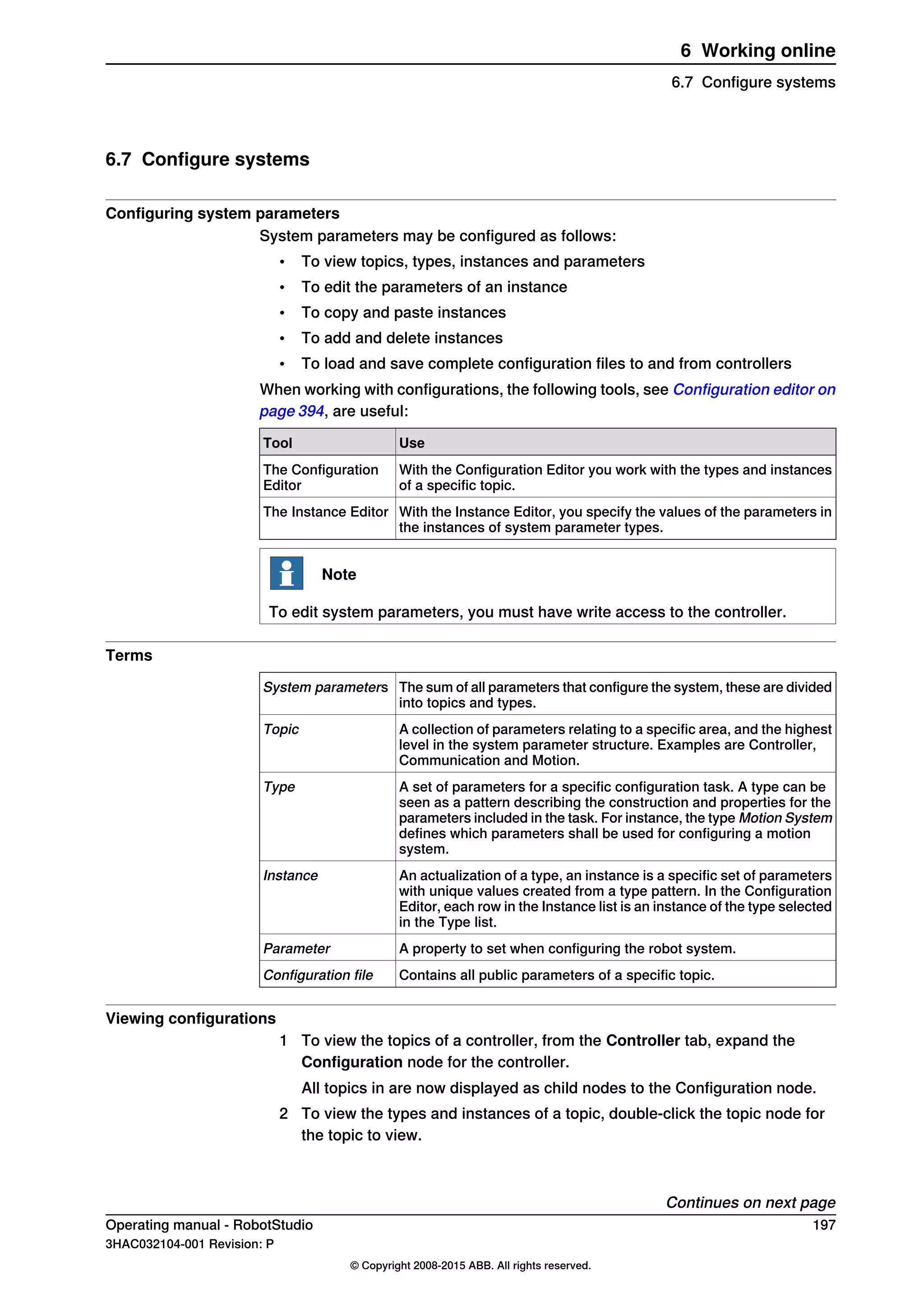 6.7 Configure systems
Configuring system parameters
System parameters may be configured as follows:
• To view topics, types, instances and parameters
• To edit the parameters of an instance
• To copy and paste instances
• To add and delete instances
• To load and save complete configuration files to and from controllers
When working with configurations, the following tools, see Configuration editor on
page 394, are useful:
UseTool
With the Configuration Editor you work with the types and instances
of a specific topic.
The Configuration
Editor
With the Instance Editor, you specify the values of the parameters in
the instances of system parameter types.
The Instance Editor
Note
To edit system parameters, you must have write access to the controller.
Terms
The sum of all parameters that configure the system, these are divided
into topics and types.
System parameters
A collection of parameters relating to a specific area, and the highest
level in the system parameter structure. Examples are Controller,
Communication and Motion.
Topic
A set of parameters for a specific configuration task. A type can be
seen as a pattern describing the construction and properties for the
parameters included in the task. For instance, the type Motion System
defines which parameters shall be used for configuring a motion
system.
Type
An actualization of a type, an instance is a specific set of parameters
with unique values created from a type pattern. In the Configuration
Editor, each row in the Instance list is an instance of the type selected
in the Type list.
Instance
A property to set when configuring the robot system.Parameter
Contains all public parameters of a specific topic.Configuration file
Viewing configurations
1 To view the topics of a controller, from the Controller tab, expand the
Configuration node for the controller.
All topics in are now displayed as child nodes to the Configuration node.
2 To view the types and instances of a topic, double-click the topic node for
the topic to view.
Continues on next page
Operating manual - RobotStudio 197
3HAC032104-001 Revision: P
© Copyright 2008-2015 ABB. All rights reserved.
6 Working online
6.7 Configure systems
 