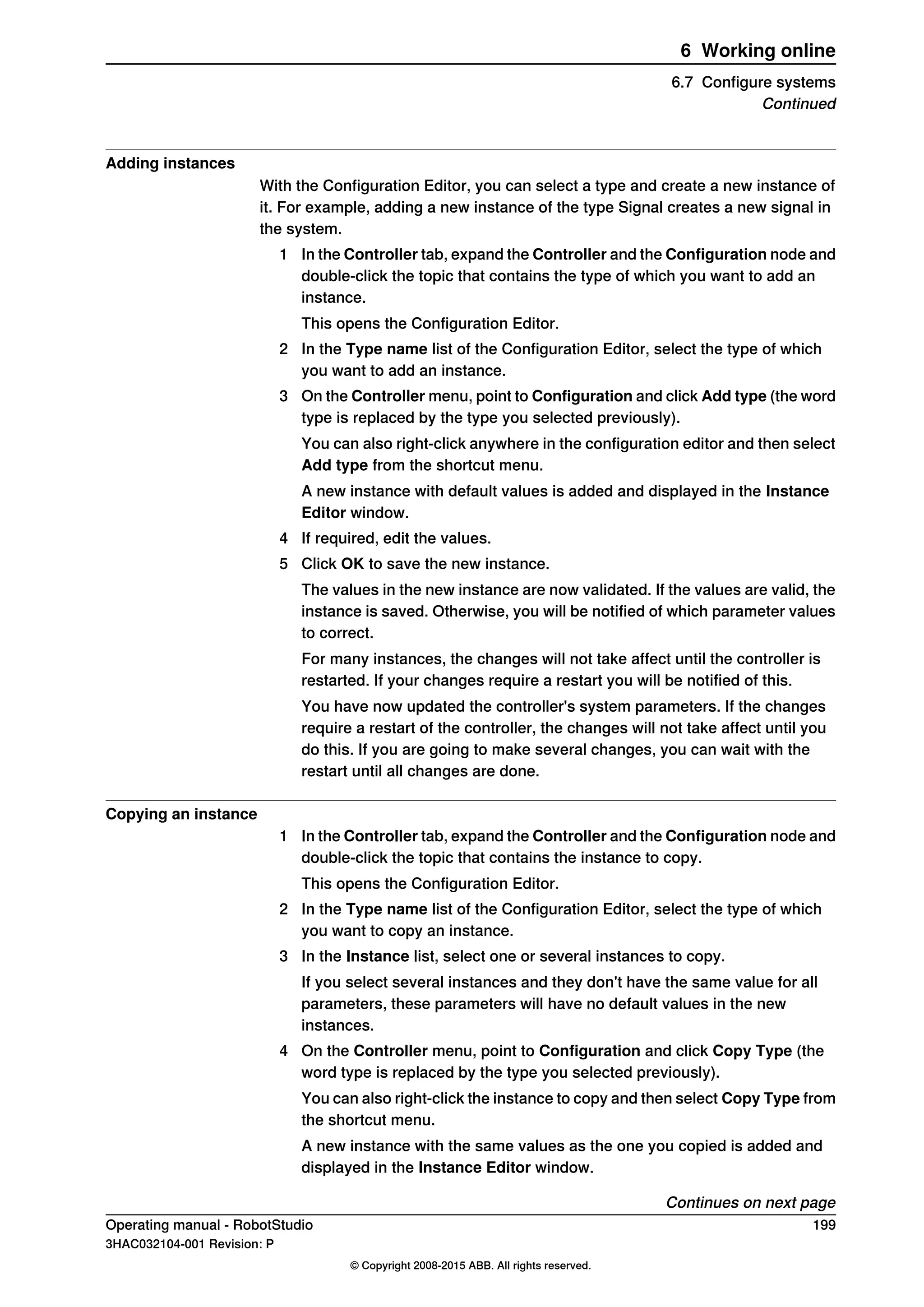 Adding instances
With the Configuration Editor, you can select a type and create a new instance of
it. For example, adding a new instance of the type Signal creates a new signal in
the system.
1 In the Controller tab, expand the Controller and the Configuration node and
double-click the topic that contains the type of which you want to add an
instance.
This opens the Configuration Editor.
2 In the Type name list of the Configuration Editor, select the type of which
you want to add an instance.
3 On the Controller menu, point to Configuration and click Add type (the word
type is replaced by the type you selected previously).
You can also right-click anywhere in the configuration editor and then select
Add type from the shortcut menu.
A new instance with default values is added and displayed in the Instance
Editor window.
4 If required, edit the values.
5 Click OK to save the new instance.
The values in the new instance are now validated. If the values are valid, the
instance is saved. Otherwise, you will be notified of which parameter values
to correct.
For many instances, the changes will not take affect until the controller is
restarted. If your changes require a restart you will be notified of this.
You have now updated the controller's system parameters. If the changes
require a restart of the controller, the changes will not take affect until you
do this. If you are going to make several changes, you can wait with the
restart until all changes are done.
Copying an instance
1 In the Controller tab, expand the Controller and the Configuration node and
double-click the topic that contains the instance to copy.
This opens the Configuration Editor.
2 In the Type name list of the Configuration Editor, select the type of which
you want to copy an instance.
3 In the Instance list, select one or several instances to copy.
If you select several instances and they don't have the same value for all
parameters, these parameters will have no default values in the new
instances.
4 On the Controller menu, point to Configuration and click Copy Type (the
word type is replaced by the type you selected previously).
You can also right-click the instance to copy and then select Copy Type from
the shortcut menu.
A new instance with the same values as the one you copied is added and
displayed in the Instance Editor window.
Continues on next page
Operating manual - RobotStudio 199
3HAC032104-001 Revision: P
© Copyright 2008-2015 ABB. All rights reserved.
6 Working online
6.7 Configure systems
Continued
 