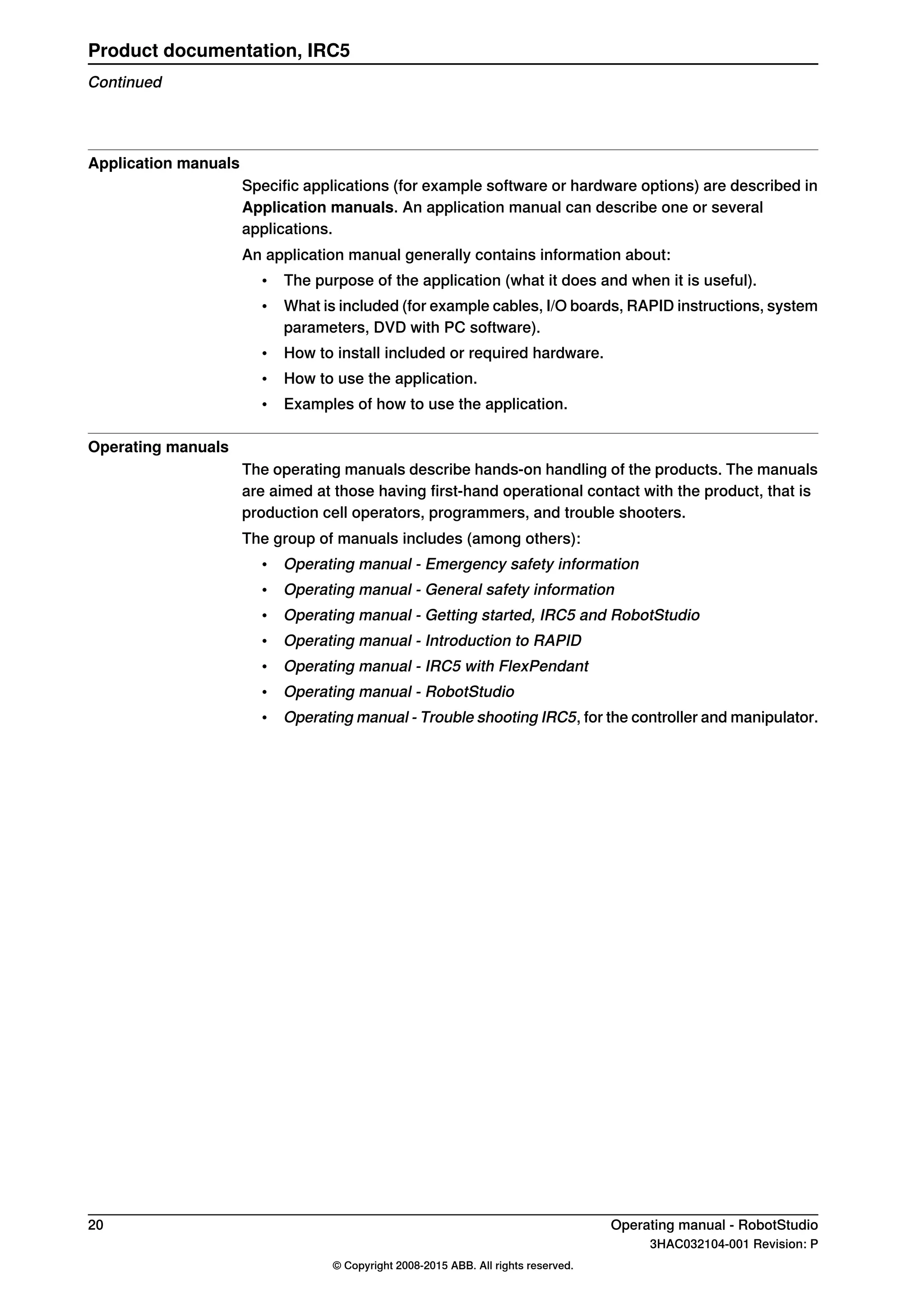 Application manuals
Specific applications (for example software or hardware options) are described in
Application manuals. An application manual can describe one or several
applications.
An application manual generally contains information about:
• The purpose of the application (what it does and when it is useful).
• What is included (for example cables, I/O boards, RAPID instructions, system
parameters, DVD with PC software).
• How to install included or required hardware.
• How to use the application.
• Examples of how to use the application.
Operating manuals
The operating manuals describe hands-on handling of the products. The manuals
are aimed at those having first-hand operational contact with the product, that is
production cell operators, programmers, and trouble shooters.
The group of manuals includes (among others):
• Operating manual - Emergency safety information
• Operating manual - General safety information
• Operating manual - Getting started, IRC5 and RobotStudio
• Operating manual - Introduction to RAPID
• Operating manual - IRC5 with FlexPendant
• Operating manual - RobotStudio
• Operating manual - Trouble shooting IRC5, for the controller and manipulator.
20 Operating manual - RobotStudio
3HAC032104-001 Revision: P
© Copyright 2008-2015 ABB. All rights reserved.
Product documentation, IRC5
Continued
 