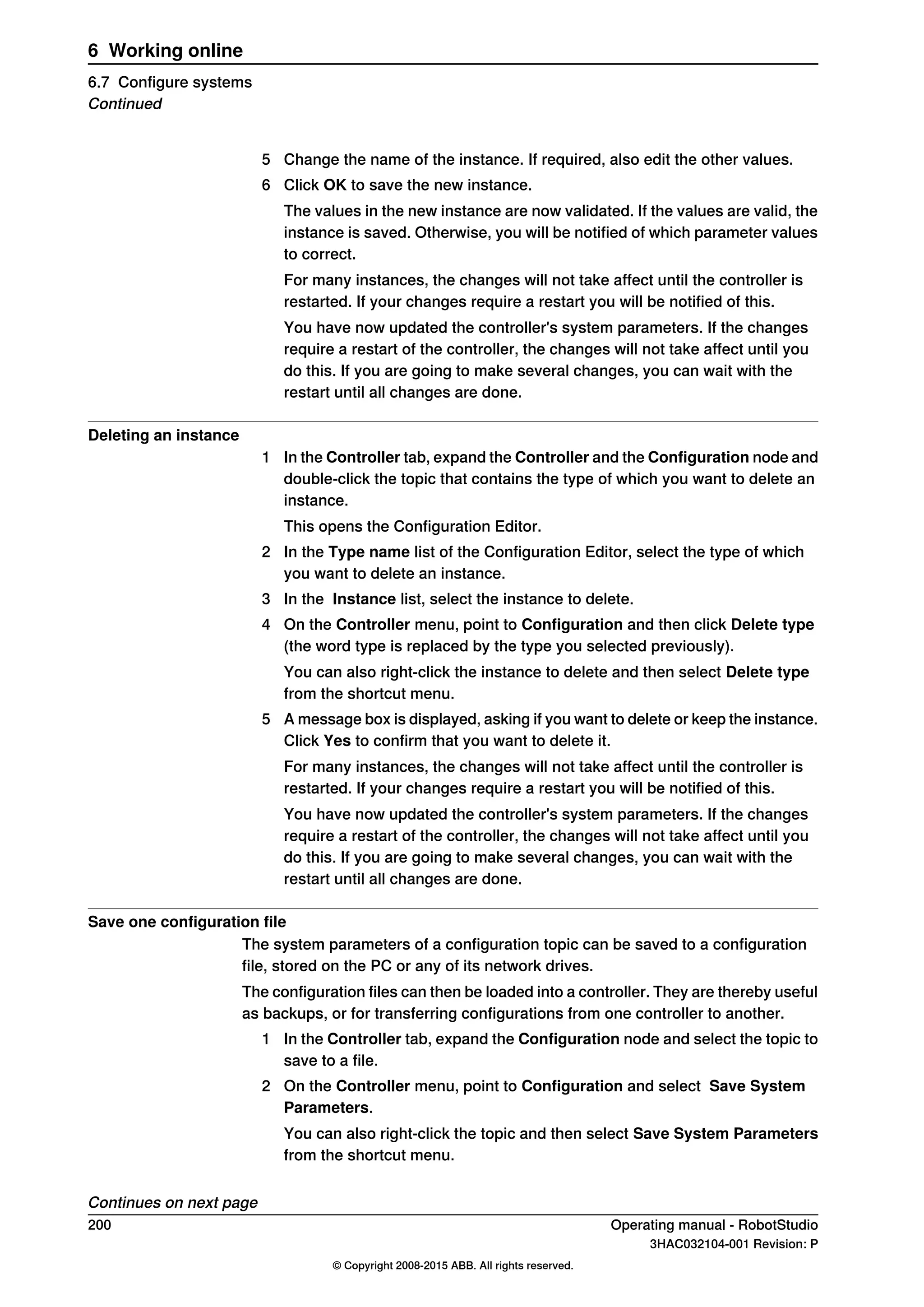 5 Change the name of the instance. If required, also edit the other values.
6 Click OK to save the new instance.
The values in the new instance are now validated. If the values are valid, the
instance is saved. Otherwise, you will be notified of which parameter values
to correct.
For many instances, the changes will not take affect until the controller is
restarted. If your changes require a restart you will be notified of this.
You have now updated the controller's system parameters. If the changes
require a restart of the controller, the changes will not take affect until you
do this. If you are going to make several changes, you can wait with the
restart until all changes are done.
Deleting an instance
1 In the Controller tab, expand the Controller and the Configuration node and
double-click the topic that contains the type of which you want to delete an
instance.
This opens the Configuration Editor.
2 In the Type name list of the Configuration Editor, select the type of which
you want to delete an instance.
3 In the Instance list, select the instance to delete.
4 On the Controller menu, point to Configuration and then click Delete type
(the word type is replaced by the type you selected previously).
You can also right-click the instance to delete and then select Delete type
from the shortcut menu.
5 A message box is displayed, asking if you want to delete or keep the instance.
Click Yes to confirm that you want to delete it.
For many instances, the changes will not take affect until the controller is
restarted. If your changes require a restart you will be notified of this.
You have now updated the controller's system parameters. If the changes
require a restart of the controller, the changes will not take affect until you
do this. If you are going to make several changes, you can wait with the
restart until all changes are done.
Save one configuration file
The system parameters of a configuration topic can be saved to a configuration
file, stored on the PC or any of its network drives.
The configuration files can then be loaded into a controller. They are thereby useful
as backups, or for transferring configurations from one controller to another.
1 In the Controller tab, expand the Configuration node and select the topic to
save to a file.
2 On the Controller menu, point to Configuration and select Save System
Parameters.
You can also right-click the topic and then select Save System Parameters
from the shortcut menu.
Continues on next page
200 Operating manual - RobotStudio
3HAC032104-001 Revision: P
© Copyright 2008-2015 ABB. All rights reserved.
6 Working online
6.7 Configure systems
Continued
 