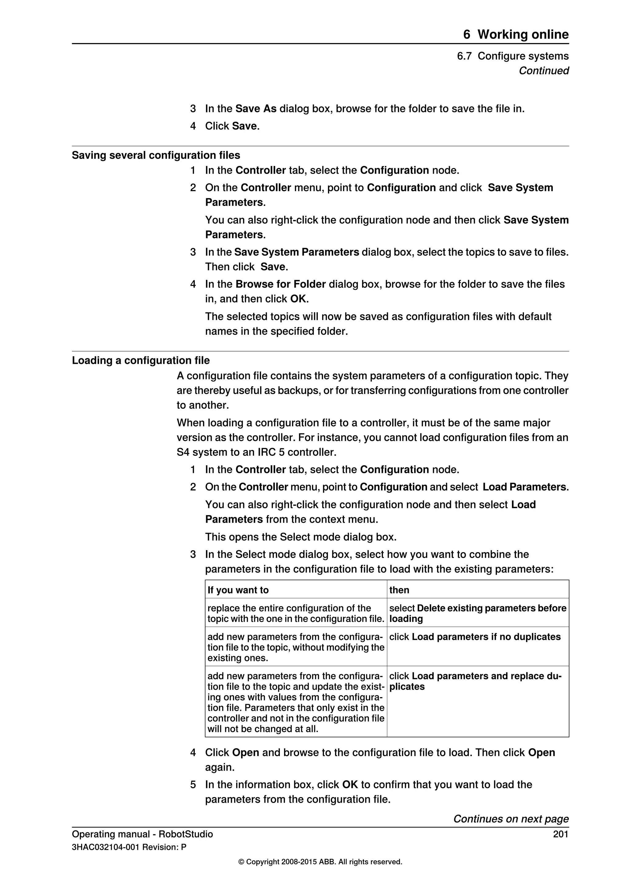 3 In the Save As dialog box, browse for the folder to save the file in.
4 Click Save.
Saving several configuration files
1 In the Controller tab, select the Configuration node.
2 On the Controller menu, point to Configuration and click Save System
Parameters.
You can also right-click the configuration node and then click Save System
Parameters.
3 In the Save System Parameters dialog box, select the topics to save to files.
Then click Save.
4 In the Browse for Folder dialog box, browse for the folder to save the files
in, and then click OK.
The selected topics will now be saved as configuration files with default
names in the specified folder.
Loading a configuration file
A configuration file contains the system parameters of a configuration topic. They
are thereby useful as backups, or for transferring configurations from one controller
to another.
When loading a configuration file to a controller, it must be of the same major
version as the controller. For instance, you cannot load configuration files from an
S4 system to an IRC 5 controller.
1 In the Controller tab, select the Configuration node.
2 On the Controller menu, point to Configuration and select Load Parameters.
You can also right-click the configuration node and then select Load
Parameters from the context menu.
This opens the Select mode dialog box.
3 In the Select mode dialog box, select how you want to combine the
parameters in the configuration file to load with the existing parameters:
thenIf you want to
select Delete existing parameters before
loading
replace the entire configuration of the
topic with the one in the configuration file.
click Load parameters if no duplicatesadd new parameters from the configura-
tion file to the topic, without modifying the
existing ones.
click Load parameters and replace du-
plicates
add new parameters from the configura-
tion file to the topic and update the exist-
ing ones with values from the configura-
tion file. Parameters that only exist in the
controller and not in the configuration file
will not be changed at all.
4 Click Open and browse to the configuration file to load. Then click Open
again.
5 In the information box, click OK to confirm that you want to load the
parameters from the configuration file.
Continues on next page
Operating manual - RobotStudio 201
3HAC032104-001 Revision: P
© Copyright 2008-2015 ABB. All rights reserved.
6 Working online
6.7 Configure systems
Continued
 