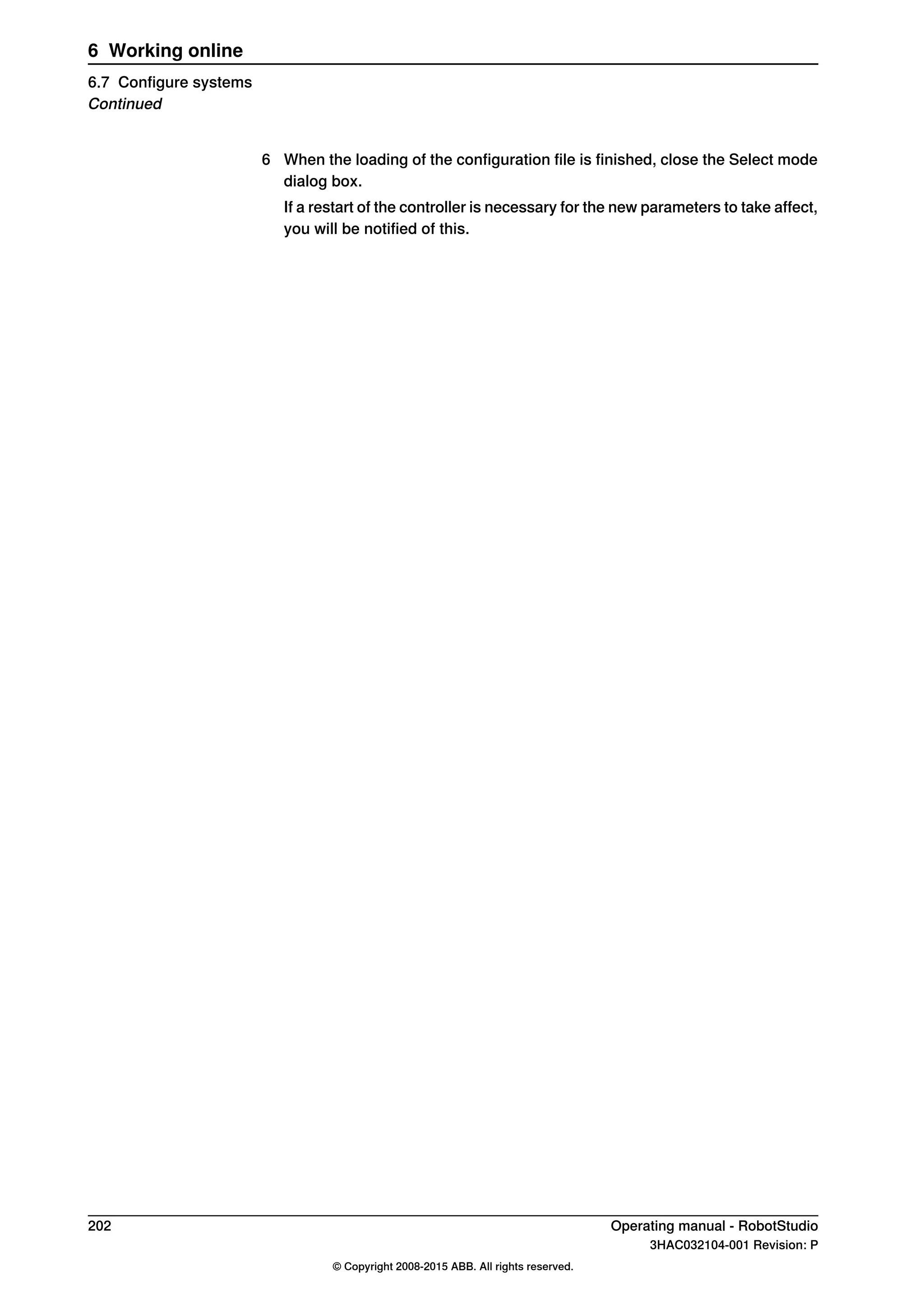 6 When the loading of the configuration file is finished, close the Select mode
dialog box.
If a restart of the controller is necessary for the new parameters to take affect,
you will be notified of this.
202 Operating manual - RobotStudio
3HAC032104-001 Revision: P
© Copyright 2008-2015 ABB. All rights reserved.
6 Working online
6.7 Configure systems
Continued
 