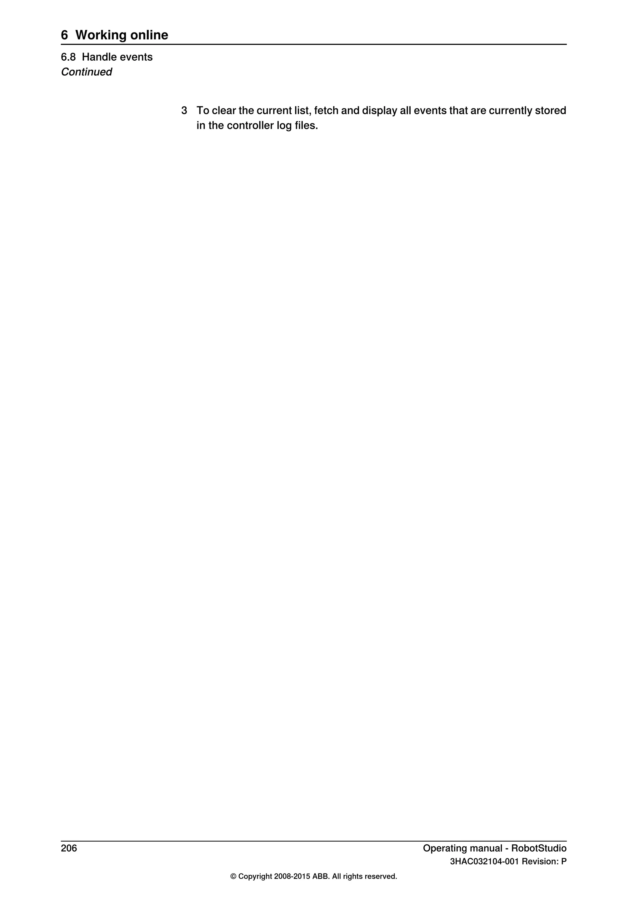 3 To clear the current list, fetch and display all events that are currently stored
in the controller log files.
206 Operating manual - RobotStudio
3HAC032104-001 Revision: P
© Copyright 2008-2015 ABB. All rights reserved.
6 Working online
6.8 Handle events
Continued
 