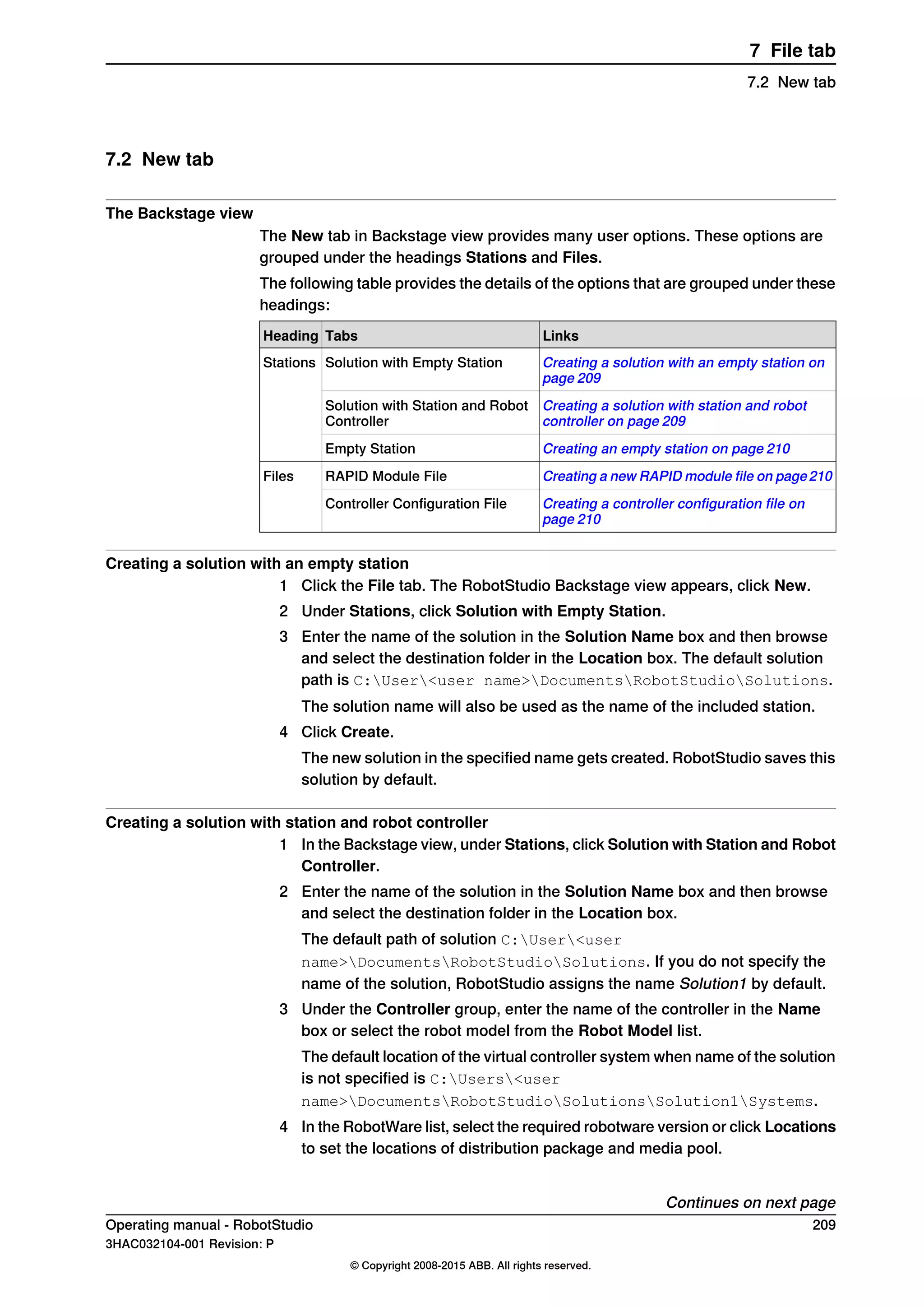 7.2 New tab
The Backstage view
The New tab in Backstage view provides many user options. These options are
grouped under the headings Stations and Files.
The following table provides the details of the options that are grouped under these
headings:
LinksTabsHeading
Creating a solution with an empty station on
page 209
Solution with Empty StationStations
Creating a solution with station and robot
controller on page 209
Solution with Station and Robot
Controller
Creating an empty station on page 210Empty Station
Creating a new RAPID module file on page210RAPID Module FileFiles
Creating a controller configuration file on
page 210
Controller Configuration File
Creating a solution with an empty station
1 Click the File tab. The RobotStudio Backstage view appears, click New.
2 Under Stations, click Solution with Empty Station.
3 Enter the name of the solution in the Solution Name box and then browse
and select the destination folder in the Location box. The default solution
path is C:User<user name>DocumentsRobotStudioSolutions.
The solution name will also be used as the name of the included station.
4 Click Create.
The new solution in the specified name gets created. RobotStudio saves this
solution by default.
Creating a solution with station and robot controller
1 In the Backstage view, under Stations, click Solution with Station and Robot
Controller.
2 Enter the name of the solution in the Solution Name box and then browse
and select the destination folder in the Location box.
The default path of solution C:User<user
name>DocumentsRobotStudioSolutions. If you do not specify the
name of the solution, RobotStudio assigns the name Solution1 by default.
3 Under the Controller group, enter the name of the controller in the Name
box or select the robot model from the Robot Model list.
The default location of the virtual controller system when name of the solution
is not specified is C:Users<user
name>DocumentsRobotStudioSolutionsSolution1Systems.
4 In the RobotWare list, select the required robotware version or click Locations
to set the locations of distribution package and media pool.
Continues on next page
Operating manual - RobotStudio 209
3HAC032104-001 Revision: P
© Copyright 2008-2015 ABB. All rights reserved.
7 File tab
7.2 New tab
 