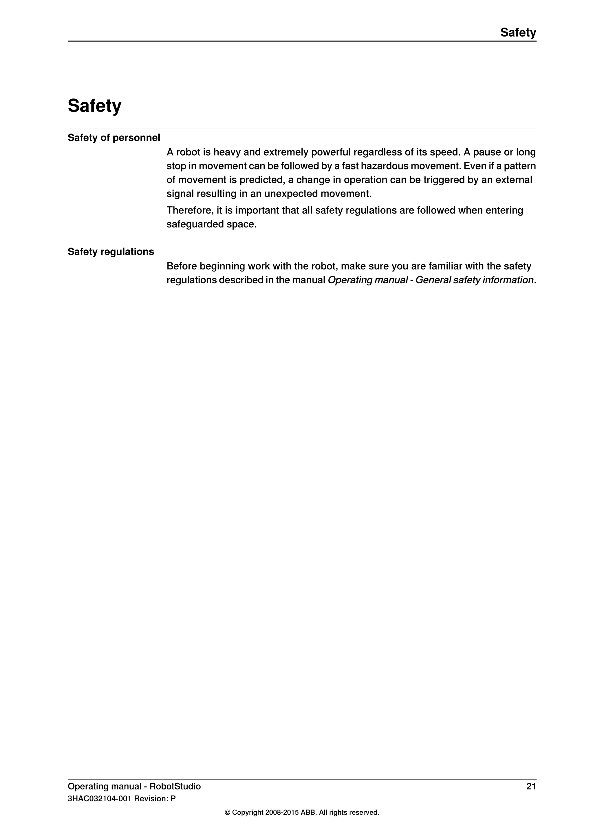Safety
Safety of personnel
A robot is heavy and extremely powerful regardless of its speed. A pause or long
stop in movement can be followed by a fast hazardous movement. Even if a pattern
of movement is predicted, a change in operation can be triggered by an external
signal resulting in an unexpected movement.
Therefore, it is important that all safety regulations are followed when entering
safeguarded space.
Safety regulations
Before beginning work with the robot, make sure you are familiar with the safety
regulations described in the manual Operating manual - General safety information.
Operating manual - RobotStudio 21
3HAC032104-001 Revision: P
© Copyright 2008-2015 ABB. All rights reserved.
Safety
 