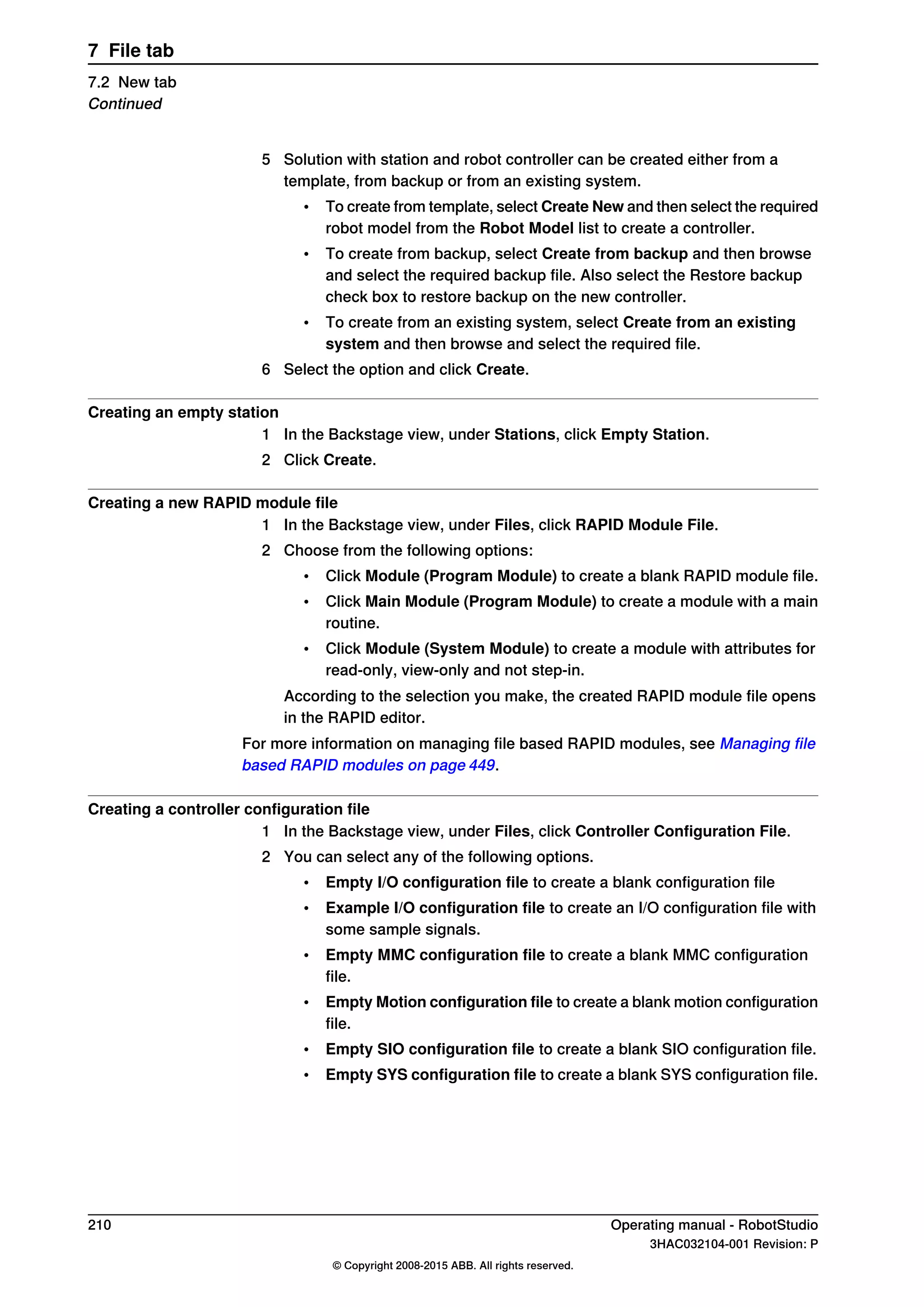 5 Solution with station and robot controller can be created either from a
template, from backup or from an existing system.
• To create from template, select Create New and then select the required
robot model from the Robot Model list to create a controller.
• To create from backup, select Create from backup and then browse
and select the required backup file. Also select the Restore backup
check box to restore backup on the new controller.
• To create from an existing system, select Create from an existing
system and then browse and select the required file.
6 Select the option and click Create.
Creating an empty station
1 In the Backstage view, under Stations, click Empty Station.
2 Click Create.
Creating a new RAPID module file
1 In the Backstage view, under Files, click RAPID Module File.
2 Choose from the following options:
• Click Module (Program Module) to create a blank RAPID module file.
• Click Main Module (Program Module) to create a module with a main
routine.
• Click Module (System Module) to create a module with attributes for
read-only, view-only and not step-in.
According to the selection you make, the created RAPID module file opens
in the RAPID editor.
For more information on managing file based RAPID modules, see Managing file
based RAPID modules on page 449.
Creating a controller configuration file
1 In the Backstage view, under Files, click Controller Configuration File.
2 You can select any of the following options.
• Empty I/O configuration file to create a blank configuration file
• Example I/O configuration file to create an I/O configuration file with
some sample signals.
• Empty MMC configuration file to create a blank MMC configuration
file.
• Empty Motion configuration file to create a blank motion configuration
file.
• Empty SIO configuration file to create a blank SIO configuration file.
• Empty SYS configuration file to create a blank SYS configuration file.
210 Operating manual - RobotStudio
3HAC032104-001 Revision: P
© Copyright 2008-2015 ABB. All rights reserved.
7 File tab
7.2 New tab
Continued
 
