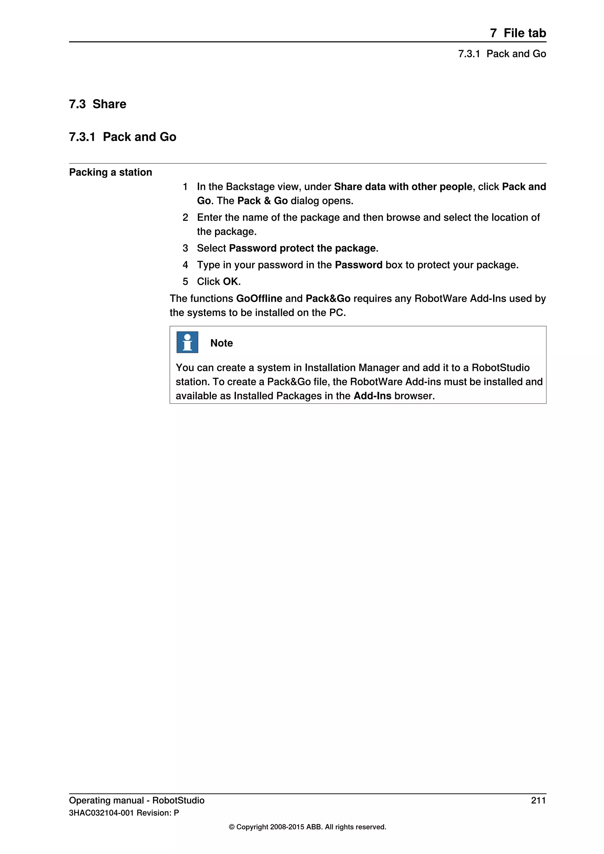7.3 Share
7.3.1 Pack and Go
Packing a station
1 In the Backstage view, under Share data with other people, click Pack and
Go. The Pack & Go dialog opens.
2 Enter the name of the package and then browse and select the location of
the package.
3 Select Password protect the package.
4 Type in your password in the Password box to protect your package.
5 Click OK.
The functions GoOffline and Pack&Go requires any RobotWare Add-Ins used by
the systems to be installed on the PC.
Note
You can create a system in Installation Manager and add it to a RobotStudio
station. To create a Pack&Go file, the RobotWare Add-ins must be installed and
available as Installed Packages in the Add-Ins browser.
Operating manual - RobotStudio 211
3HAC032104-001 Revision: P
© Copyright 2008-2015 ABB. All rights reserved.
7 File tab
7.3.1 Pack and Go
 