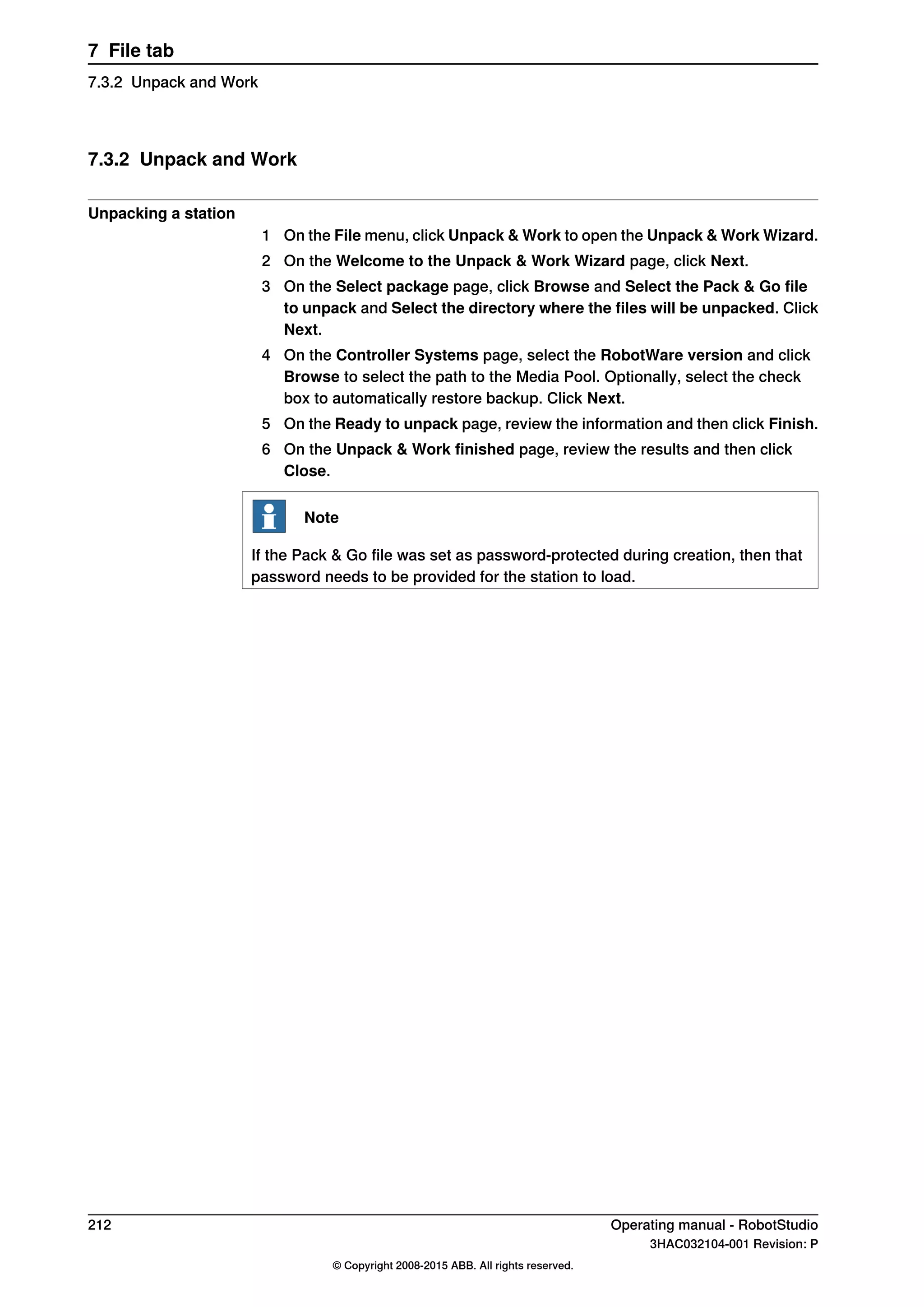 7.3.2 Unpack and Work
Unpacking a station
1 On the File menu, click Unpack & Work to open the Unpack & Work Wizard.
2 On the Welcome to the Unpack & Work Wizard page, click Next.
3 On the Select package page, click Browse and Select the Pack & Go file
to unpack and Select the directory where the files will be unpacked. Click
Next.
4 On the Controller Systems page, select the RobotWare version and click
Browse to select the path to the Media Pool. Optionally, select the check
box to automatically restore backup. Click Next.
5 On the Ready to unpack page, review the information and then click Finish.
6 On the Unpack & Work finished page, review the results and then click
Close.
Note
If the Pack & Go file was set as password-protected during creation, then that
password needs to be provided for the station to load.
212 Operating manual - RobotStudio
3HAC032104-001 Revision: P
© Copyright 2008-2015 ABB. All rights reserved.
7 File tab
7.3.2 Unpack and Work
 