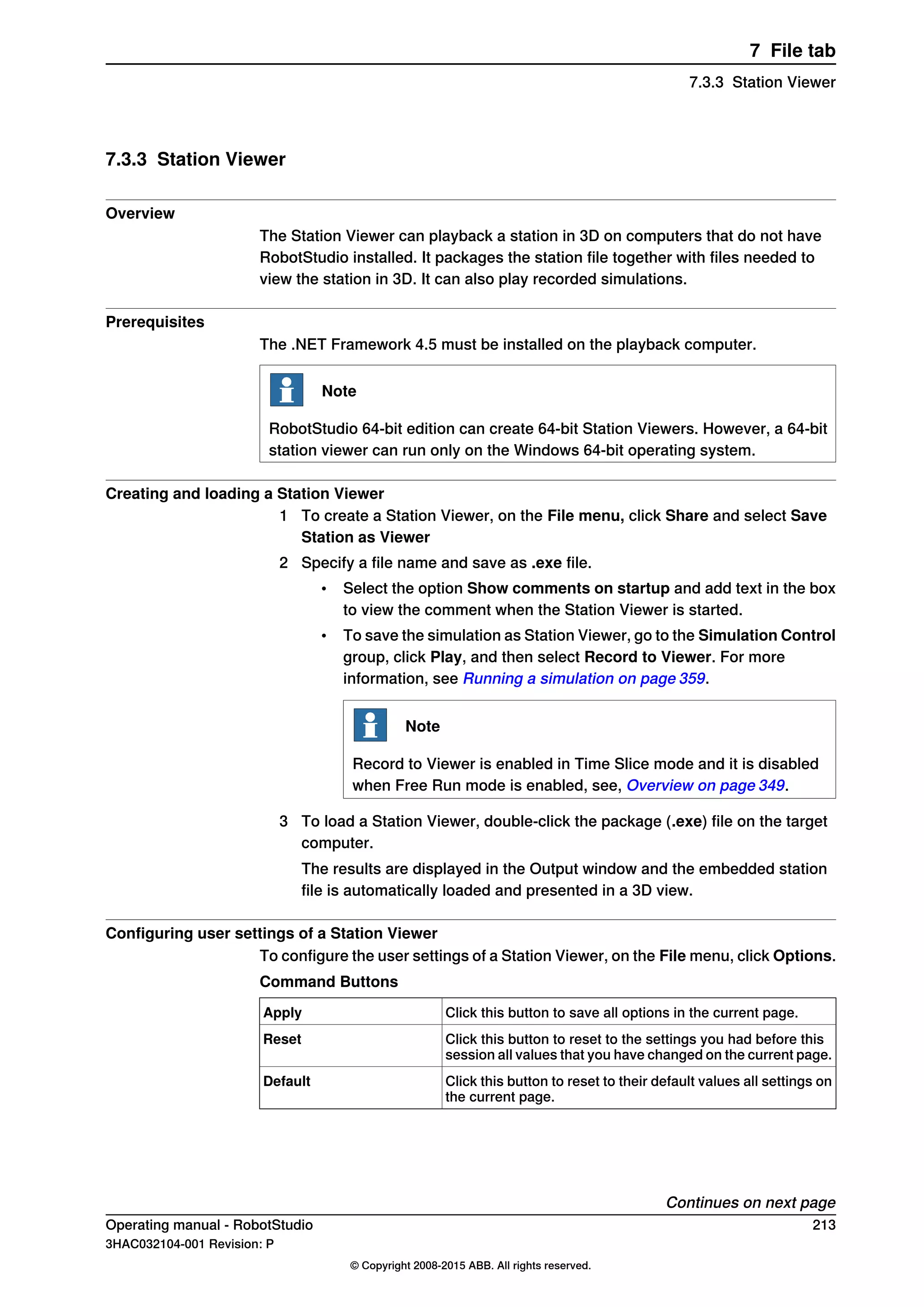 7.3.3 Station Viewer
Overview
The Station Viewer can playback a station in 3D on computers that do not have
RobotStudio installed. It packages the station file together with files needed to
view the station in 3D. It can also play recorded simulations.
Prerequisites
The .NET Framework 4.5 must be installed on the playback computer.
Note
RobotStudio 64-bit edition can create 64-bit Station Viewers. However, a 64-bit
station viewer can run only on the Windows 64-bit operating system.
Creating and loading a Station Viewer
1 To create a Station Viewer, on the File menu, click Share and select Save
Station as Viewer
2 Specify a file name and save as .exe file.
• Select the option Show comments on startup and add text in the box
to view the comment when the Station Viewer is started.
• To save the simulation as Station Viewer, go to the Simulation Control
group, click Play, and then select Record to Viewer. For more
information, see Running a simulation on page 359.
Note
Record to Viewer is enabled in Time Slice mode and it is disabled
when Free Run mode is enabled, see, Overview on page 349.
3 To load a Station Viewer, double-click the package (.exe) file on the target
computer.
The results are displayed in the Output window and the embedded station
file is automatically loaded and presented in a 3D view.
Configuring user settings of a Station Viewer
To configure the user settings of a Station Viewer, on the File menu, click Options.
Command Buttons
Click this button to save all options in the current page.Apply
Click this button to reset to the settings you had before this
session all values that you have changed on the current page.
Reset
Click this button to reset to their default values all settings on
the current page.
Default
Continues on next page
Operating manual - RobotStudio 213
3HAC032104-001 Revision: P
© Copyright 2008-2015 ABB. All rights reserved.
7 File tab
7.3.3 Station Viewer
 
