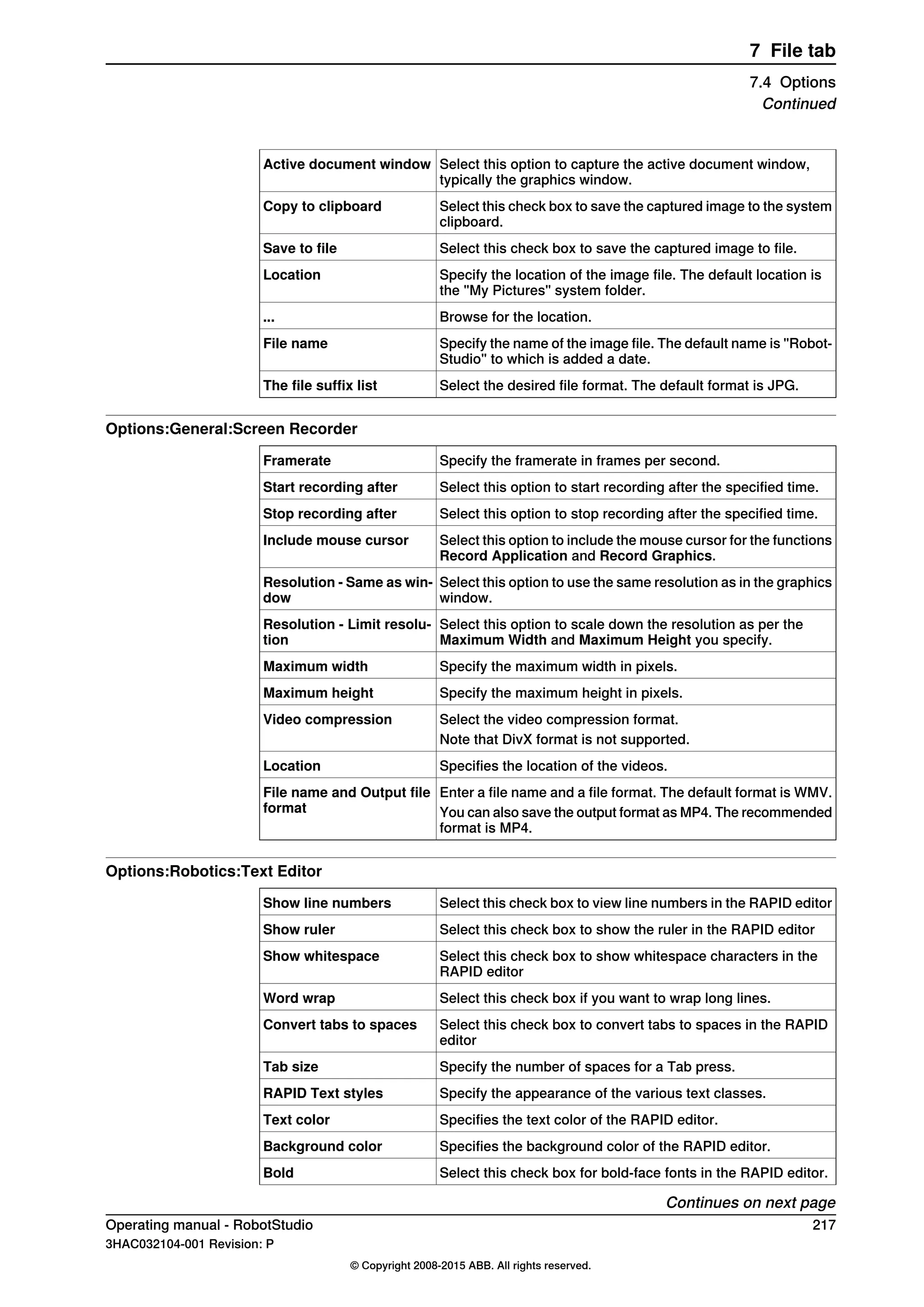 Select this option to capture the active document window,
typically the graphics window.
Active document window
Select this check box to save the captured image to the system
clipboard.
Copy to clipboard
Select this check box to save the captured image to file.Save to file
Specify the location of the image file. The default location is
the "My Pictures" system folder.
Location
Browse for the location....
Specify the name of the image file. The default name is "Robot-
Studio" to which is added a date.
File name
Select the desired file format. The default format is JPG.The file suffix list
Options:General:Screen Recorder
Specify the framerate in frames per second.Framerate
Select this option to start recording after the specified time.Start recording after
Select this option to stop recording after the specified time.Stop recording after
Select this option to include the mouse cursor for the functions
Record Application and Record Graphics.
Include mouse cursor
Select this option to use the same resolution as in the graphics
window.
Resolution - Same as win-
dow
Select this option to scale down the resolution as per the
Maximum Width and Maximum Height you specify.
Resolution - Limit resolu-
tion
Specify the maximum width in pixels.Maximum width
Specify the maximum height in pixels.Maximum height
Select the video compression format.Video compression
Note that DivX format is not supported.
Specifies the location of the videos.Location
Enter a file name and a file format. The default format is WMV.File name and Output file
format You can also save the output format as MP4. The recommended
format is MP4.
Options:Robotics:Text Editor
Select this check box to view line numbers in the RAPID editorShow line numbers
Select this check box to show the ruler in the RAPID editorShow ruler
Select this check box to show whitespace characters in the
RAPID editor
Show whitespace
Select this check box if you want to wrap long lines.Word wrap
Select this check box to convert tabs to spaces in the RAPID
editor
Convert tabs to spaces
Specify the number of spaces for a Tab press.Tab size
Specify the appearance of the various text classes.RAPID Text styles
Specifies the text color of the RAPID editor.Text color
Specifies the background color of the RAPID editor.Background color
Select this check box for bold-face fonts in the RAPID editor.Bold
Continues on next page
Operating manual - RobotStudio 217
3HAC032104-001 Revision: P
© Copyright 2008-2015 ABB. All rights reserved.
7 File tab
7.4 Options
Continued
 