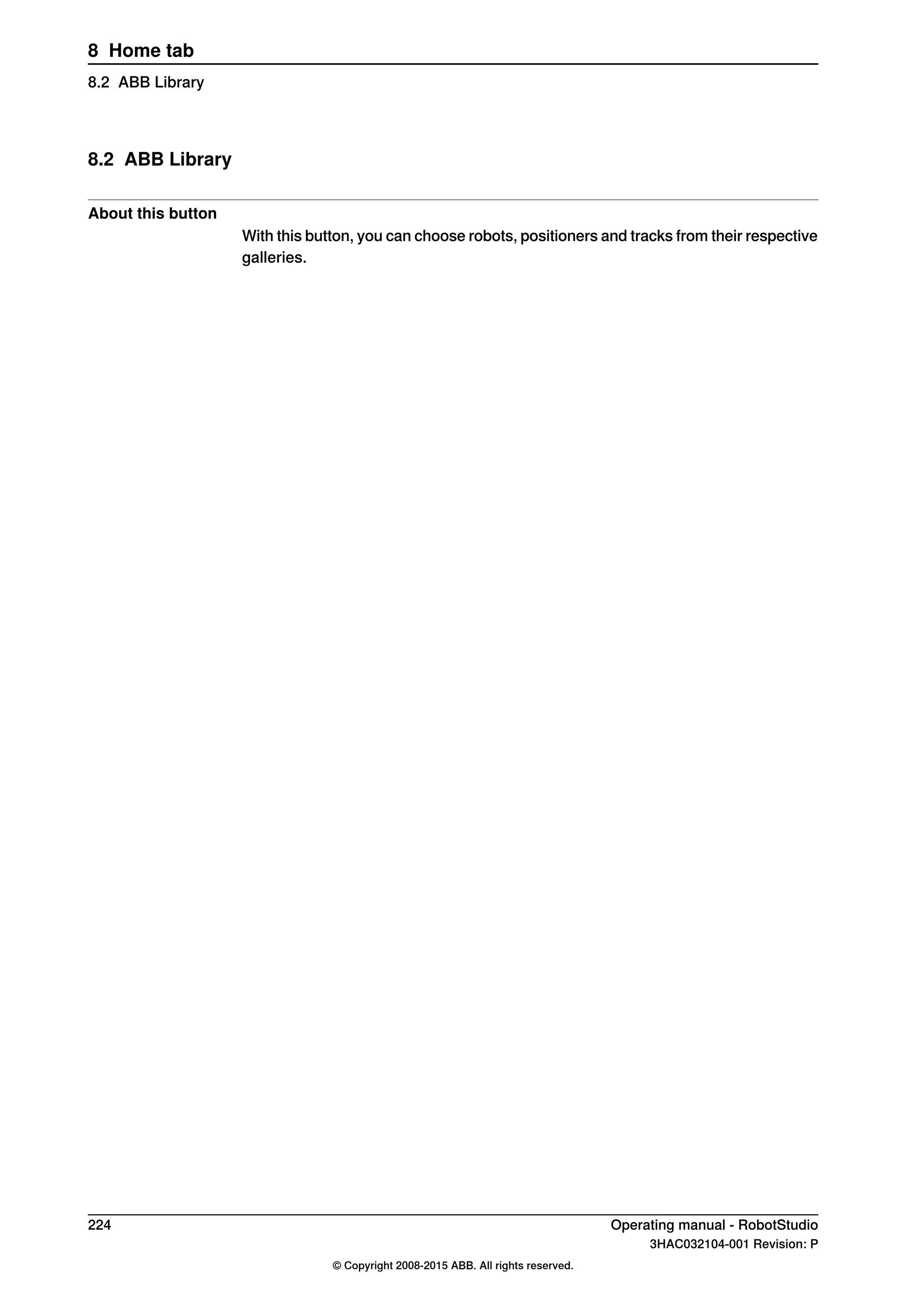8.2 ABB Library
About this button
With this button, you can choose robots, positioners and tracks from their respective
galleries.
224 Operating manual - RobotStudio
3HAC032104-001 Revision: P
© Copyright 2008-2015 ABB. All rights reserved.
8 Home tab
8.2 ABB Library
 