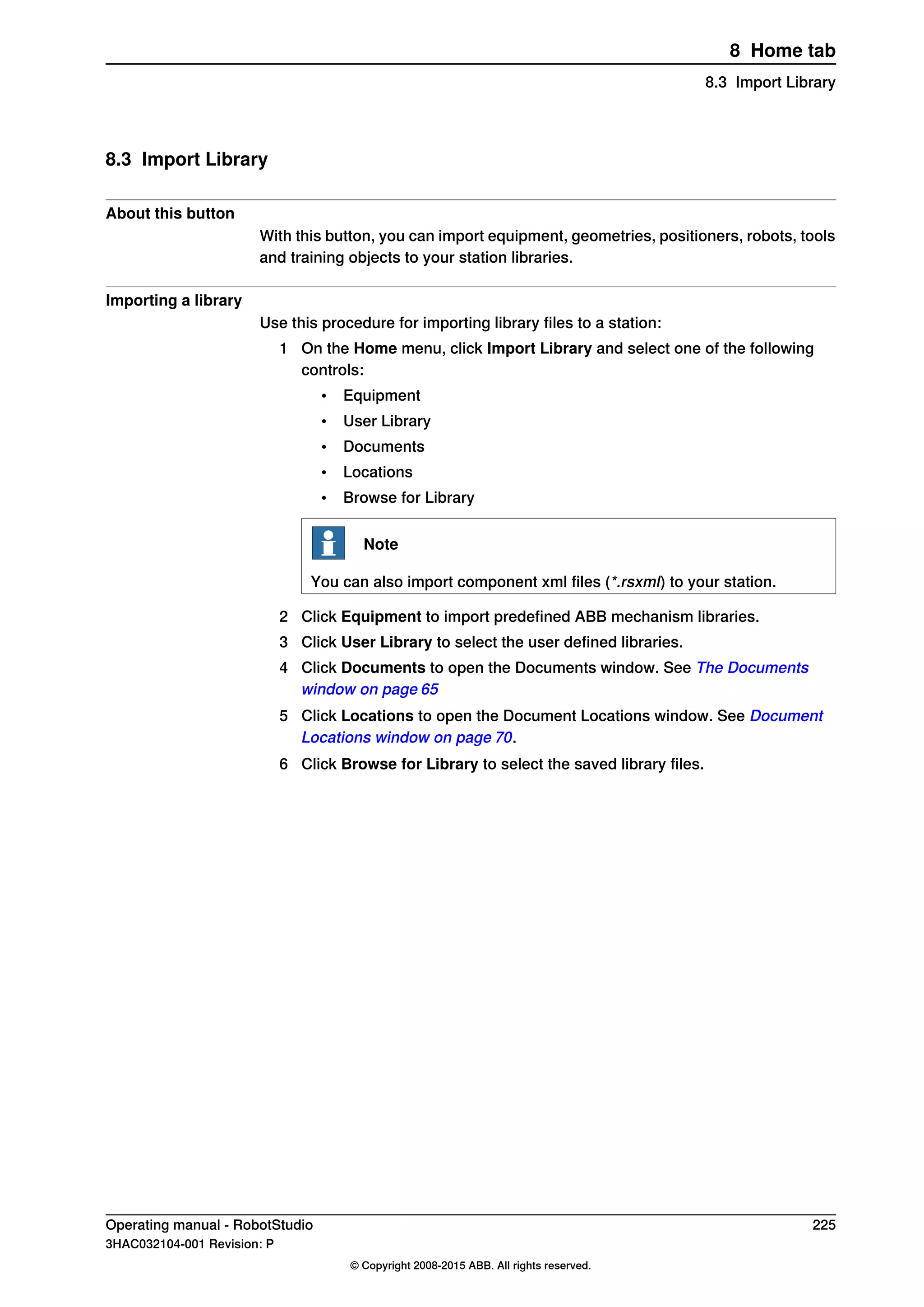 8.3 Import Library
About this button
With this button, you can import equipment, geometries, positioners, robots, tools
and training objects to your station libraries.
Importing a library
Use this procedure for importing library files to a station:
1 On the Home menu, click Import Library and select one of the following
controls:
• Equipment
• User Library
• Documents
• Locations
• Browse for Library
Note
You can also import component xml files (*.rsxml) to your station.
2 Click Equipment to import predefined ABB mechanism libraries.
3 Click User Library to select the user defined libraries.
4 Click Documents to open the Documents window. See The Documents
window on page 65
5 Click Locations to open the Document Locations window. See Document
Locations window on page 70.
6 Click Browse for Library to select the saved library files.
Operating manual - RobotStudio 225
3HAC032104-001 Revision: P
© Copyright 2008-2015 ABB. All rights reserved.
8 Home tab
8.3 Import Library
 