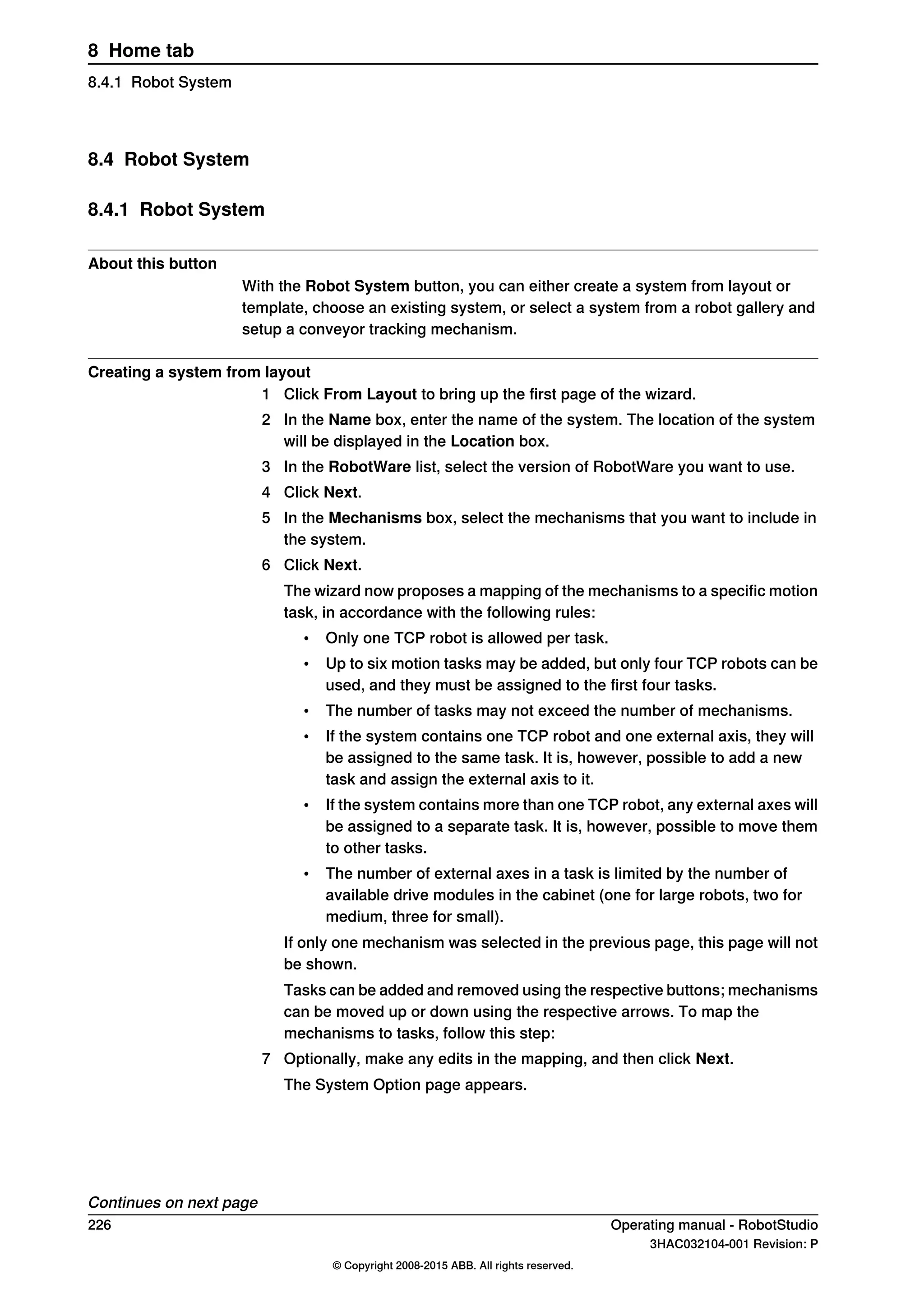 8.4 Robot System
8.4.1 Robot System
About this button
With the Robot System button, you can either create a system from layout or
template, choose an existing system, or select a system from a robot gallery and
setup a conveyor tracking mechanism.
Creating a system from layout
1 Click From Layout to bring up the first page of the wizard.
2 In the Name box, enter the name of the system. The location of the system
will be displayed in the Location box.
3 In the RobotWare list, select the version of RobotWare you want to use.
4 Click Next.
5 In the Mechanisms box, select the mechanisms that you want to include in
the system.
6 Click Next.
The wizard now proposes a mapping of the mechanisms to a specific motion
task, in accordance with the following rules:
• Only one TCP robot is allowed per task.
• Up to six motion tasks may be added, but only four TCP robots can be
used, and they must be assigned to the first four tasks.
• The number of tasks may not exceed the number of mechanisms.
• If the system contains one TCP robot and one external axis, they will
be assigned to the same task. It is, however, possible to add a new
task and assign the external axis to it.
• If the system contains more than one TCP robot, any external axes will
be assigned to a separate task. It is, however, possible to move them
to other tasks.
• The number of external axes in a task is limited by the number of
available drive modules in the cabinet (one for large robots, two for
medium, three for small).
If only one mechanism was selected in the previous page, this page will not
be shown.
Tasks can be added and removed using the respective buttons; mechanisms
can be moved up or down using the respective arrows. To map the
mechanisms to tasks, follow this step:
7 Optionally, make any edits in the mapping, and then click Next.
The System Option page appears.
Continues on next page
226 Operating manual - RobotStudio
3HAC032104-001 Revision: P
© Copyright 2008-2015 ABB. All rights reserved.
8 Home tab
8.4.1 Robot System
 