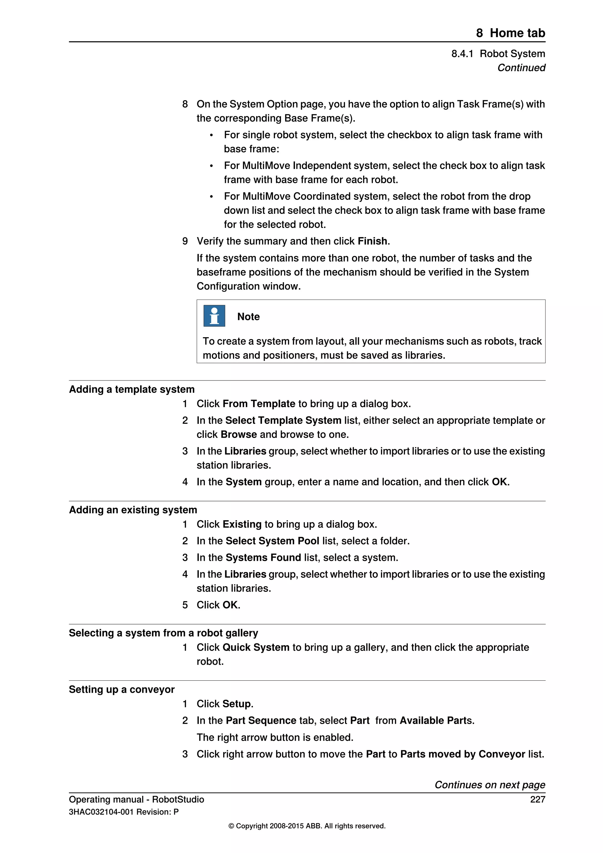 8 On the System Option page, you have the option to align Task Frame(s) with
the corresponding Base Frame(s).
• For single robot system, select the checkbox to align task frame with
base frame:
• For MultiMove Independent system, select the check box to align task
frame with base frame for each robot.
• For MultiMove Coordinated system, select the robot from the drop
down list and select the check box to align task frame with base frame
for the selected robot.
9 Verify the summary and then click Finish.
If the system contains more than one robot, the number of tasks and the
baseframe positions of the mechanism should be verified in the System
Configuration window.
Note
To create a system from layout, all your mechanisms such as robots, track
motions and positioners, must be saved as libraries.
Adding a template system
1 Click From Template to bring up a dialog box.
2 In the Select Template System list, either select an appropriate template or
click Browse and browse to one.
3 In the Libraries group, select whether to import libraries or to use the existing
station libraries.
4 In the System group, enter a name and location, and then click OK.
Adding an existing system
1 Click Existing to bring up a dialog box.
2 In the Select System Pool list, select a folder.
3 In the Systems Found list, select a system.
4 In the Libraries group, select whether to import libraries or to use the existing
station libraries.
5 Click OK.
Selecting a system from a robot gallery
1 Click Quick System to bring up a gallery, and then click the appropriate
robot.
Setting up a conveyor
1 Click Setup.
2 In the Part Sequence tab, select Part from Available Parts.
The right arrow button is enabled.
3 Click right arrow button to move the Part to Parts moved by Conveyor list.
Continues on next page
Operating manual - RobotStudio 227
3HAC032104-001 Revision: P
© Copyright 2008-2015 ABB. All rights reserved.
8 Home tab
8.4.1 Robot System
Continued
 