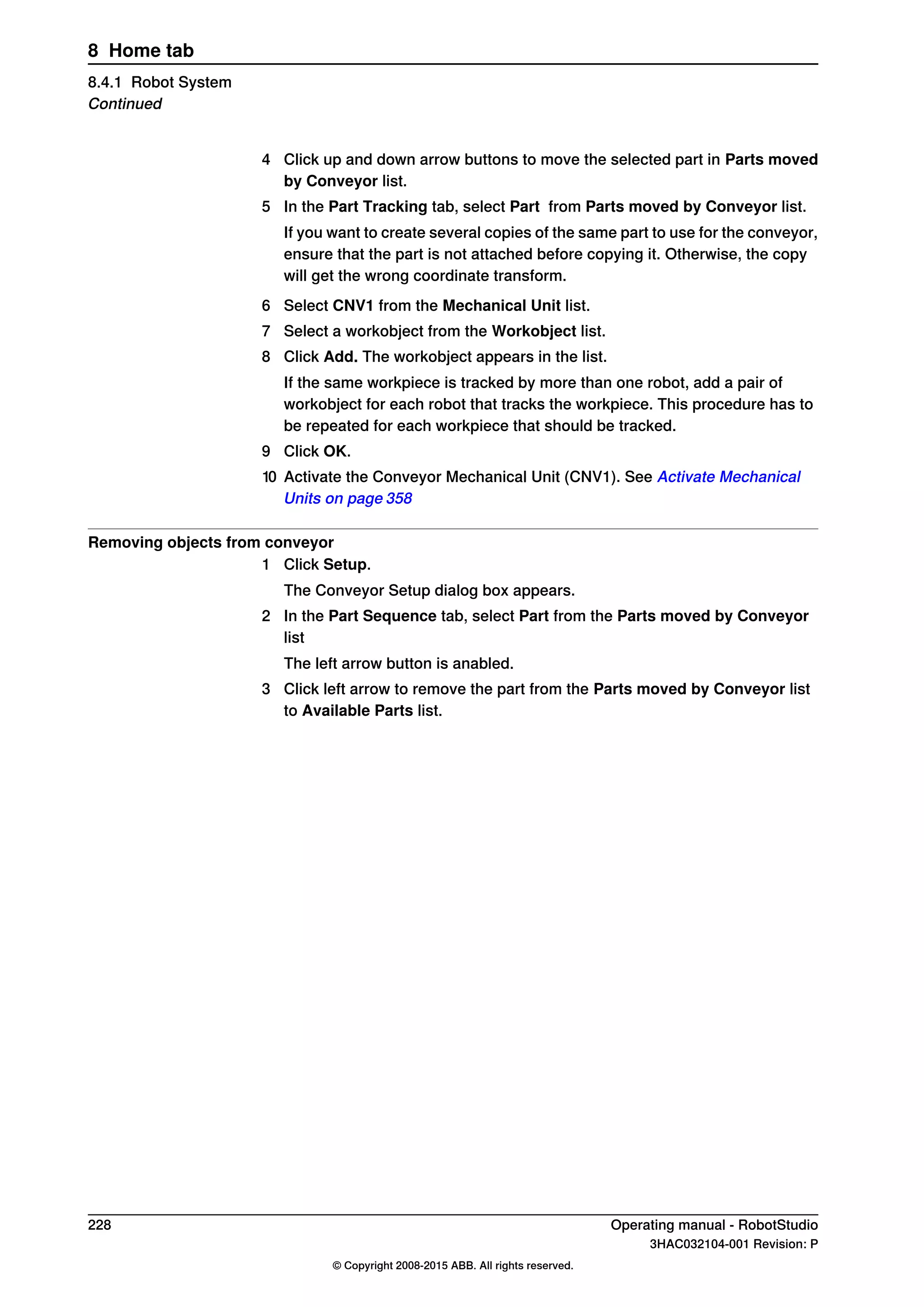 4 Click up and down arrow buttons to move the selected part in Parts moved
by Conveyor list.
5 In the Part Tracking tab, select Part from Parts moved by Conveyor list.
If you want to create several copies of the same part to use for the conveyor,
ensure that the part is not attached before copying it. Otherwise, the copy
will get the wrong coordinate transform.
6 Select CNV1 from the Mechanical Unit list.
7 Select a workobject from the Workobject list.
8 Click Add. The workobject appears in the list.
If the same workpiece is tracked by more than one robot, add a pair of
workobject for each robot that tracks the workpiece. This procedure has to
be repeated for each workpiece that should be tracked.
9 Click OK.
10 Activate the Conveyor Mechanical Unit (CNV1). See Activate Mechanical
Units on page 358
Removing objects from conveyor
1 Click Setup.
The Conveyor Setup dialog box appears.
2 In the Part Sequence tab, select Part from the Parts moved by Conveyor
list
The left arrow button is anabled.
3 Click left arrow to remove the part from the Parts moved by Conveyor list
to Available Parts list.
228 Operating manual - RobotStudio
3HAC032104-001 Revision: P
© Copyright 2008-2015 ABB. All rights reserved.
8 Home tab
8.4.1 Robot System
Continued
 